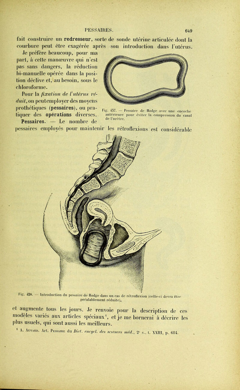 fait construire un redresseur, sorte de sonde utérine articulée dont la courbure peut être exagérée après son introduction dans l’utérus. Je préfère beaucoup, pour ma part, à celte manœuvre qui n’est pas sans dangers, la réduction bi-manuelle opérée dans la posi- tion déclive et, au besoin, sous le chloroforme. Pour la fixation de Vutérus ré- duit, on peutemplover des moyens prothétiques (pessaires), ou pra- tiquer des opérations diverses. Pessaires. — Le nombre de pessaires employés pour maintenir les rétroflexions est considérable Fig. 457. — Pessaire de Hodge avec une encoche antérieure pour éviter la compression du canal de l'urètre. Fig. -t38. Introduction du pessaire de Ilodge dans un cas de rétroflexion (celle-ci devra être préalablement réduite). < I augmente tous les jours. Je renvoie pour la description de ces modèles variés aux articles spéciaux', et je me bornerai à décrire les plus usuels, qui sont aussi les meilleurs. A. Auvahd. Art. Pessaire du Dict. encycl. des sciences méd., 2° s., t. XXIIF, p. 614.