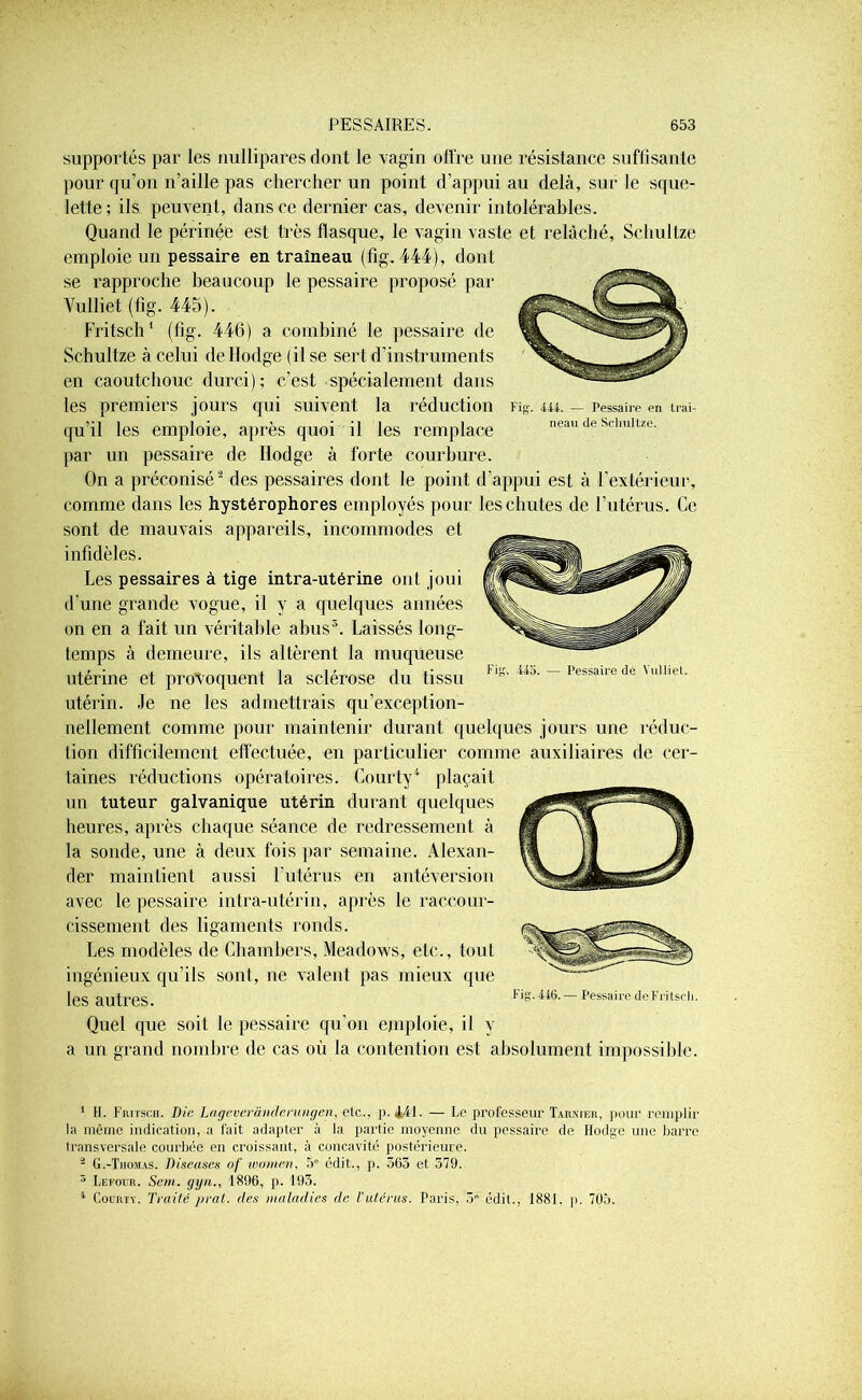 444. — Pessaire en traî- neau de Schultze. supportés par les nullipares dont le vagin offre une résistance suffisante pour qu’on n’aille pas chercher un point d’appui au delà, sur le sque- lette ; ils peuvent, dans ce dernier cas, devenir intolérables. Quand le périnée est très flasque, le vagin vaste et relâché, Schultze emploie un pessaire en traîneau (fig. 444), dont se rapproche beaucoup le pessaire proposé par Vulliet (fig. 445). Fritsch1 (fig. 446) a combiné le pessaire de Schultze à celui deHodge (il se sert d’instruments en caoutchouc durci); c’est spécialement dans les premiers jours qui suivent la réduction qu’il les emploie, après quoi il les remplace par un pessaire de Ilodge à forte courbure. On a préconisé2 des pessaires dont le point d’appui est à F extérieur, comme dans les hystérophores employés pour les chutes de l’utérus. Ce sont de mauvais appareils, incommodes et infidèles. Les pessaires à tige intra-utérine ont joui d’une grande vogue, il y a quelques années on en a fait un véritable abus3. Laissés long- temps à demeure, ils altèrent la muqueuse utérine et provoquent la sclérose du tissu utérin. Je ne les admettrais qu’exception- nellement comme pour maintenir durant quelques jours une réduc- tion difficilement effectuée, en particulier comme auxiliaires de cer- taines réductions opératoires. Courty4 plaçait un tuteur galvanique utérin durant quelques heures, après chaque séance de redressement à la sonde, une à deux fois par semaine. Alexan- der maintient aussi l'utérus en antéversion avec le pessaire intra-utérin, après le raccour- cissement des ligaments ronds. Les modèles de Chambers, Meadows, etc., tout ingénieux qu’ils sont, ne valent pas mieux que les autres. Quel que soit le pessaire qu'on emploie, il y a un grand nombre de cas où la contention est absolument impossible. Pessaire de Vulliet. Fig. 440. — Pessaire deFritscli. 1 H. Fritsch. Die Lageveranderungen, etc., p. 441- — Le professeur Tarnier, pour remplir la même indication, a fait adapter à la partie moyenne du pessaire de Ilodge une barre transversale courbée en croissant, à concavité postérieure. 2 G.-Thomas. Diseuses of tvomen, 5e édit., p. 563 et 579. 3 Lefour. Sem. gyn., 1896, p. 193. 4 Courty. Traité pral. des maladies de l'utérus. Paris, 3e édit., 1881. p. 705.