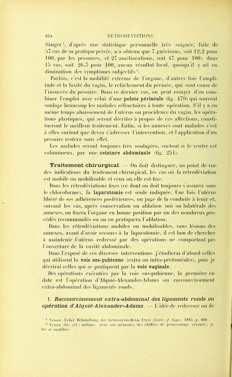 Sànger1. d après une statistique personnelle très soignée, faite de 57 cas de sa pratique privée, n'a obtenu que 7 guérisons, soit 12,2 pour 100, par les pessaires, et 27 améliorations, soit 47 pour 100: dans 15 cas, soil 26,5 pour 100, aucun résultat local, quoiqu’il y ail eu diminution des symptômes subjectifs2. Parfois, c’est la mobilité extrême de l'organe, d’autres fois l'ampli- tude et la laxité du vagin, le relâchement du périnée, qui sont cause de l insuccès du pessaire. Dans ce dernier cas, on peut essayer d'en com- biner l emploi avec celui d'une pelote périnéale (fig. 479) ([ni souvent soulage beaucoup les malades réfractaires à toute opération. S’il y a en même temps abaissement de l'utérus ou procidence du vagin, les opéra- tions plastiques, qui seront décrites à propos de ces affections, consti- tueront le meilleur traitement. Enfin, si les annexes sont malades c’est à elles surtout que devra s’adresser l’intervention, et l'application d'un pessaire restera sans effet. Les malades seront toujours très soulagées, surtout si le ventre est volumineux, par une ceinture abdominale (fig. 254). Traitement chirurgical. — On doit distinguer, au point de vue des indications du traitement chirurgical, les cas où la rétrodéviation est mobile ou mobilisable et ceux où elle est fixe. Dans les rétrodéviations fixes (ce dont on doit toujours s'assurer sous le chloroforme), la laparotomie est seule indiquée. Une fois 1 utérus libéré de ses adhérences postérieures, on juge de la conduite à tenir et, suivant les cas, après conservation ou ablation uni ou bilatérale des annexes, on fixera l’organe en bonne position par un des nombreux pro- cédés recommandés ou on en pratiquera l’ablation. Dans les rétrodéviations mobiles ou mobilisables, sans lésions des annexes, avant d’avoir recours à la laparotomie, il est bon de chercher à maintenir l'utérus redressé par des opérations ne comportant pas l’ouverture de la cavité abdominale. Dans l'exposé de ces diverses interventions j’étudierai d’abord celles qui utilisent la voie sus-pubienne (extra ou intra-péritonéales), puis je décrirai celles qui se pratiquent par la voie vaginale. Des opérations exécutées par la voie sus-pubienne, la première en date est l’opération d'Alquié-Alexander-Adams ou raccourcissement extra-abdominal des ligaments ronds. I. Raccourcissement extra-abdominal des ligaments ronds ou opération d’Alquié-Alexander-Adams. — L’idée de redresser ou de 1 Saxger. lleber Behandlung clcr ftctroversio-flexio Uteri (Centr. /'. Gyn.. 1885. p. 666 . * Saxgek (foc. cil.) indique, dans son mémoire, des chiffres de pourcentage erronés; je les ai modifiés.