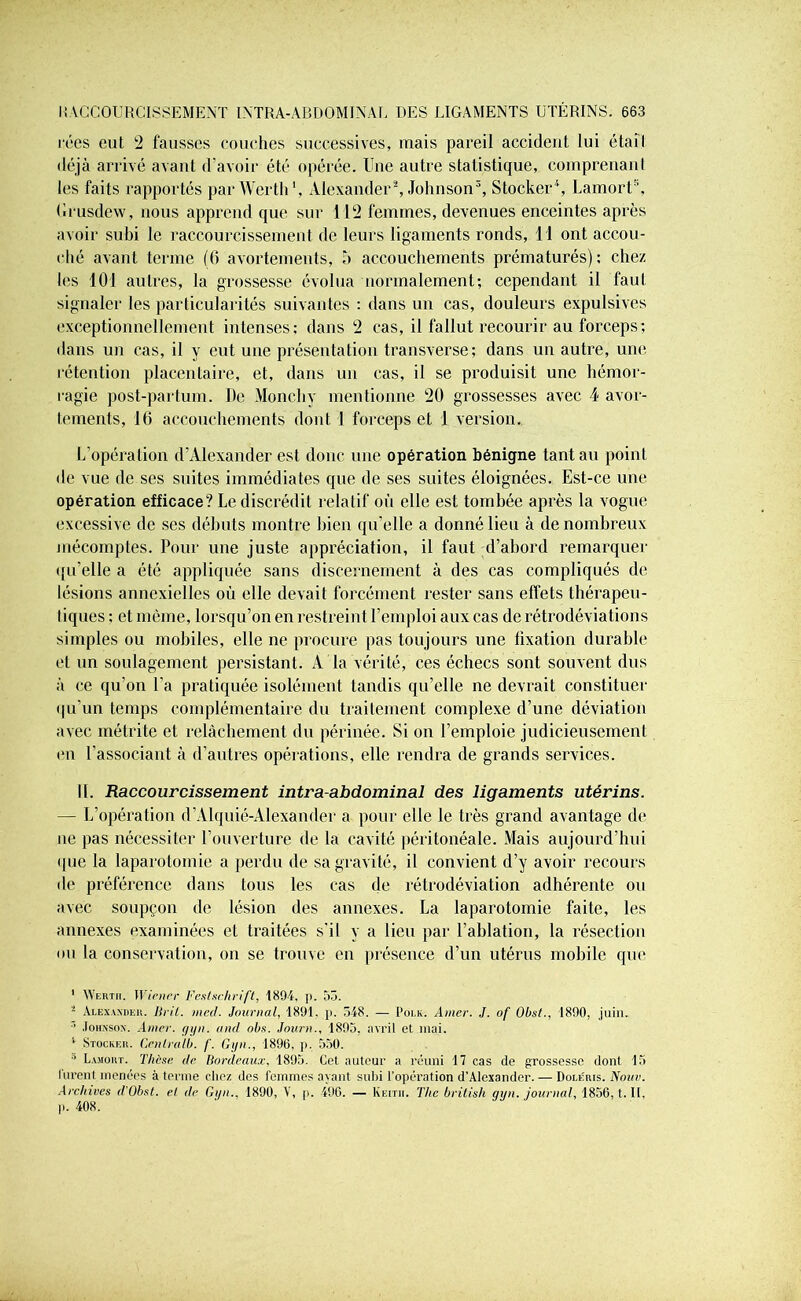 rées eut 2 fausses couches successives, mais pareil accident lui était déjà arrivé avant d’avoir été opérée. Une autre statistique, comprenanl les faits rapportés parWerth1, Alexander2, Johnson3, Stocker4, LamorU, Grusdew, nous apprend que sur 112 femmes, devenues enceintes après avoir subi le raccourcissement de leurs ligaments ronds, 11 ont accou- ché avant terme (6 avortements, b accouchements prématurés); chez les 101 autres, la grossesse évolua normalement; cependant il faut signaler les particularités suivantes : dans un cas, douleurs expulsivcs exceptionnellement intenses; dans 2 cas, il fallut recourir au forceps ; dans un cas, il y eut une présentation transverse; dans un autre, une rétention placentaire, et, dans un cas, il se produisit une hémor- ragie post-partum. De Moncliy mentionne 20 grossesses avec 4 avor- tements, 16 accouchements dont 1 forceps et 1 version. L’opération d’Alexander est donc une opération bénigne tant au point de vue de ses suites immédiates que de ses suites éloignées. Est-ce une opération efficace? Le discrédit relatif où elle est tombée après la vogue excessive de ses débuts montre bien qu’elle a donné lieu à de nombreux mécomptes. Pour une juste appréciation, il faut d’abord remarquer qu’elle a été appliquée sans discernement à des cas compliqués de lésions annexielles où elle devait forcément rester sans effets thérapeu- tiques ; et même, lorsqu’on en restreint l’emploi aux cas de rétrodéviations simples ou mobiles, elle ne procure pas toujours une fixation durable; et un soulagement persistant. A la vérité, ces échecs sont souvent dus à ce qu’on l’a pratiquée isolément tandis qu’elle ne devrait constituer qu’un temps complémentaire du traitement complexe d’une déviation avec métrite et relâchement du périnée. Si on l’emploie judicieusement en l’associant à d’autres opérations, elle rendra de grands services. 11. Raccourcissement intra-abdominal des ligaments utérins. — L’opération d’Alquié-Alexander a pour elle le très grand avantage de ne pas nécessiter l’ouverture de la cavité péritonéale. Mais aujourd’hui que la laparotomie a perdu de sa gravité, il convient d’y avoir recours de préférence dans tous les cas de rétrodéviation adhérente ou avec soupçon de lésion des annexes. La laparotomie faite, les annexes examinées et traitées s'il y a lieu par l’ablation, la résection ou la conservation, on se trouve en présence d’un utérus mobile que 1 VVeriii. Wiener Festschrift, 1894. p. 53. Alexander, lirit. vieil. Journal, 1891. p. 548. — Polk. Amer. J. of Obsl., 1890, juin. ’ Johnson. Amer. gyn. ancl obs. Jour»., 1895, avril et mai. 1 Stocker. Cenlralb. /'. Gyn., 1896, p, 550. ° Lamort. Thèse de Bordeaux. 1895. Cet auteur a réuni 17 cas de grossesse dont 15 lurent menées à terme chez des femmes ayant subi l’opération d’Alexander. — Dole'ris. Noue. Archives d’Obst. el de Gyn., 1890, V, p. 496. — Keith. The british gyn. journal, 1856, t. Il, p. 408.