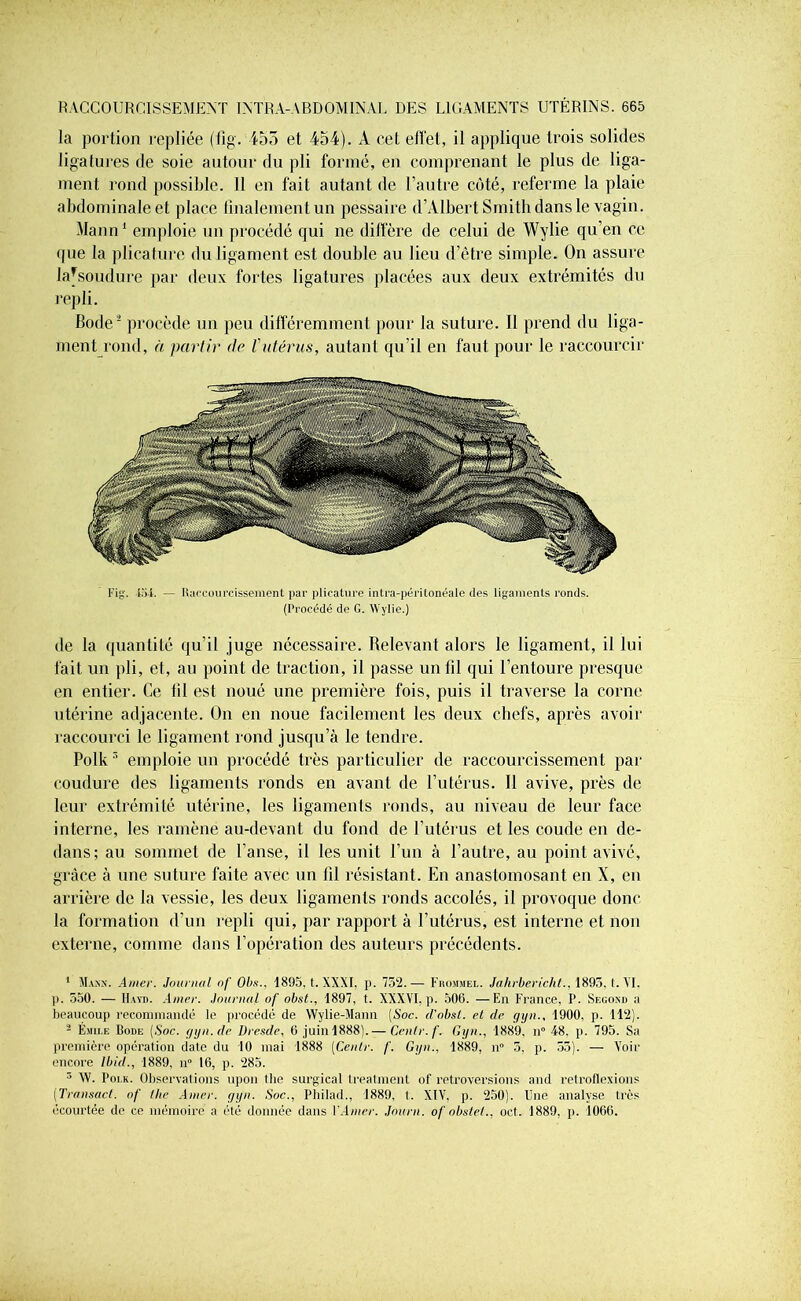 la portion repliée (fig. 455 et 454). A cet effet, il applique trois solides ligatures de soie autour du pli formé, en comprenant le plus de liga- ment rond possible. Il en fait autant de l’autre côté, referme la plaie abdominale et place finalement un pessaire d’Albert Smith dans le vagin. Mann1 emploie un procédé qui ne diffère de celui de Wylie qu’en ce que la plicature du ligament est double au lieu d’être simple. On assure lafsoudure par deux fortes ligatures placées aux deux extrémités du repli. Bode2 procède un peu différemment pour la suture. Il prend du liga- ment rond, h partir de Tutérus, autant qu’il en faut pour le raccourcir I’ig. lai. — Raccourcissement par plicature intra-péritonéale des ligaments ronds. (Procédé de G. Wylie.) de la quantité qu’il juge nécessaire. Relevant alors le ligament, il lui fait un pli, et, au point de traction, il passe un fil qui l’entoure presque en entier. Ce fil est noué une première fois, puis il traverse la corne utérine adjacente. On en noue facilement les deux chefs, après avoir raccourci le ligament rond jusqu’à le tendre. Polk3 emploie un procédé très particulier de raccourcissement par coudure des ligaments ronds en avant de l’utérus. Il avive, près de leur extrémité utérine, les ligaments ronds, au niveau de leur face interne, les ramène au-devant du fond de l’utérus et les coude en de- dans; au sommet de l’anse, il les unit l’un à l’autre, au point avivé, grâce à une suture faite avec un fil résistant. En anastomosant en X, en arrière de la vessie, les deux ligaments ronds accolés, il provoque donc la formation d’un repli qui, par rapport à l’utérus, est interne et non externe, comme dans l’opération des auteurs précédents. 1 Mann. Amer. Journal nf Ol>s., 1895, t. XXXI. p. 752.— Fromsiel. Jahrbericht., 1893, t. VI. p. 550. — Hayd. Amer. Journal of obst., 1897, t. XXXVI, p. 506. —En France, P. Second a beaucoup recommandé le procédé de Wylie-Mann {Soc. d'obst. et de gyn., 1900. p. 112). 2 Émile Bode {Soc. gyn.de Dresde, 6 juin 1888).— Cenlr.f. Gyn., 1889, n° 48, p. 795. Sa première opération date du 10 mai 1888 [Cenlr. /'. Gyn., 1889, n° 5, p. 53). — Voir encore Ibid., 1889, n° 16, p. 285. 3 W. Poi.k. Observations upon tlie surgical treatment of rétroversions and retroflexions (Transact. of lhe Amer. gyn. Soc., Philad., 1889, t. XIV, p. 250). Une analyse très écourtée de ce mémoire a été donnée dans l’Amer. Journ. of obslel., oct. 1889, p. 1066.