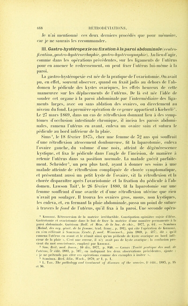 Je n’ai mentionné ces deux derniers procédés que pour mémoire, car je ne saurais les recommander. III. Gastro-hystéropexie ou fixation à la paroi abdominale (ventro- fixation,gastro-hystérorrhaphic, gastro-hystérosynaphie). Au lieu d’agir, comme dans les opérations précédentes, sur les ligaments de l'utérus pour en amener le redressement, on peut lixer l'utérus lui-même à la paroi. La gastro-hystéropexie est née de la pratique de l’ovariotomie. On avail pu, en effet, souvent observer, quand on fixait jadis au dehors de f ab- domen le pédicule des kystes ovariques, les effets heureux de cette manœuvre sur les déplacements de l’utérus. De là est née l'idée (h* souder cet organe à la paroi abdominale par l’intermédiaire des liga- ments larges, avec ou sans ablation des ovaires, ou directement au niveau du fond. La première opération de ce genre appartient à Kœberlé '. Le 27 mars 1869, dans un cas de rétroflexion donnant lieu à des symp- tômes d’occlusion intestinale chronique, il incisa les parois abdomi- nales, ramena l’utérus en avant, enleva un ovaire sain et sutura le pédicule au bord inférieur de la plaie. Sirns2 * *, le 18 février 1875, chez une femme de 52 ans qui souffrait d’une rétroflexion atrocement douloureuse, lit la laparotomie, enleva l’ovaire gauche, du volume d’une noix, atteint de dégénérescence kystique, et fixa le pédicule dans l’angle de l’incision, de manière à retenir l’utérus dans sa position normale. La malade guérit parfaite- ment. Schrôder5, un peu plus tard, ayant à donner ses soins à uni1 malade atteinte de rétroflexion compliquée de chorée symptomatique, et présentant aussi un petit kyste de l’ovaire, vit la rétroflexion et la chorée disparaître après l’ovariotomie et la fixation du pédicule à l’ab- domen. Lawson Tait1, le 26 février 1880, fit la laparotomie sur une femme souffrant d’une ovarite et d’une rétroflexion utérine que rien n’avait pu soulager. Il trouva les ovaires gros, mous, non kystiques, les enleva, et, en fermant la plaie abdominale, passa un point de suture à travers le fond de l’utérus, qu’il fixa à la paroi. Une seconde opéra- 1 KŒBEitr.ii. Rétroversion de la matrice irréductible. Constipation opiniâtre suivie d'iléus. Gastrotomie et ovariotomie dans le but do lixer la matrice d’une manière permanente à la paroi abdominale. Guérison [Bull, et Mém. de la Soc. de ehir., 1877. p. 64). — Schrôder (Malad. des org. génit. de la femme, trad. franc., p. 181), qui cite l'opération de Kœberliô. en s'en référant à Sciietelig (Centr. /’. med. Wissenschjuin 1869. p. 417), dit « qu’il ramena l’utérus en avant et le réunit ainsi qu’un pédicule de kyste ovarique au bord infé- rieur de la plaie ». C’est une erreur, il n’y avait pas de kyste ovarique; la confusion pro- vient du mot ovariotomie, employé par Kœberlk. 2 Sms. Brit. vieil. Jauni., 10 déc. 1877, p. 840. — Courty [Traité pratique des mal. de l'utérus, 5e édit. 1881, p. 707), en indiquant les deux observations précédentes, ajoute : « je ne prétends pas citer ces opérations comme des exemples à imiter ». r> Schrôder. Berl. klin. Woch., 1879, n° 1. p. 1. 1 L. Tait. The palhology and trealment of diseuses of lhe avaries, V édit.. 1885. p. 95 et 96.