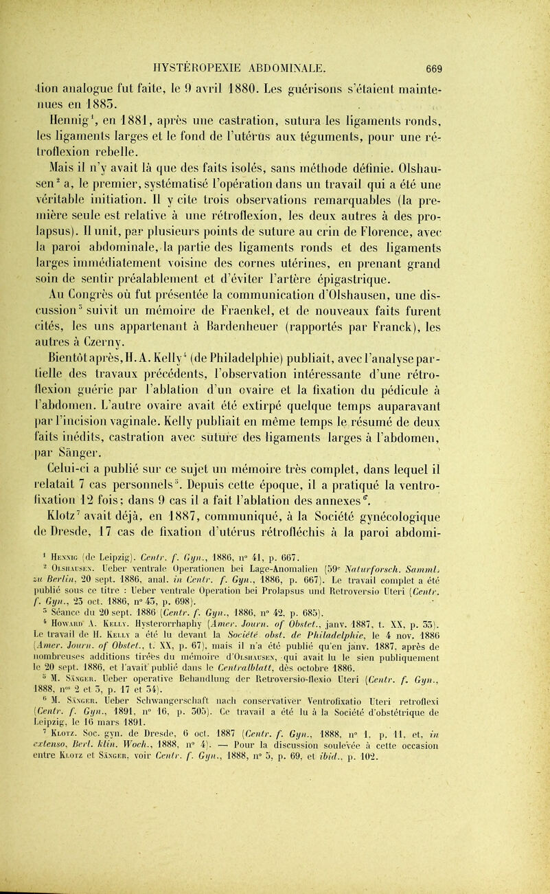 •lion analogue fut faite, le 9 avril 1880. Les guérisons s’étaient mainte- nues en 1885. Hennig1, en 1881, après une castration, sutura les ligaments ronds, les ligaments larges et le fond de l’utérûs aux téguments, pour une ré- troflexion rebelle. Mais il n’y avait là que des faits isolés, sans méthode définie. Olshau- sen2 a, le premier, systématisé l’opération dans un travail qui a été une véritable initiation. II y cite trois observations remarquables (la pre- mière seule est relative à une rétroflexion, les deux autres à des pro- lapsus). Il unit, par plusieurs points de suture au crin de Florence, avec la paroi abdominale, la partie des ligaments ronds et des ligaments larges immédiatement voisine des cornes utérines, en prenant grand soin de sentir préalablement et d’éviter l’artère épigastrique. Au Congrès où fut présentée la communication d’Olshausen, une dis- cussion5 * suivit un mémoire de Fraenkel, et de nouveaux faits furent cités, les uns appartenant à Bardenheuer (rapportés par Franck), les autres à Czerny. Bientôt après, H. A. Kelly1 (de Philadelphie) publiait, avec l’analyse par- tielle des travaux précédents, l’observation intéressante d’une rétro- ilexion guérie par l’ablation d’un ovaire et la fixation du pédicule à l’abdomen. L’autre ovaire avait été extirpé quelque temps auparavant par l’incision vaginale. Kelly publiait en môme temps le résumé de deux faits inédits, castration avec suture des ligaments larges à l’abdomen, par Sànger. Celui-ci a publié sur ce sujet un mémoire très complet, dans lequel il relatait 7 cas personnels3 4. Depuis cette époque, il a pratiqué la ventro- fixation 12 fois; dans 9 cas il a fait l’ablation des annexesff. Klotz7 avait déjà, en 1887, communiqué, à la Société gynécologique de Dresde, 17 cas de fixation d’utérus rétrofléchis à la paroi abdomi- 1 Hexxig (de Leipzig). Cenlr. f. Gyn., 1886, n° 41, p. 667. 2 Olsiiauskx. Ueber ventrale Operationen bei Lage-Aiiomalien (59' Naturforsch. SammL Berlin, 20 sept. 1886, anal, in Cenlr. f. Gyn., 1886, p. 667). Le travail complet a été publié sous ce litre : Ueber ventrale Operation bei Prolapsus and Retroversio Uteri [Cenlr. f. Gyn., 23 oct. 1886, n° 43, p. 698). r* Séance du 20 sept. 1886 [Cenlr. /'. Gyn., 1886, n° 42. p. 685). 4 Howard’ A. Kelly. Hysterorrhaphy [Amer. Journ. of Obstet., janv. 1887, t. XX, p. 33). Le travail de H. Kelly a été lu devant la Société obst. de Philadelphie, le 4 nov. 1886 [Amer. Journ. of Obstet., t. XX, p. 67), mais il n’a été publié qu'en janv. 1887. après de nombreuses additions tirées du mémoire d’Oi.sirursEx, qui avait lu le sien publiquement le 20 sept. 1886, et l’avait'publié dans le Centralbla.lt, dès octobre 1886. 5 AI. Saxger. Ueber operative Behandlung der Retroversio-flexio Uteri [Cenlr. f. Gyn., 1888, nM 2 et 3, p. 17 et 54). 0 AL Saxger. Ueber Scliwangerschaft nach conservalivèr Ventrofixatio Uteri retroflexi [Centr. /. Gyn., 1891, n° 16, p. 303). Ce travail a été lu à la Société d’obstétrique de Leipzig, le 16 mars 1891. 1 Klotz. Soc. gyn. de Dresde, 6 oct. 1887 [Centr. f. Gyn., 1888, n° 1, p. Il, et, in extenso, Berl. klin. Woch., 1888, n° 4). — Pour la discussion soulevée à cette occasion entre Klotz et Saxger, voir Cenlr. f. Gyn., 1888, n° 5, p. 69, et ibid.. p. 102.