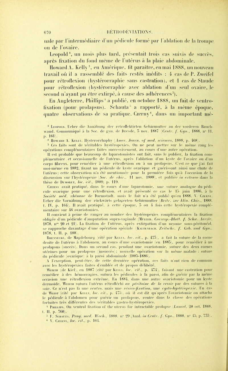 nale par l'intermédiaire d'im pédicule formé par l'ablation de la trompe* ou de l’ovaire. Léopold ’, un mois plus tard, présentait trois cas suivis de succès, après fixation du fond même de l’utérus à la plaie abdominale. Howard A. Kelly 2, en Amérique, lit paraître, en mai 1888, un nouveau travail où il a rassemblé des laits restés inédits : \ cas de I*. Zweifel pour rétrotlexion (bystérorraphie sans castration), et I cas de Staude pour rétrotlexion (bystérorraphie avec ablation d'un seul ovaire, b* second n'ayant pu être extirpé, à cause des adhérences3). En Angleterre, Phillips4 a publié, en octobre 1888, un fait de ventro- fixation (pour prolapsus). Schauta3 a rapporté, à la même époque, quatre observations de sa pratique. Czerny6, dans un important mé- I Léopold. lieber die Annalnmg (1er retrofleklirten Gebarmutter ail der vorderen Bauch- vvanil. Communiqué à la Soc. de gvn. de Dresde, 5 nov. 1887 [Cenlr. f. Gi/n.. 1888. n° II. p- m- - IIoward A. Kelly. Ilyslerorrlia]diy 1 mec. Journ. <// med. sciences, 1888. p. 468 . r> Ces faits sont de véritables bystéropexies. On ne peut mettre sur le même rang les opérations complémentaires faites successivement, au cours d'une autre opération. II est probable que beaucoup de laparotomistes ont fait, sans le publier, la fixation com- plémentaire et occasionnelle de l’utérus, après l'ablation d’un kyste de l'ovaire ou d’un corps fibreux, pour remédier à une rctroflexion ou à un prolapsus. C’est, ce que j'ai fait moi-même en 1882, fixant un pédicule de kyste ovarique et guérissant ainsi une chute de l'utérus; celte observation n'a été mentionnée pour la première fois qu'à l'occasion de la discussion sur l'bystéropexie (Soc. de chic.. I I nov. 1888', et publiée in extenso dans la thèse de Demoret, Inc. cil., 1880, p. 119. Czerny avait pratiqué, dans le cours d'une laparotomie, une suture analogue du pédi- cule ovarique pour une rétrotlexion. et avait, présenté ce cas le 15 juin 1886. à la Société méd. rhénane de Darmstadt, mais le fait n'a été publié qu’en 1888. V. Czerny. I èber die Yornahung der rückwiirls gelagcrten Gebarmutter (licite. zur klin. Chic.. 1888. t. IV, p. 164). Il avait pratiqué, à cette époque, 5 ou 4 fois cette bystéropexie complé- mentaire sur 46 ovariotomies. Il convient à peine de ranger au nombre des bystéropexies complémentaires la fixation obligée d’un pédicule d'amputation supra-vaginale (Muller. Corresp.-Blalt. f. Schw. Aerzte. 1878. n“9 *20 et *21). La fixation de l’utérus, après extirpation d'un myome sous-péritonéal, se rapproche davantage d'une opération spéciale (Kaltkxbacii. Zei/schr. f. Geh. and Gi/n.. 1878, t. 11. p. 188). Brenxecke. de Magdebourg (cité par Kelly. Ioc. cil., p. 475 . a fait la suture de la corne droite de 1 utérus à l'abdomen, au cours d'une ovariotomie (en 1885), pour remédier à un prolapsus (succès). Dans un second cas. pendant, une ovariotomie, suture des deux cornes utérines pour un prolapsus (insuccès); nouvelle opération sur la même malade : suture du pédicule (ovarique) à la paroi abdominale (1885-1886). A l’exception, peut-être, de celle dernière opération, ces faits n'ont rien de commun avec les bystéropexies faites d'emblée et de propos délibéré. Wertii (de Kicl). en 1887 (cité' par Kelly. Ioc. ri/., p. 474 . faisant une castration pour remédier à des hémorragies, sutura les pédicules à la paroi, afin de guérir par la même occasion une rélroflexion extrême. Kn 1884. dans une autre ovariotomie pour un kyste dermoïde. Wertii sutura l'utérus rétrolléchi an péritoine de la vessie par des sutures à la soie. Ce n’est pas là une rentra, mais une vcsico-fi.ralion, une cysto-liyslrropexie. I n cas de Weist (cité' par Kelly, Ioc. ci/., p. 475). où il est dit qu après I ovariotomie on attacha le pédicule à l'abdomen pour guérir un prolapsus, rentre dans la classe des opérations fortuites très différentes des véritables gaslro-livstéropexies. 4 Phillips. On ventral fixation of t lie utérus for i ntractable prolapse Lancet. ‘20 oct. 1888. I. II. p. 760). 5 F. Schauta. Prag. med. Woch.. 1888. u 29 (Anal, in G.cntr. f. Gyn., 1888. u 45. p. 75.),. ® V. Czerny, Ioc. cil., p. 164.
