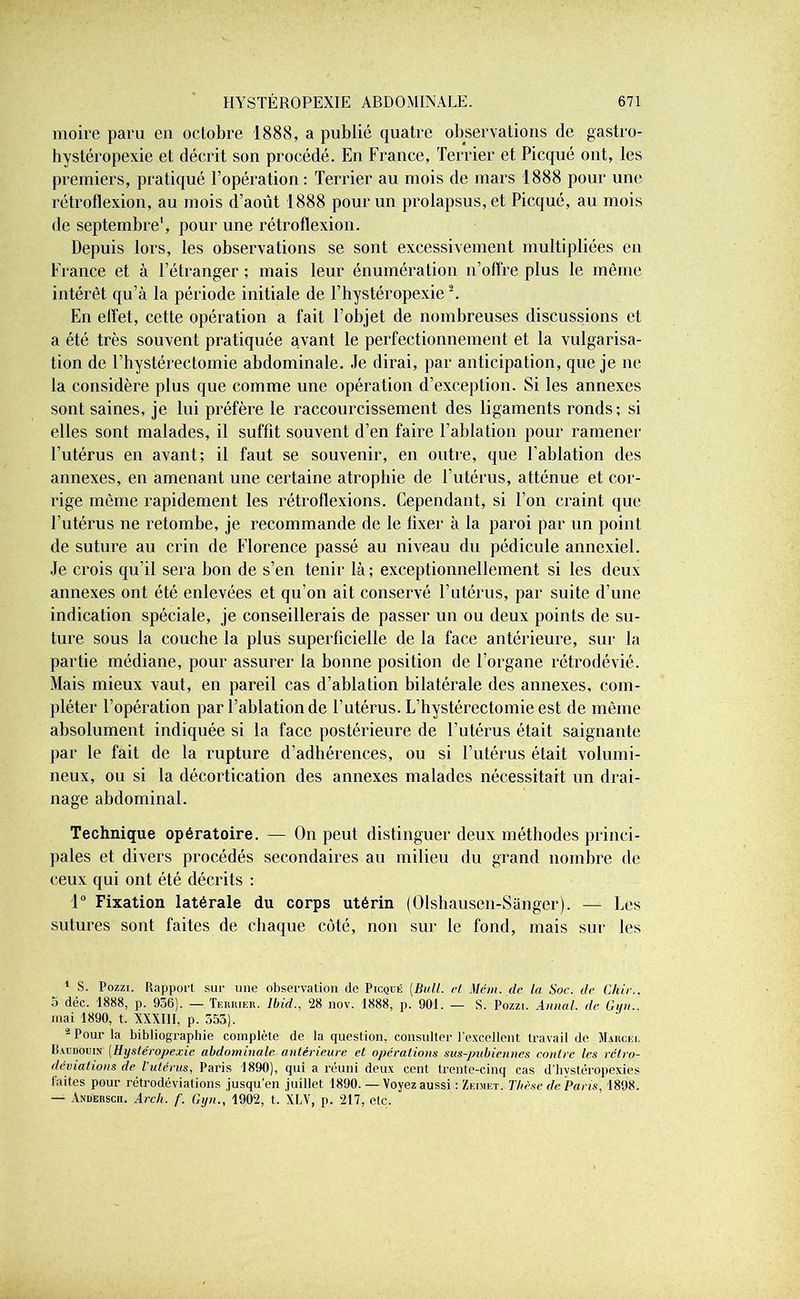 moire paru en octobre 1888, a publié quatre observations de gastro- hystéropexie et décrit son procédé. En France, Terrier et Picqué ont, les premiers, pratiqué l’opération: Terrier au mois de mars 1888 pour une rétroflexion, au mois d’août 1888 pour un prolapsus, et Picqué, au mois de septembre1, pour une rétroflexion. Depuis lors, les observations se sont excessivement multipliées en France et à l’étranger ; mais leur énumération n’offre plus le même intérêt qu’à la période initiale de l’hystéropexie2. En effet, cette opération a fait l’objet de nombreuses discussions et a été très souvent pratiquée avant le perfectionnement et la vulgarisa- tion de l’hystérectomie abdominale. Je dirai, par anticipation, que je ne la considère plus que comme une opération d’exception. Si les annexes sont saines, je lui préfère le raccourcissement des ligaments ronds; si elles sont malades, il suffit souvent d’en faire l’ablation pour ramener l’utérus en avant; il faut se souvenir, en outre, que l’ablation des annexes, en amenant une certaine atrophie de l’utérus, atténue et cor- rige même rapidement les rétroflexions. Cependant, si l’on craint que l’utérus ne retombe, je recommande de le fixer à la paroi par un point de suture au crin de Florence passé au niveau du pédicule annexiel. Je crois qu’il sera bon de s’en tenir là ; exceptionnellement si les deux annexes ont été enlevées et qu’on ait conservé l’utérus, par suite d’une indication spéciale, je conseillerais de passer un ou deux points de su- ture sous la couche la plus superficielle de la face antérieure, sur la partie médiane, pour assurer la bonne position de l’organe rétrodévié. Mais mieux vaut, en pareil cas d’ablation bilatérale des annexes, com- pléter l’opération par l’ablation de l’utérus. L’hystérectomie est de même absolument indiquée si la face postérieure de l’utérus était saignante par le fait de la rupture d’adhérences, ou si l’utérus était volumi- neux, ou si la décortication des annexes malades nécessitait un drai- nage abdominal. Technique opératoire. — On peut distinguer deux méthodes princi- pales et divers procédés secondaires au milieu du grand nombre de ceux qui ont été décrits ; 1° Fixation latérale du corps utérin (Olshausèh-Sanger). — Les sutures sont faites de chaque côté, non sur le fond, mais sur les 1 S. Pozzi. Rapport sur une observation de Picqué [Bull, cl Mém. (le la Soc. île Chie.. 5 déc. 1888, p. 956). — Terrier. Ibid., 28 nov. 1888, p. 901. — S. Pozzi. Annal, de Gyn.. mai 1890, t. XXXIII, p. 555). 2 Pour la bibliographie complète de la question, consulter l’excellent travail de Marcei. HarnoijiN [Hystéropexie abdominale, antérieure et opérations sus-pubiennes contre les rétro- déviations de l'utérus, Paris 1890), qui a réuni deux cent trente-cinq cas d’hystéropexies faites pour rétrodéviations jusqu’en juillet 1890. — Voyez aussi : Zeimet. Thèse de Paris, 1898. — Anderscii. Arch. f. Gyn., 1902, t. XLV, p. 217, etc.