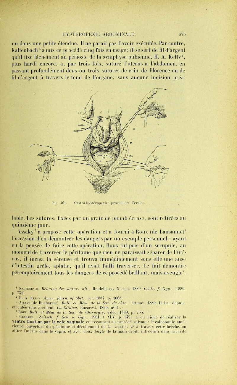 nu dans une petite étendue. Il ne parait pas l’avoir exécutée. Par contre, Kaltenbach 1 a mis ce procédé cinq fois en usage; il se sert de fil d’argent qu'il tîxe lâchement au périoste de la symphyse pubienne. H. A. Kelly2, plus hardi encore, a, par trois fois, suturé l’utérus à l’abdomen, en passant profondément deux ou trois sutures de crin de Florence ou de lil d’argent à travers le fond de l’organe, sans aucune incision préa- l'ig. -iGl. — Gastro-liystéropexie; procédé de Terrier. laide. Les sutures, fixées par un grain de plomb écrasé, sont retirées an quinzième jour. Assaky3 a proposé cette opération et a fourni à Roux (de Lausanne)1 I occasion d’en démontrer les dangers par un exemple personnel : ayant eu la pensée de faire celte opération, Roux fut pris d’un scrupule, au moment de traverser le péritoine que rien ne paraissait séparer de F uté- rus, il incisa la séreuse et trouva immédiatement sous elle une anse d intestin grêle, aplatie, qu’il avait failli traverser. Ce fait démontre péremptoirement tous les dangers de ce procédé brillant, mais aveugle1. 1 Kaltenbach. Réunion de.v nalur. ail.. Heidelberg. 5 sept. 1889 Génie. /'. Gyn.. 1889. !’• 731). * H. A. Kelly. Amer. Journ. of obsl., oct. 1887. p. 1068. ■’ Assaky (de Bucharest). Dti/I. et Méin. de la Soc. de chic.. 20 nov. 1889. Il l'a. depuis, exécutée sans accident. (La Clin ica. Bucarest, 1890. u° 1). ■ ' Houx. Bull, d Mem. de la Soc. de Chirurgie, 4 déc. 1889, p. 753.  Gebiiaui). (Zeilsch. /'. Geb. a. Gyn.. 190i. t. XLV. p. 142) a eu l'idée de réaliser la ventro-fixation par la voie vaginale en recourant au procédé suivant : 1° colpotomie anté- rieure, ouverture du péritoine et décollement de la vessie : 2° à travers cette brèche, on *01 ire l'utérus dans le vagin, et avec deux doig-ts de la main droite introduits dans la cavité
