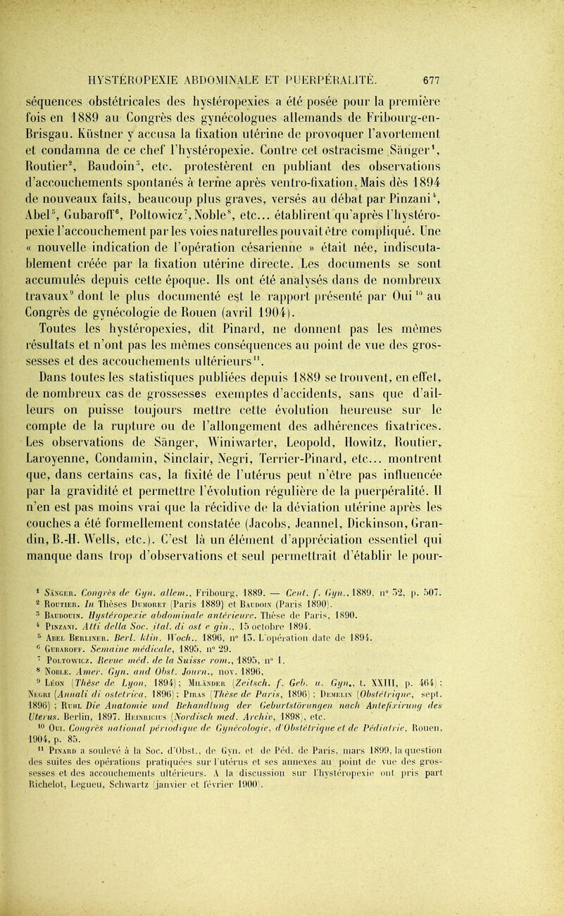 séquences obstétricales des hystéropexies a été posée pour la première fois en 1889 au Congrès des gynécologues allemands de Fribourg-en- Brisgau. lvüstner y accusa la fixation utérine de provoquer l’avortement et condamna de ce chef l’hystéropexie. Contre cet ostracisme Sànger', Routier1 2, Baudoin3, etc. protestèrent en publiant des observations d’accouchements spontanés à terme après ventro-fixation. Mais dès 1894 de nouveaux faits, beaucoup plus graves, versés au débat par Pinzaui4, Abel5, Gubaroff6, Poltowicz7,Noble8, etc... établirent qu’après l’hystéro- pexie l’accouchement par les voies naturelles pouvait être compliqué. Une « nouvelle indication de l’opération césarienne » était née, indiscuta- blement créée par la fixation utérine directe. Les documents se sont accumulés depuis cette époque. Ils ont été analysés dans de nombreux travaux9 dont le plus documenté est le rapport présenté par Oui10 au Congrès de gynécologie de Rouen (avril 1904). Toutes les hystéropexies, dit Pinard, ne donnent pas les mêmes résultats et n’ont pas les mêmes conséquences au point de vue des gros- sesses et des accouchements ultérieurs11. Dans toutes les statistiques publiées depuis 1889 se trouvent, en effet, de nombreux cas de grossesses exemptes d’accidents, sans que d’ail- leurs on puisse toujours mettre cette évolution heureuse sur le compte de la rupture ou de rallongement des adhérences tixatrices. Les observations de Sànger, Winiwarter, Léopold, Howitz, Routier, Laroyenue, Condamin, Sinclair, Negri, Terrier-Pinard, etc... montrent que, dans certains cas, la fixité de l’utérus peut n’être pas influencée par la gravidité et permettre l’évolution régulière de la puerpéralité. Il n’en est pas moins vrai que la récidive de la déviation utérine après les couches a été formellement constatée (Jacobs, Jeannel, Dickinson, Gran- din, B.-H. Wells, etc.). C’est là un élément d’appréciation essentiel qui manque dans trop d’observations et seul permettrait d’établir le pour- 1 Sànger. Congres de Gyn. allem., Fribourg, 1889. — Cent. /'. Ggn.. 1889. n° 52, |>. 507. 2 Routier. In Thèses Dumoret (Paris 1889) et Baudoin (Paris 1890). 3 Baudouin, Hystéropexie abdominale antérieure. Thèse de Paris, 1890. 4 Pinzaw. Atti delta Soc. ital. di ost e gin., 15 octobre 1894. 5 Abel Berliner. Berl. klin. Woch.. 1896, n° 15. L'opération date de 1891. 0 Gubaroff. Semaine médicale, 1895. n° 29. 7 Poltowicz. Bévue méd. de la Suisse rom., 1895, n° 1. 8 Noble. Amer. Ggn. and Obst. Journ., nov. 1896, 9 Léon (Thèse de Lyon, 1894); Milander (Zeitsch. f. Geb. u. Gyn., t. XXIII, p. 464): Negri [Annali di ostetrica, 1896): Piras [Thèse de Paris, 1896); Demelin (Obstétrique, sept. 1896) ; Ruhl Die Anatomie und Behandlung der Geburlstôrungen nach Anlefixirung des Utérus. Berlin, 1897. Heinricius (Nordisch med. Archiv, 1898), etc. 10 Oui. Congres national périodique de Gynécologie, d'Obstétrique et de Pédiatrie, Rouen, 1904, p. 85. ' 11 Pinard a soulevé à la Soc. d’Ûbst.. de Gyn. et de Péd. de Paris, mars 1899, la question des suites des opérations pratiquées sur l'utérus et ses annexes au point de vue des gros- sesses et des accouchements ultérieurs. A la discussion sur l’hystéropexie ont pris part Richelot, Legueu, Schwartz (janvier et février 1900).