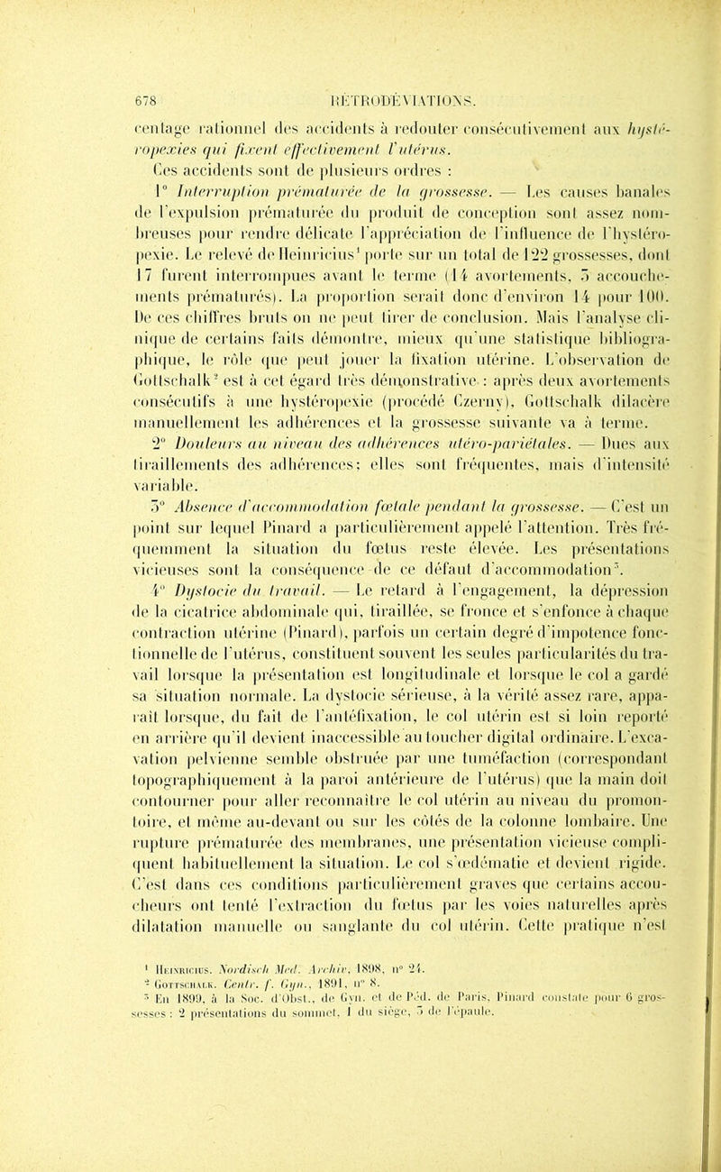 centage rationnel des accidents à redouter consécutivement aux hijsté- ropexies qui firent effectivement l'utérus. Ces accidents sont de plusieurs ordres : 1° Interruption prématurée de la grossesse. — Les causes banales de l’expulsion prématurée du produit de conception sont assez nom- breuses pour rendre délicate l’appréciation de l'influence de l'hysléro- pexie. Le relevé de Heinricius1 porte sur un total de 122 grossesses, dont 17 furent interrompues avant le terme (14 avortements, 5 accouche- ments prématurés). La proportion serait donc d’environ 14 pour 100. De ces chiffres bruts on ne peut tirer de conclusion. Mais l'analyse cli- nique de certains faits démontre, mieux qu’une statistique bibliogra- phique, le rôle que peut jouer la fixation utérine. L'observation de Gottschalk2 est à cet égard très démonstrative-: après deux avortements consécutifs à une hystéropexie (procédé Czerny), Gottschalk dilacère manuellement les adhérences et la grossesse suivante va à terme. 2° Douleurs au niveau des adhérences utéro-pariétales. — Dues aux tiraillements des adhérences; elles sont fréquentes, mais d'intensité variable. 5° Absence d'accommodation fœtale pendant la grossesse. —C est un point sur lequel Pinard a particulièrement appelé l’attention. Très fré- quemment la situation du foetus reste élevée. Les présentations vicieuses sont la conséquence de ce défaut d’accommodations. 4° Dystocie du travail. — Le retard à l’engagement, la dépression de la cicatrice abdominale qui, tiraillée, se fronce et s’enfonce à chaque contraction utérine (Pinard), parfois un certain degré d'impotence fonc- tionnelle de l’utérus, constituent souvent les seules particularités du tra- vail lorsque la présentation esl longitudinale et lorsque le col a gardé sa situation normale. La dystocie sérieuse, à la vérité assez rare, appa- raît lorsque, du fait de l’antéfixation, le ccd utérin est si loin reporté en arrière qu’il devient inaccessible au toucher digital ordinaire. L'exca- vation pelvienne semble obstruée par une tuméfaction (correspondant topographiquement à la paroi antérieure de l'utérus) que la main doil contourner pour aller reconnaître le col utérin au niveau du promon- toire, et même au-devant ou sur les côtés de la colonne lombaire. Une rupture prématurée des membranes, une présentation vicieuse compli- quent habituellement la situation. Le col s’œdématie et devient rigide. C’est dans ces conditions particulièrernenl graves que certains accou- cheurs ont tenté l’extraction du fœtus par les voies naturelles après dilatation manuelle ou sanglante du col utérin. Celte pratique n’csl 1 Heinricius. Xordixcli Mal. Arrhir, 1898, n° 21. - Gottschalk. Cenlr. f. Gyn., 1891, u° 8. * En 1899, à la Soc. d'Obst., de Gyn. el de Péd. de Paris, Pinard eonslale pour (5 gros- sesses: 2 présentations du sommet. I du siège, > de 1 épaulé.