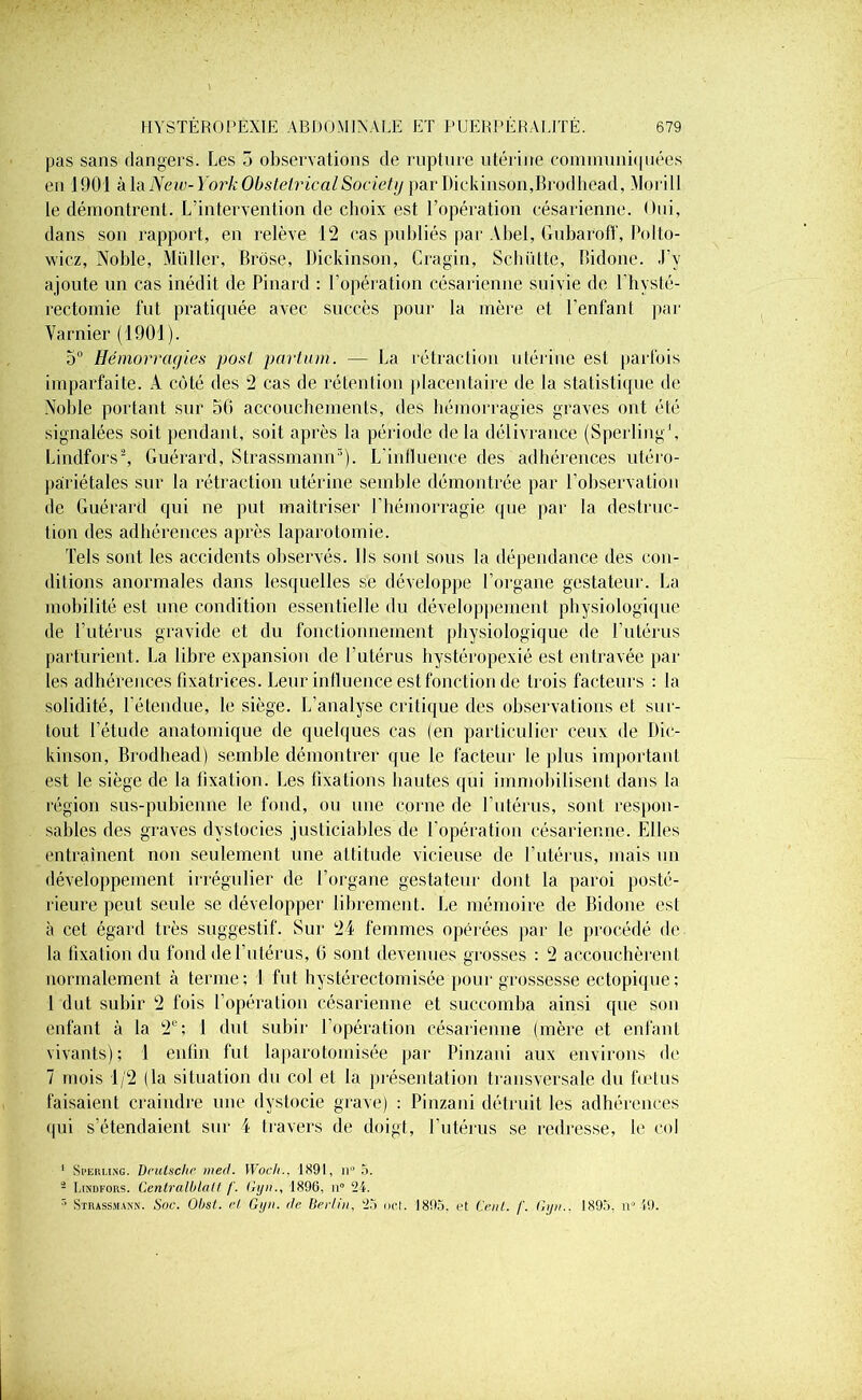 pas sans dangers. Les o observations de rupture utérine communiquées en 1901 à la New-York Obstétrical Society par Dickinson,Brodhead, Morill le démontrent. L’intervention de choix est l’opération césarienne. Oui, dans son rapport, en relève 12 cas publiés par Abel, Gubaroff, Polto- wicz, Noble, Muller, Brôse, Dickinson, Cragin, Schiitte, ïîidone. J’v ajoute un cas inédit de Pinard : l’opération césarienne suivie de l’hysté- rectomie fut pratiquée avec succès pour la mère et l'enfant par Varnier (1901). 5° Hémorragies posl partum. — La rétraction utérine est parfois imparfaite. A côté des 2 cas de rétention placentaire de la statistique de Noble portant sur 50 accouchements, des hémorragies graves ont été signalées soit pendant, soit après la période de la délivrance (Sperling1, Lindfors2, Guérard, Strassmann3). L'influence des adhérences utéro- pariétales sur la rétraction utérine semble démontrée par l’observation de Guérard qui ne put maîtriser l’hémorragie que par la destruc- tion des adhérences après laparotomie. Tels sont les accidents observés. Us sont sous la dépendance des con- ditions anormales dans lesquelles se développe l’organe gestateur. La mobilité est une condition essentielle du développement physiologique de l’utérus gravide et du fonctionnement physiologique de l’utérus parturient. La libre expansion de l’utérus hystéropexié est entravée par les adhérences fixatrices. Leur influence est fonction de trois facteurs : la solidité, l'étendue, le siège. L’analyse critique des observations et sur- tout l’étude anatomique de quelques cas (en particulier ceux de Dic- kinson, Brodhead) semble démontrer que le facteur le plus important est le siège de la fixation. Les fixations hautes qui immobilisent dans la région sus-pubienne le fond, ou une corne de l’utérus, sont respon- sables des graves dystocies justiciables de l’opération césarienne. Elles entraînent non seulement une attitude vicieuse de l'utérus, mais un développement irrégulier de l’organe gestateur dont la paroi posté- rieure peut seule se développer librement. Le mémoire de Bidone est à cet égard très suggestif. Sur 24 femmes opérées par le procédé de la fixation du fond de l'utérus, (5 sont devenues grosses : 2 accouchèrent normalement à terme; 4 fut hystérectomisée pour grossesse ectopique; 1 dut subir 2 fois l’opération césarienne et succomba ainsi que son enfant à la 2e; 1 dut subir l’opération césarienne (mère et enfant vivants); 1 enfin fut laparotomisée par Pinzani aux environs de 7 mois 1/2 (la situation du col et la présentation transversale du fœtus faisaient craindre une dystocie grave) : Pinzani détruit les adhérences qui s’étendaient sur i travers de doigt, l'utérus se redresse, le col 1 Si’euung. Deutsche med. Woc/i., 1891, n° 5. - Lindfors. Centralblatt f. Gyn., 1896, il0 24. r> Strassmann. Soc. Ohst. et Gyn. de Ber/in, 25 net. 1895, et Cent. f. Gyn.. 1895, n° 49.