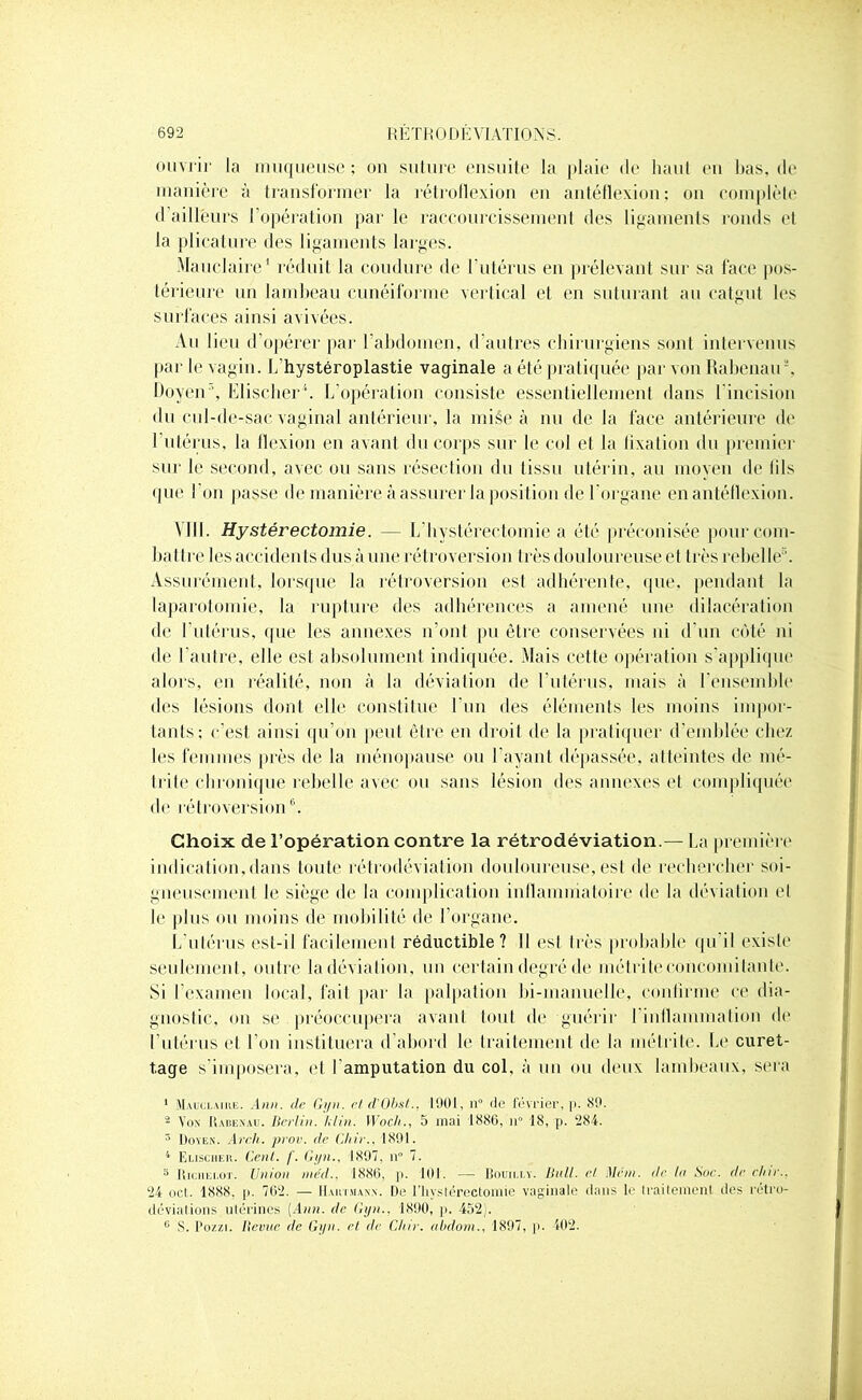 ouvrir la muqueuse; on suture ensuite la plaie de haut en bas, de manière à transformer la rétroflexion en antéfïexion: on complète d ailleurs l'opération parle raccourcissement des ligaments ronds et la plicature des ligaments larges. Mauclaire1 réduit la coudure de l'utérus en prélevant sur sa face pos- térieure un lambeau cunéiforme vertical et en suturant au catgut les surfaces ainsi avivées. Au lieu d’opérer par l’abdomen, d’autres chirurgiens sont intervenus par le vagin. L’hystéroplastie vaginale a été pratiquée par von Rabenatr, Doyen ’, Elischer1. L’opération consiste essentiellement dans l'incision du cul-de-sac vaginal antérieur, la miée à nu de la face antérieure de 1 utérus, la flexion en avant du corps sur le col et la fixation du premier sur le second, avec ou sans résection du tissu utérin, au moyen de lils que l'on passe de manière à assurer la position de l'organe en antéllexion. VIN. Hystérectomie. — 1/hystérectomie a été préconisée pour com- battre les accidents dus à une rétroversion très douloureuse et très rebel le;. Assurément, lorsque la rétroversion est adhérente, que, pendant ht laparotomie, la rupture des adhérences a amené une dilacération de l’utérus, que les annexes n’ont pu être conservées ni d'un coté ni de l’autre, elle est absolument indiquée. Mais cette opération s’applique alors, en réalité, non à la déviation de l’utérus, mais à l’ensemble des lésions dont elle constitue l'un des éléments les moins impor- tants; c’est ainsi qu’on peut être en droit de la pratiquer d’emblée chez les femmes près de la ménopause ou l'ayant dépassée, atteintes de mé- dite chronique rebelle avec ou sans lésion des annexes et compliquée de rétroversion6. Choix de l’opération contre la rétrodéviation.— La première indication,dans toute rétrodéviation douloureuse, est de rechercher soi- gneusement le siège de la complication inflammatoire de la déviation et le plus ou moins de mobilité de l’organe. L’utérus est-il facilement réductible? Il est très probable qu il existe seulement, outre la déviation, un certain degré de métriteconcomitante. Si l’examen local, fait par la palpation bi-manuelle, confirme ce dia- gnostic, on se préoccupera avant tout de guérir I inflammation de l’utérus et l’on instituera d’abord le traitement de la métrite. Le curet- tage s'imposera, et l’amputation du col, à un ou deux lambeaux, sera 1 Mauclaire. Ann. de Gijn. et d'Obst., 1901, n de février, p. 89. 2 Yox Rabenau. Berlin. U lin. Woch., 5 mai 1886, n° 18, p. 284. 3 Doyen. Arcli. prov. de Chie.. 1891. 4 Elischer. Cent. f. Gyn., 1897. il 7. 5 Riciiei.ot. Union nie'd., 1886, p. 101. — Bouiu.y. Bull, et Mcm. de In Suc. de due.. 24 ocl. 1888, p. 762. — Hartmann. De l'hystérectomie vaginale dans le traitement des rétro- déviations utérines (Ann. de Gyn.. 1890, p. 452). 0 S. Pozzi. Revue de Gyn. et de Chie, abdom., 1897, p. 102.