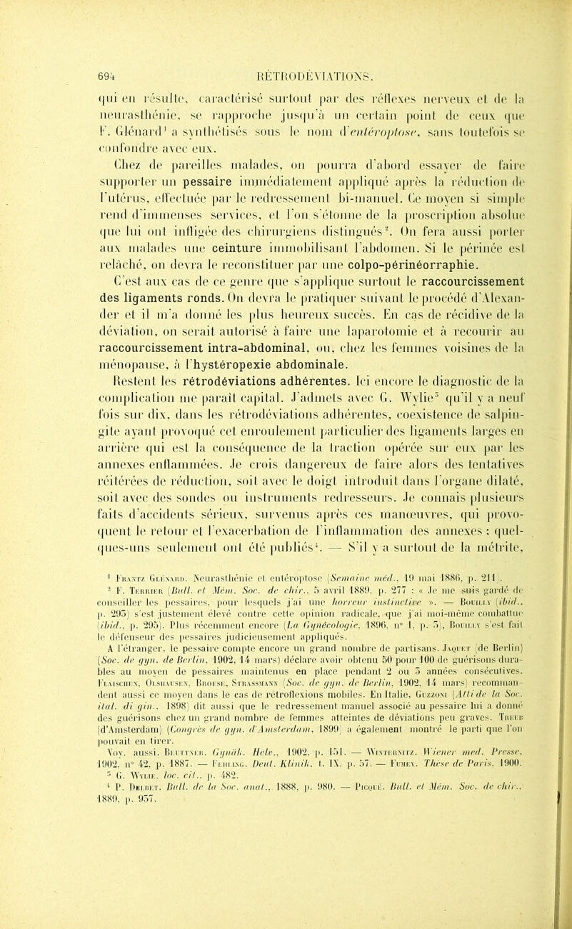 qui en résulte, caractérisé surtout par des réflexes nerveux et de la neurasthénie, se rapproche jusqu'à un certain point de ceux que ! . Glénard 1 a synthétisés sous le nom lïentéroptose, sans toutefois se confondre avec eux. Chez de pareilles malades, on pourra d'abord essayer de faire supporter un pessaire immédiatement appliqué après la réduction de l'utérus, effectuée par le redressement bi-manuel. Ce moyen si simple rend d'immenses services, et l'on s’étonne de la proscription absolue que lui ont infligée des chirurgiens distingués2. On fera aussi porter aux malades une ceinture immobilisant l'abdomen. Si le périnée est relâché, on devra le reconstituer par une colpo-périnéorraphie. C'est aux cas de ce genre que s’applique surtout le raccourcissement des ligaments ronds. On devra le pratiquer suivant le procédé d'Alexan- der et il m a donné les plus heureux succès. Eu cas de récidive de la déviation, on serait autorisé à faire une laparotomie et à recourir au raccourcissement intra-abdominal, ou, chez les femmes voisines de la ménopause, à l hystéropexie abdominale. Restent les rétrodéviations adhérentes. Ici encore le diagnostic de la complication me parait capital. J’admets avec G. Wylie3 qu'il va neuf fois sur dix, dans les rétrodéviations adhérentes, coexistence de salpin- gite ayant provoqué cet enroulement particulier des ligaments larges en arrière qui est la conséquence de la traction opérée sur eux par les annexes enflammées. Je crois dangereux de faire alors des tentatives réitérées de réduction, soit avec le doigt introduit dans 1 organe dilaté, soit avec des sondes ou instruments redresseurs. Je connais plusieurs faits d’accidents sérieux, survenus après ces manœuvres, qui provo- quent le retour et l’exacerbation de l'inflammation des annexes; quel- ques-uns seulement ont été publiés4 5. — S’il y a surtout de la métrite, 1 !*kantz Gu:.\uu>. Neurasthénie cl entéroptose (Semaine méd.. l!l mai 1886, [>. -J 11 . - F. Terrier (Iinll. et Mém. Soc. de chie.. 5 avril 1886. p. '277 : « Je me suis gardé de conseiller les pessaires. pour lesquels j'ai une horreur inslinclire ». — Bouilli (ibid.. p. 295) s’esl justement élevé contre cetle opinion radicale, <pie j'ai moi-même combattue (ibid.. p. 295). Plus récemment encore (La Gynécologie. 1896. n° I. p. 5), Bouilli s'est fait le défenseur des pessaires judicieusement appliqués. A l'étranger, le pessaix'e compte encore un grand nombre de partisans. .Imji i:r (de Berlin) (Soc. de gyn. de Berlin. 1902. 14 mars) déclare avoir obtenu 50 pour 100 de guérisons dura- bles au moyen de pessaires maintenus en place pendant 2 ou 5 années consécutives. Flaisciiex, Olsiiausex. Brokse, Strassmaxx (Soc. de gyn. de Berlin. 1902. 14 mars) recomman- dent aussi ce moyen dans le cas de rétroflexions mobiles. En Italie, Guzzoxi (Altide la Sue. ilàl. di gin.. 1898) dit aussi que le redressement manuel associé au pessaire lui a donné des guérisons chez un grand nombre de femmes atteintes de déviations peu graves. Tueur (d’Amsterdam) (Congres de gyn. d'Anislerdam. 1899) a également montré le parti que l’on pouvait en tirer. Vov. aussi. Beuttxeii. Gyniih. Ilelr.. 1902. p. 151. — Wixtermtz. Wiener mcd. Bresse. 1902. n° 42, p. 1887. — Feiii.ing. Déni. Klinih. 1. IX. p. 57. — Fume y. Thèse de I’nris. 1900. 5 G. Wylie, toc. cil., p. 482. * P. Decret. Bull, de la Soc. anal.. 1888, p. 980. — Picqué. Bull, et Mém. Soe. de chir.. ■1889. p. 957.