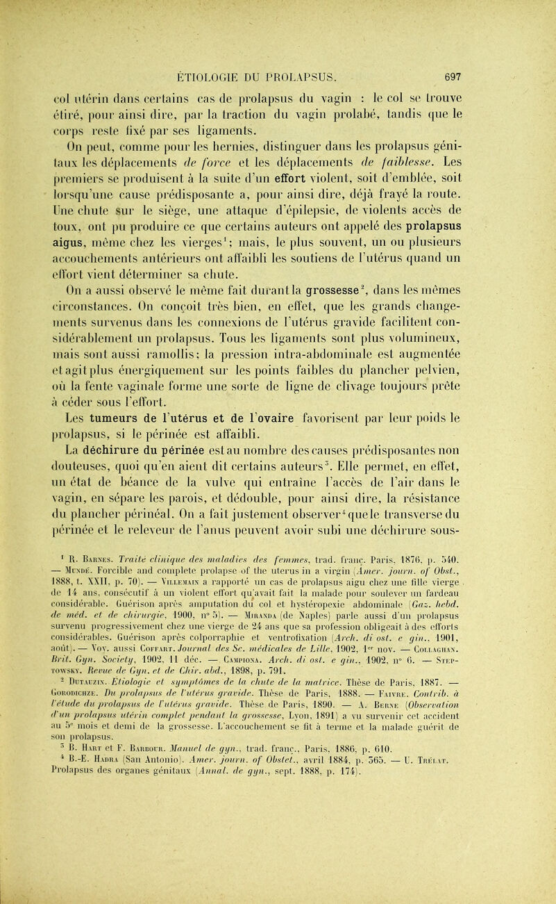 col utérin dans certains cas de prolapsus du vagin : le col se trouve étiré, pour ainsi dire, par la traction du vagin prolabé, tandis que le corps reste lixé par ses ligaments. On peut, comme pour les hernies, distinguer dans les prolapsus géni- taux les déplacements cle force et les déplacements de faiblesse. Les premiers se produisent à la suite d’un effort violent, soit d’emblée, soit lorsqu’une cause prédisposante a, pour ainsi dire, déjà frayé la route. Une chute sur le siège, une attaque d’épilepsie, de violents accès de toux, ont pu produire ce que certains auteurs ont appelé des prolapsus aigus, même chez les vierges1 ; mais, le plus souvent, un ou plusieurs accouchements antérieurs ont affaibli les soutiens de l’utérus quand un effort vient déterminer sa chute. On a aussi observé le même fait durant la grossesse2, dans les mêmes circonstances. On conçoit très bien, en elfet, que les grands change- ments survenus dans les connexions de l’utérus gravide facilitent con- sidérablement un prolapsus. Tous les ligaments sont plus volumineux, mais sont aussi ramollis; la pression intra-abdominale est augmentée et agit plus énergiquement sur les points faibles du plancher pelvien, où la fente vaginale forme une sorte de ligne de clivage toujours prête à céder sous l'effort. Les tumeurs de l’utérus et de l’ovaire favorisent par leur poids le prolapsus, si le périnée est affaibli. La déchirure du périnée est au nombre des causes prédisposantes non douteuses, quoi qu’en aient dit certains auteurs3. Elle permet, en effet, un état de béance de la vulve qui entraîne l’accès de l’air dans le vagin, en sépare les parois, et dédouble, pour ainsi dire, la résistance du plancher périnéal. On a fait justement observer4 que le transverse du périnée et le releveur de l’anus peuvent avoir subi une déchirure sous- 1 R. Iiakxf.s. Traité clinique des maladies des femmes, trad. franc. Paris, 1876. p. 540. — Mundé. Forcible and complété prolapse of the utérus in a vh’gin [Amer, journ. of Obsl., 1888, t. XXII. p. 70). — Villejuin a rapporté un cas de prolapsus aigu chez une fille vierge de 14 ans, consécutif à un violent effort qu’avait fait la malade pour soulever un fardeau considérable. Guérison après amputation du col et hystéropexie abdominale [Gaz. hebd. de méd. et de chirurgie, 1900, n° 5). — Miranda (de Xaples) parle aussi d’un prolapsus survenu progressivement chez une vierge de 24 ans que sa profession obligeait à des efforts considérables. Guérison après colporraphie et ventrofixation [Arch. di ost. e gin., 1901, août).— Yov. aussi Coffart.Journal des Se. médicales de Lille, 1902, 1er nov. — Coi.i.aghan. Itrit. Gyn. Society, 1902. 11 déc. — Campiona. Arch. di ost. e gin., 1902, n° 6. — Step- towsky. Revue de Gyn. et de Chir. abd., 1898, p. 791. - Dutauzix. Étiologie et symptômes de la chute de la matrice. Thèse de Paris, 1887. — Gorodichzi:. Du prolapsus de l'utérus gravide. Thèse de Paris, 1888. — Faivre. Contrib. à l’étude du prolapsus de l'utérus gravide. Thèse de Paris, 1890. — A. Berne (Observation d'un prolapsus utérin complet pendant ta grossesse, Lyon, 1891) a vu survenir cet accident au 5° mois et demi de la grossesse. L’accouchement se fit à terme et la malade guérit de son prolapsus. 3 B. Hart et F. Barboür. Manuel de gyn.. trad. franc., Paris. 1886, p. CIO. 4 B.-E. Hadra (San Antonio). Amer, journ. of Obstet., avril 1884, p. 565. — li. Tréi.at. Prolapsus des organes génitaux (Annal, de gyn., sept. 1888, p. 174).