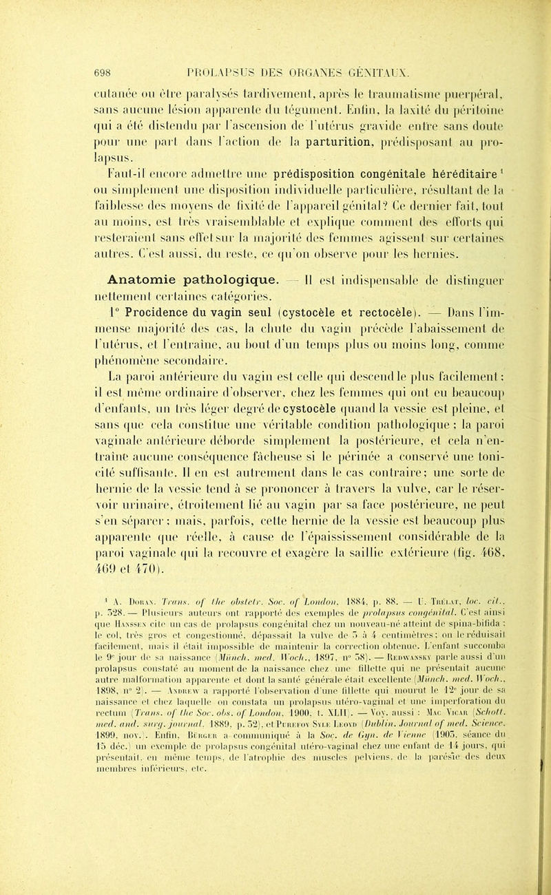 cutanée nu cire paralysés tardivement, après le traumatisme puerpéral, sans aucune lésion apparente du tégument. Enlin, la laxité du péritoine pui a été distendu par l'ascension deTutérus gravide entre sans doute poui' une part dans l'action de la parturition, prédisposant au pro- lapsus. Faut-il encore admettre une prédisposition congénitale héréditaire1 ou simplement une disposition individuelle particulière, résultant de la faiblesse des moyens de fixité de l’appareil génital? Ce dernier fait, tout au moins, est très vraisemblable et explique comment des efforts qui resteraient sans effet sur la majorité des femmes agissent sur certaines autres. C’est aussi, du reste, ce qu’on observe pour les hernies. Anatomie pathologique. Il est indispensable de distinguer nettement certaines catégories. 1° Procidence du vagin seul (cystocèle et rectocèlej. — Dans I'im- mense majorité des cas, la chute du vagin précède l'abaissement de l’utérus, et l'entraîne, au bout d'un temps plus ou moins long, comme phénomène secondaire. La paroi antérieure du vagin est celle qui descend le plus facilement: il est même ordinaire d’observer, chez les femmes qui ont eu beaucoup d’enfants, un très léger degré de cystocèle quand la vessie est pleine, et sans que cela constitue une véritable condition pathologique; la paroi vaginale antérieure déborde simplement la postérieure, et cela n'en- traîne aucune conséquence fâcheuse si le périnée a conservé une toni- cité suffisante. lien est autrement dans le cas contraire; une sorte de hernie de la vessie tend à se prononcer à travers la vulve, car le réser- voir urinaire, étroitement lié au vagin par sa face postérieure, ne peut s’en séparer: mais, parfois, cette hernie de la vessie est beaucoup plus apparente que réelle, à cause de l’épaississement considérable de la paroi vaginale qui la recouvre et exagère la saillie extérieure (fig. 468, 46.9 et 470). 1 A. Doiux. Tram, of lhe obslelr. Soc. of London. 1884, p. 88. — 1. Tréi.at. loc. cil.. p. 528.— Plusieurs auteurs ont rapporté des exemples de prolapsus congénital. C'est ainsi que II sm \ cite un cas de prolapsus congénital chez un nouveau-né atteint de spina-bifida : le col, très gros et congestionné, dépassait la vulve de 5 à 4 centimètres; ou le réduisait facilement, niais il était impossible de maintenir la correction obtenue. I, enfant succomba le 9° jour de sa naissance (.Miinch. ined. IVoch., 1897, n0 58). — Redwansky parle aussi d’un prolapsus constaté au moment de la naissance chez une fillette qui ne présentait aucune autre malformation apparente et dont la santé générale était excellente (Miinch. mcd. Woch., 1898, n° 2). — VxoïtEW a rapporté l’observation d’une fillette qui mourut le 12° jour de sa naissance el chez laquelle on constata un prolapsus utéro-vaginal et une imperforation du rectum [Traits. of lhe Soc. obs. of London. 1900. I. XLII). —Voy. aussi : Mac Yicar (Schotl. mcd. and. suri/, journal. 1889. p. 52), et Perefoy Syi.k Leoyd [Dublin. Journal of mal. Science. 1899, nov. . Enfin, Berger a communiqué à la Soc. de Gyn. de I ienne (1905. séance du 15 déc.) un exemple de prolapsus congénital utéro-vaginal chez une enfant de 14 jours, qui présentait, eu même temps, de l’atrophie des muscles pelviens, de la parésie des deux membres inférieurs, etc.