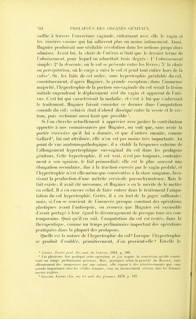 saillie à travers l'ouverture vaginale, entraînant avec elle le vagin et les viscères voisins qui lui adhèrent plus ou moins intimement. Ainsi, lluguier produisait une véritable révolution dans les notions jusqu'alors admises. Avant lui, la chute de l'utérus n'était que le dernier terme de Y abaissement., pour lequel on admettait trois degrés : 1° l'abaissement simple: 2° la descente, où le col se présente entre les lèvres; 5° la chute ou précipitation, où le corps a suivi le col et pend tout entier hors de la vulve1. Or, les faits de cet ordre, sans hypertrophie préalable du col, constitueraient, d’après lluguier, la grande exception: dans l'immense majorité, I hypertrophie de la portion sus-vaginale du col serait la lésion initiale engendrant le.déplacement réel du vagin et apparent de l'uté- rus. C’est lui qui caractérisait la maladie, et c’est à lui que s’adressait le traitement, lluguier faisait consister ce dernier dans l'amputation conoïde du col; celui-ci était d’abord disséqué entre la vessie et le rec- tum, puis sectionné aussi haut que possible2. Si l'on cherche actuellement à apprécier avec justice la contribution apportée à nos connaissances par lluguier. on voit que, sans avoir la portée excessive qu’il lui a donnée, et que d’autres ensuite, comme Gallard3, lui ont attribuée, elle n’en esl pas moins très importante. Au point de vue anatomo-pathologique, il a établi la fréquence extrême de rallongement hvpeiTrophique sus-vaginal du col dans les prolapsus génitaux. Cette hypertrophie, il esl vrai. 11 est pas toujours, contraire- ment à son opinion, le fait primordial; elle esl le plus souvent une élongation secondaire, due à la traction exercée par le vagin prohibé, et l’hypertrophie n’est elle-même que consécutive à la stase sanguine, favo- risant la production d’une métrite cervicale parenchvmateuse. Mais le fait existe: il avait été méconnu, et lluguier a eu le mérite de le mettre en relief. Il a eu encore celui de faire entrer dans le traitement l'ampu- tation du col hypertrophié. Certes, il a eu tort de la juger suffisante: mais, si l’on se souvient de l’insuccès presque constant des opérations plastiques avant l’antisepsie, on avouera que lluguier est excusable d’avoir partagé à leur égard le découragement de presque tous ses con- temporains. Quoi qu’il en soit, l’amputation du col esl restée, dans la thérapeutique, comme un temps préliminaire important des opérations pratiquées dans la plupart des prolapsus. Quelle es! la nature de l'hypertrophie du col? Lorsque l’hypertrophie se produit d’emblée, primitivement, d’où provient-elle? Est-elle le 1 Coortv. Traité pral. (1rs mal. de l'utérus, 1881. p. 589. 2 J'ai plusieurs fois pratiqué celle opération, el j'ai acquis la conviction! qu’elle consti- tuait un temps préliminaire précieux. Mais, pratiquée selon le procède'1 de Huguier, sans affrontement des muqueuses par une suture, elle expose à des rétrécissements qui. sans grande importance chez les vieilles femmes, sont un inconvénient sérieux chez les femmes encore réglées. 3 Gali.ard. Leçons clin, sur 1rs mal. des femmes, 1879. p. 785.