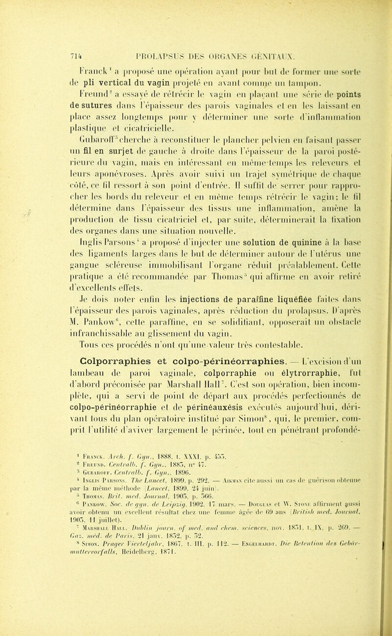 Franck ' a proposé une opération ayant pour but de former une sorte de pli vertical du vagin projeté en avant connue un tampon. Freund* a essayé de rétrécir le vagin en plaçant une série de points de sutures dans l'épaisseur des parois vaginales et en les laissant en place assez longtemps pour y déterminer une sorte d inflammation plastique et cicatricielle. Gubaroff-1 * 3 * 5cherche à reconstituer le plancher pelvien en faisant passer un fil en surjet de gauche à droite dans l'épaisseur de la paroi posté- rieure du vagin, mais en intéressant en même-temps les releveurs et leurs aponévroses. Après avoir suivi un trajet symétrique de chaque côté, ce (il ressort à son point d’entrée. Il suffit de serrer pour rappro- cher les bords du releveur et en même temps rétrécir le vagin; le lil détermine dans l’épaisseur des tissus une inflammation, amène la production de Iissu cicatriciel et, par suite, déterminerait la fixation des organes dans une situation nouvelle. Inglis Parsons 1 a proposé d'injecter une solution de quinine à la hase des ligaments larges dans le but de déterminer autour de l'utérus une gangue scléreuse immobilisant l’organe réduit préalablement. Cette pratique a été recommandée par Thomas* qui affirme en avoir retiré d’excellents effets. Je dois noter enfin les injections de paraffine liquéfiée faites dans l'épaisseur des parois vaginales, après réduction du prolapsus. D'après M. Pankow6, cette paraffine, en se solidifiant, opposerait un obstacle infranchissable au glissement du vagin. Tous ces procédés n’ont qu'une valeur très contestable. Colporraphies et colpo-périnéorraphies. — L'excision d’un lambeau de paroi vaginale, colporraphie ou élytrorraphie, fut d’abord préconisée par Marshall Mail7. C’est son opération, bien incom- plète, qui a servi de point de départ aux procédés perfectionnés de colpo-périnéorraphie et de périnéauxésis exécutés aujourd’hui, déri- vant tous du plan opératoire institué par Simon8, qui, le premier, com- prit Futilité d’aviver largement le périnée, tout en pénétrant profondé- 1 Franck. Arch. f. Gyn., 1888. I. \\\1. p. -457). s Freund. Gentralb. f. Gyn.. 1885, n° 47. 5 Gdbaroff. Centralb. f. Gyn.. 189(1. 4 Inglis Parsons. The Lancet. 1899, p. ‘292. •— Aikman cite aussi un cas de guérison obtenue par la même méthode (Lancet. 1899. 24 juin . 3 Thomas. Brit. niecl. Journal. 1905. p. 566. 0 Pankow. Soc. de gyn. de Leipzig. 1902. 17 mars. — Douglas et \Y. Stonk aflirment jussi avoir obtenu un excellent résultat chez une femme âgée de 09 ans (British ined. Journal. 1905, 11 juillet). 7 Marshall Hall. Dublin journ. af me.d. and eheni. sciences, nov. 1851. I. IX. p. 269. — Gaz. nt-éd. de Paris, 21 janv. 1852. p. 52. s Simon. Prager Vierteljahr, 1807. I. III. p. 112. — Engelhariit. Die Rétention <les Gebiir- nmtteroorfalls, Heidelberg, 1871.