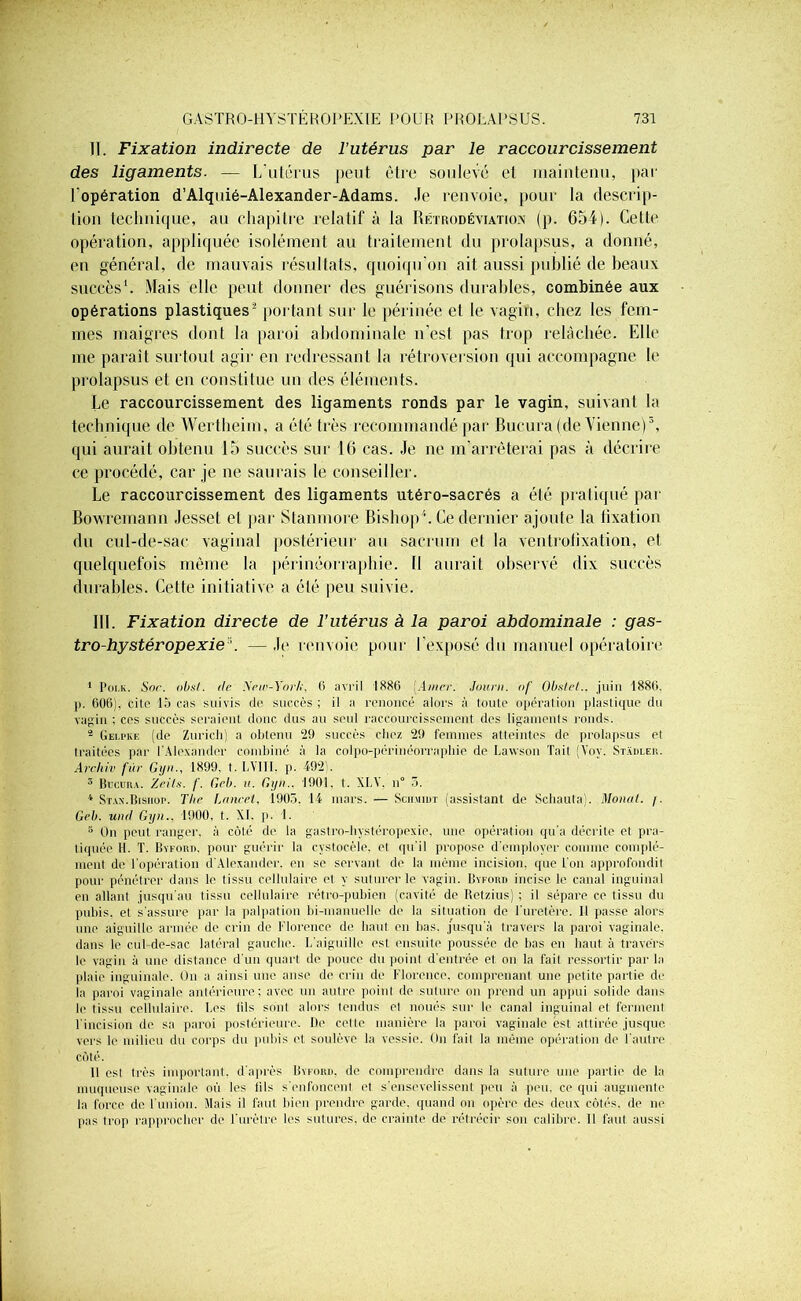 II. Fixation indirecte de l’utérus par le raccourcissement des ligaments. — L'utérus peut être soulevé et maintenu, par l'opération d’Alquié-Alexander-Adams. .le renvoie, pour la descrip- tion technique, au chapitre relatif à la Rétrodéviation (p. 654). Cette opération, appliquée isolément au traitement du prolapsus, a donné, en général, de mauvais résultats, quoiqu’on ait aussi publié de beaux succès1. Mais elle peut donner des guérisons durables, combinée aux opérations plastiques2 portant sur le périnée et le vagin, chez les fem- mes maigres dont la paroi abdominale n’est pas trop relâchée. Elle me paraît surtout agir en redressant la rétroversion qui accompagne le prolapsus et en constitue un des éléments. Le raccourcissement des ligaments ronds par le vagin, suivant la technique de Wertheim, a été très recommandé par Bucura (de Vienne)3, qui aurait obtenu 15 succès sur 16 cas. .Je ne m’arrêterai pas à décrire ce procédé, car je ne saurais le conseiller. Le raccourcissement des ligaments utéro-sacrés a été pratiqué par Bowremann Jesset et par Stanmore Bishop4 5 * * * * * Il. Ce dernier ajoute la tixation du cul-de-sac vaginal postérieur au sacrum et la ventrofixation, et quelquefois même la périnéorraphie. Il aurait observé dix succès durables. Cette initiative a été peu suivie. III. Fixation directe de l’utérus à la paroi abdominale : gas- tro-hystéropexie ’. — .h1 renvoie pour l’exposé du manuel opératoire 1 Poi.k. Snr. obsl. île New-York, 6 avril 1886 Amer. Journ. of Obstet., juin 1886. j). 606), cite lacas suivis de succès; il a renoncé alors à toute opération plastique du vagin ; ces succès seraient donc dus au seul raccourcissement des ligaments ronds. 2 Gelpke (de Zurich) a obtenu 29 succès chez 29 femmes atteintes de prolapsus et traitées par l’Alexander combiné à la colpo-périnéorrapliie de Lawson Tait (Yov. Stadler. Archiv fur Gyn., 1899. t. LYIII. p. 492). 3 Bucura. Zeils. /'. Geb. il. Gyn.. 1901. t. XI.X. n° 3. * Stax.Bisiiop. The Laurel, 1905. li mars. — Schmidt (assistant de Schauta). Monat. /. Geb. uml Gyn.. 1900, t. XI. p. 1. 5 On peut ranger, à côté de, la gastro-hystéropexie, une opération qu'a décrite et pra- tiquée H. T. Bvfori), pour guérir la cystocèle, et qu’il propose d'employer comme complé- ment de l'opération d'Alexander, en se servant de la même incision, que l’on approfondit pour pénétrer dans le tissu cellulaire et y suturer le vagin. Byford incise le canal inguinal en allant jusqu'au tissu cellulaire rétro-pubien (cavité de Ret/.ius) ; il sépare ce tissu du pubis, et s’assure par la palpation bi-manuelle de la situation de l’uretère. Il passe alors une aiguille armée de crin de Florence de liant en bas. jusqu'à travers la paroi vaginale, dans le cul-de-sac latéral gauche. L’aiguille est ensuite poussée de bas en haut à travers le vagin à une distance d’un quart de pouce du point d’entrée et on la fait ressortir parla plaie inguinale. On a ainsi une anse de crin de Florence, comprenant une petite partie de la paroi vaginale antérieure; avec un autre point de suture on prend un appui solide dans le tissu cellulaire. Les iils sont alors tendus et noués sur le canal inguinal et ferment 1 incision de sa paroi postérieure. De cette manière la paroi vaginale est attirée jusque vers le milieu du corps du pubis et soulève la vessie. On fait la même opération de l'autre côté. Il est très important, d’après Byford. de comprendre dans la suture une partie de la muqueuse vaginale où les lils s'enfoncent et s’ensevelissent peu à peu. ce qui augmente la force de l'union. Mais il faut bien prendre garde, quand on opère des deux côtés, de ne pas trop rapproche!' de l’urètre les sutures, de crainte de rétrécir son calibre. Il faut aussi