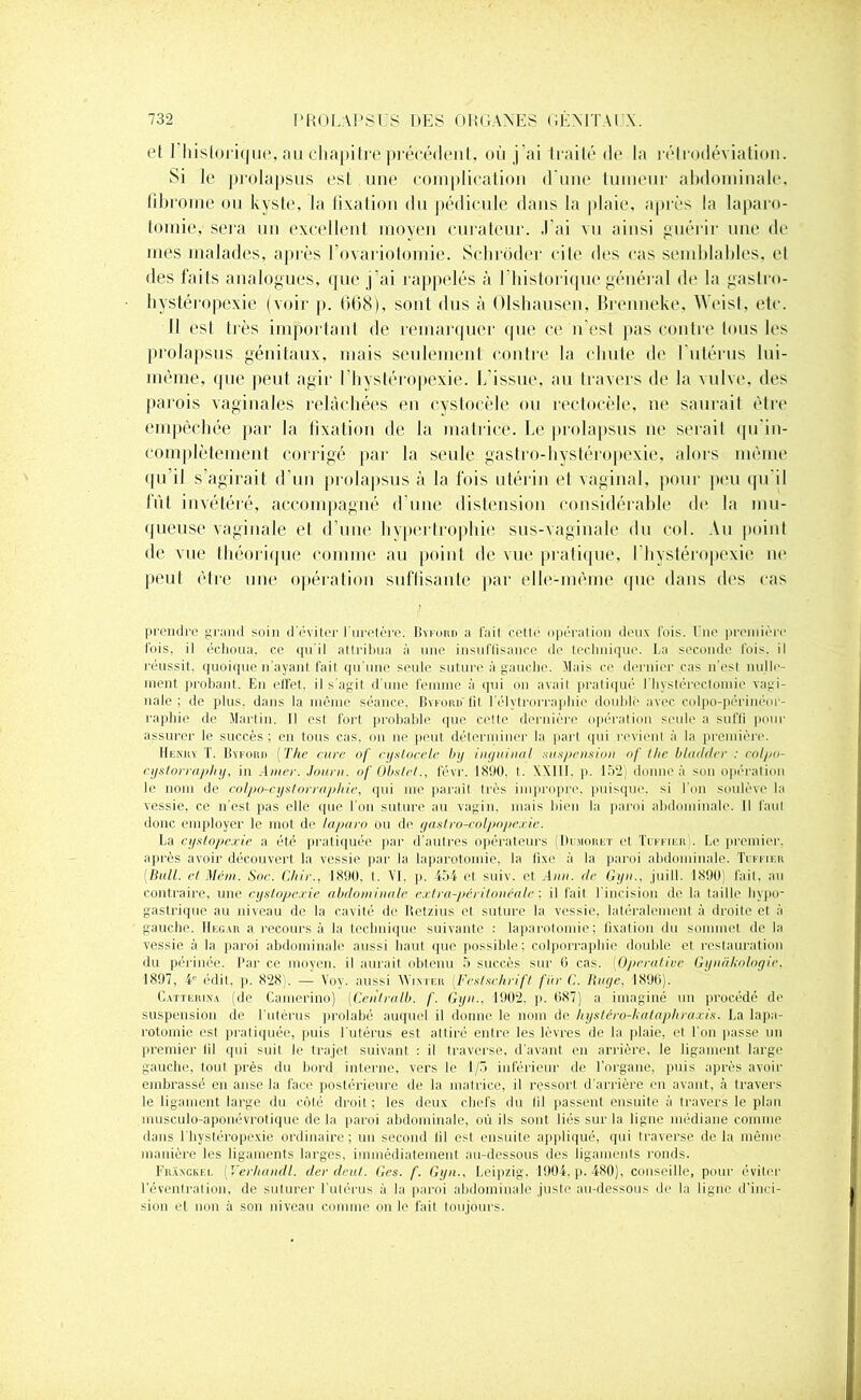 et 1 historique, au chapitre précédent, où j’ai traité de la rétrodéviation. Si le prolapsus est une complication d une tumeur abdominale, fibrome ou kyste, la fixation du pédicule dans la plaie, après la laparo- tomie,' sera un excellent moyen curateur. .1 ai vu ainsi guérir une de mes malades, après l’ovariotomie. Schrôder cite des cas semblables, et des faits analogues, que j’ai rappelés à l'historique général de la gaslro- hystéropexie (voir p. 668), sont dus à Olshausen, Brenneke, Weist, etc. Il est très important de remarquer que ce n’est pas contre tous les prolapsus génitaux, mais seulement contre la chute de l’utérus lui- même, que peut agir l’hystéropexie. L’issue, au travers de la vulve, des parois vaginales relâchées en cystocèle ou rectocèle, ne saurait être empêchée par la fixation de la matrice. Le prolapsus ne serait qu’in- complètement corrigé par la seule gaslro-hystéropexie, alors même qu’il s’agirait d’un prolapsus à la fois utérin et vaginal, pour peu qu'il fût invétéré, accompagné d’une distension considérable de la mu- queuse vaginale et d’une hypertrophie sus-vaginale du col. Au point de vue théorique comme au point de vue pratique, l’hystéropexie ne peut être une opération suffisante par elle-même que dans des cas prendre grand soin d’éviter l'uretère. Byford a fait cette opération deux fois. Une première fois, il échoua, ce qu’il attribua à une insuffisance de technique. La seconde fois, il réussit, quoique n'ayant fait qu’une seule suture à gauche. Mais ce dernier cas n'est nulle- ment probant. En elfet. il s'agit d’une femme à qui on avait pratiqué l’hystérectomie vagi- nale ; de plus, dans la même séance, Byford fit l’élytrorrapliie doublé avec colpo-périnéor- raphie rie Martin. Il est fort probable que celte dernière opération seule a suffi pour assurer le succès ; en tous cas, on ne peut déterminer la part qui revient à la première. Henry T. Byford ( The cure of cystocele by inguinal suspension of llte bladder : colpo- cystorraphy, in Amer. Journ. of Obstet., lèvr. 181)0. t. XXIII. p. 152; donne à son opération le nom de colpo-cystorraphie, qui me parait très impropre, puisque, si l’on soulève la vessie, ce n'esl pas elle que l’on suture au vagin, mais bien la paroi abdominale. Il faul donc employer le mot de laparo ou de gastro-colpopexie. La cystopexie a été pratiquée par d’autres opérateurs (Dumoret et Tckfier . Le premier, après avoir découvert la vessie par la laparotomie, la fixe à la paroi abdominale. Tcffif.h [Bull, et Ment. Soc. Chie., 1890, t. VI. p. 454 et suiv. et Ann. de Gyn., j ni 11. 1890, fait, au contraire, une cystopexie abdominale extra-péritonéale ; il fait l’incision de la taille hypo- gastrique au niveau de la cavité de Retzius et suture la vessie, latéralement à droite et à gauche. Hegar a recours à la technique suivante : laparotomie; fixation du sommet de la vessie à la paroi abdominale aussi haut que possible; colporraphie double et restauration du périnée. Par ce moyen, il aurait oblenu 5 succès sur 6 cas. (Opérative Gynâkologic. 1897, 4e édit. p. 828). — Voy. aussi Winter (.Fcslschrift fin- ('.. Ruge, 1896). Catterina (de Camerino) (Ceiilralb. f. Gyn., 1902, p. 687) a imaginé un procédé de suspension de l’utérus prolabé auquel il donne le nom de hystéro-kataphraxis. La lapa- rotomie est pratiquée, puis l’utérus est alliré entre les lèvres de la plaie, et l’on passe un premier fil qui suil le trajet suivant : il traverse, d'avant en arrière, le ligament large gauche, tout près du bord interne, vers le 1/3 inférieur de l’organe, puis après avoir embrassé en anse la face postérieure de la matrice, il ressort d’arrière en avant, à travers le ligament large du côté droit ; les deux chefs du fil passent ensuite à travers le plan musculo-aponévrotique de la paroi abdominale, où ils sont liés sur la ligne médiane comme dans l’hystéropexie ordinaire; un second lil est ensuite appliqué, qui traverse delà même manière les ligaments larges, immédiatement au-dessous des ligaments ronds. FrXxckel (Verhandl. der deul. Ges. f. Gyn.. Leipzig. 1904, p. 480), conseille, pour éviter l'éventration, de suturer l’utérus à la paroi abdominale juste au-dessous de la ligne d'inci- sion et non à son niveau comme on le fait toujours.