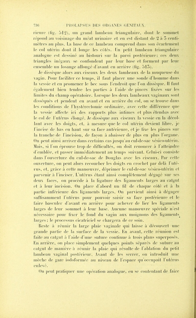 rienrr (tig. 512), un grand lambeau triangulaire, dont le somme! répond au voisinage du méat urinaire et en es! distant de 2 à 3 centi- mètres au plus. La base de ce lambeau comprend dans son écartement le col utérin dont il longe les côtés. Un petit lambeau triangulaire analogue est dessiné au bistouri sur la paroi postérieure: ces deux triangles inégaux se confondent par leur base et forment par leur ensemble un losange allongé d’avant en arrière (fig. 515). Je dissèque alors aux ciseaux les deux lambeaux de la muqueuse du vagin. Pour faciliter ce temps, il faut placer une sonde d’homme dans la vessie et en promener le bec sous l’endroit que l’on dissèque. Il faut également bien tendre les parties à l'aide de pinces tixées sur les limites du champ opératoire. Lorsque les deux lambeaux vaginaux sont disséqués et pendent en avant et en arrière du col, on se trouve dans les conditions de l'hystérectomie ordinaire, avec cette différence que la vessie affecte ici des rapports plus intimes et plus étendus avec le col de l'utérus élongé. Je dissèque aux ciseaux la vessie en la décol- lant avec les doigts, et, à mesure que le col utérin devient libre, je l'incise de bas en haut sur sa face antérieure, et je lixe les pinces sur la tranche de l'incision, de façon à abaisser de plus en plus l’organe. On peut ainsi arriver dans certains cas jusqu'au cul-de-sac vésico-utérin. Mais, si l’on éprouve trop de difficultés, ou doit renoncer à l’atteindre d’emblée, et passer immédiatement au temps suivant. Celui-ci consiste dans I ouverture du cul-de-sac de Douglas avec les ciseaux. Par cette ouverture, on peut alors recourber les doigts en crochet par delà I uté- rus, et, grâce à celle manœuvre, déprimer le cul-de-sac vésico-utérin et parvenir à l’inciser. L’utérus étant ainsi complètement dégagé sur ses deux faces, on procède à la ligature des ligaments larges au catgut et à leur incision. On place d’abord un lil de chaque côté et à la partie inférieure des ligaments larges. On parvient ainsi à dégager suffisamment l’utérus pour pouvoir saisir sa face postérieure et le faire basculer d’avant en arrière pour achever de lier les ligaments larges de leur sommet à leur base. Aucune manœuvre spéciale n’est nécessaire pour fixer le fond du vagin aux moignons des ligaments^ larges; le processus cicatriciel se chargera de ce soin. Reste à réunir la large plaie vaginale qui laisse à découvert une grande partie de la surface de la vessie. En avant, celte réunion est faite au catgut à l’aide d’une suture continue à trois plans superposés. En arrière, on place simplement quelques points séparés de suture au catgut de manière à réunir la plaie qui résulte de l’ablatiôn du petit lambeau vaginal postérieur. Avant de les serrer, on introduit une mèche de gaze iodoformce au niveau de l’espace qu’occupait l’utérus enlevé. On peut pratiquer une opération analogue, en se contentant de faire