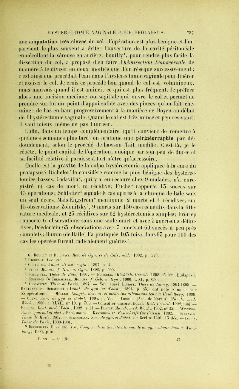 une amputation très élevée du col : l'opération est plus bénigne el l'on parvient le plus souvent à éviter l'ouverture de la cavité péritonéale en décollant la séreuse en arrière, liouilly *, pour rendre plus facile la dissection du col, a proposé d'en faire Vliémiseclion Iransvcrsale de manière à le diviser en deux moitiés que l'on résèque successivement ; c’est ainsique procédait Péan dans l’hystérectomievaginale pour libérer et exciser le col. Je crois ce procédé bon quand le col est volumineux, mais mauvais quand il est aminci, ce qui est plus fréquenl. .le préfère alors une incision médiane ou sagittale qui ouvre le col et permet de prendre sur lui un point d’appui solide avec des pinces qu’on fait che- miner de bas en haut progressivement à la manière de Doyen au début de l’iiystérectomie vaginale. Quand le col esl très mince et peu résistant, il vaut mieux même ne pas l’inciser. Enfin, dans un temps complémentaire (qu'il convient de remettre à quelques semaines plus tard) on pratique une périnéorraphie par dé- doublement, selon le procédé de Lawson Tait modifié. C’esl là, je le répète, le point capital de l’opération, quoique par son peu de durée et sa facilité relative il paraisse à tort n'ètre qu’aecessoire. Quelle est la gravité de la colpo-hystérectomie appliquée à la cure du prolapsus? Riehelot* la considère comme la plus bénigne des hystérec- tomies basses. CodavillaÉ qui y a eu recours chez 9 malades, n’a enre- gistré ni cas de mort, ni récidive; Fuchs4 rapporte 15 succès sur 13 opérations; Schlatter® signale 8 cas opérés à la clinique de Bàle sans un seul décès. Mais Engstrom® mentionne 2 morts et f récidives, sur Inobservations; Zolonitzky7, 9 morts sur 130 cas recueillis dans la litté- rature médicale, et 25 récidives sur 62 hystérectomies simples; Froriep rapporte 6 observations sans une seule mort et avec 5 guérisons défini- tives, Doederlein 65 observations avec 5 morts et 60 succès à peu près complets; fiumm (deHalle) l’a pratiquée 103 fois; dans93 pour 100 des cas les opérées furent radicalement guériess. 1 (I. Iîouili.y et U. I.ikwy. Hcr. de Gyn. cl de Chic. /tl/d.. 1902. p. 570. - Kiciielot. Lof. cil. 3 Codavii.i.v. Annal, di oui. e gin.. 1897. n 4. 1 fucus. Monals. /’. Gel/, a. Gyn.. 1898. p. 555. 3 Schi.attku. Thèse de Bâle. 1897. — Euscheu. Kôshôrh. Ureos/., 1898.25 lev., Budapest 0 Exostkom in Tiieii.haiieu. Monals. f. Gel/, n. Gyn., 1900. t.XI, P- 656. 7 Zoi.oMTZKy. Thèse de Paris. 1894. — Voy. aussi Eaxiqce. Thèse de Nancy. 1894-1895. IIautmaxx et DunonciiEï [Annal, de gyn. et d'obst., 1894, p. 45.) ont. noté 5 morts sur 55 opérations. — Müu.eh. Congrès des mil. cl médecins allemands tenu à Heidelberg. 1889. — Oriixi’. Ann. de gyn. cl d'obst. 1894, p. 29. — Fkoriep (Ass. de Martin). Müiieh. nicd. Woch.. 1900. t. XLV1I. ii° 10. p. 509.—Consulter encore :Boldt. Med. Record. 1902, niai. Fehliso. Dent. med. Woch., 1902. n° 11. — Futac. Mfinch. med. Woch., 1902. n° 25. — VVixmxgs. Amer, journal ofobst.. 1902. mars. — Kaxtohoayru. Feslschrift fur Fritsch, 1902. — Stei./.m.k. Thèse de Halle. 1902. — Sthassmanx. Soc. de gyn. et d'absl. de Berlin. 1901. 15 déc.—.luunx Thèse de Paris. 1900-1901. s Doeiieiu.eix. Brjui. e!c. \oy. Congrès île la Son clé allemande de gynécologie, leiiit à ll/uu- bttrg, 1905, juin. Pozzi. — 4° édil. ’ .47