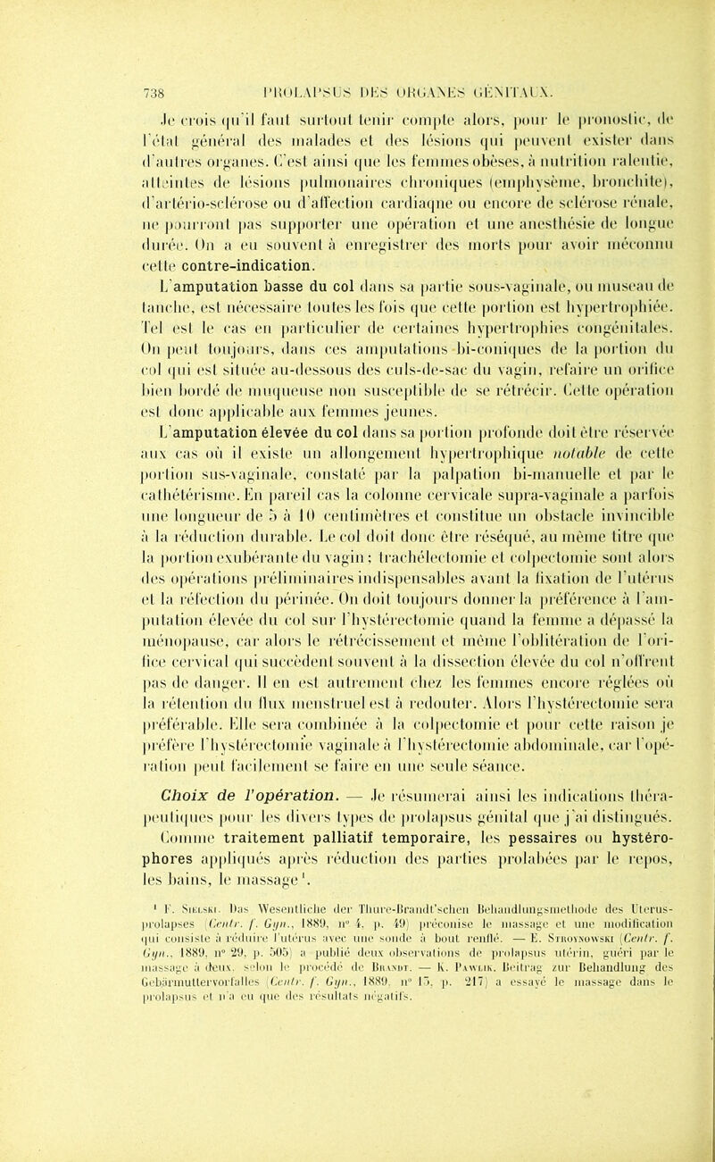 Je crois qu il faut surtout tenir compte alors, pour le pronostic, de l'état général des malades et des lésions qui peuvent existe!1 dans d'autres organes. C’est ainsi que les femmes obèses, à nutrition ralentie, atteintes de lésions pulmonaires chroniques (emphysème, bronchite), d’artério-sclérose ou d’affection cardiaque ou encore de sclérose rénale, ne pourront pas supporter une opération et une anesthésie de longue durée. On a eu souvent à enregistrer des morts pour avoir méconnu cette contre-indication. L’amputation basse du col dans sa partie sous-vaginale, ou museau de tanche, est nécessaire toutes les fois que cette portion est hypertrophiée. Tel est le cas en particulier de certaines hypertrophies congénitales. On peut toujours, dans ces amputations bi-coniques de la portion du col qui est située au-dessous îles culs-de-sac du vagin, refaire un orilice bien bordé de muqueuse non susceptible de se rétrécir. Cette opération est donc applicable aux femmes jeunes. L'amputation élevée du col dans sa portion profonde doit être réservée aux cas où il existe un allongement hypertrophique notable de cette portion sus-vaginale, constaté par la palpation bi-manuelle et par le cathétérisme. En pareil cas la colonne cervicale supra-vaginale a parfois une longueur de 5 à 10 centimètres et constitue un obstacle invincible à la réduction durable. Le col doit donc être réséqué, au même titre que la portion exubérante du vagin ; trachélectornie et colpectomie sont alors des opérations préliminaires indispensables avant la fixation de l’utérus et la réfection du périnée. On doit toujours donner la préférence à l'am- putation élevée du col sur lhystérectomie quand la femme a dépassé la ménopause, car alors le rétrécissement et même l'oblitération de 1 ori- lice cervical qui succèdent souvent à la dissection élevée du col n’offrent pas de danger. Il en est autrement chez les femmes encore réglées où la rétention du llux menstruel est à redouter. Alors l’hystérectomie sera préférable. Elle sera combinée à la colpectomie et pour cette raison je préfère 1 hystérectomie vaginale à l hystérectomie abdominale, car l'opé- ration peut facilement se faire en une seule séance. Choix de l’opération. — Je résumerai ainsi les indications théra- peutiques pour les divers types de prolapsus génital que j'ai distingués. Comme traitement palliatif temporaire, les pessaires ou hystéro- phores appliqués après réduction des parties prolahées par le repos, les bains, le massage '. 1 K. Siblski. Ibis Weséntliclie lier Tliure-Brandt'schen Beliandlungsmelliode des Uterus- prolupses (Cenlr. f. Gyn., ISSU, n° l. p. Ml) préconise le massage et une modification i|ui consiste à réduire l’utérus avec une soude à bout rcnllé. — E. Sthovnowski (Cenlr. /'. Gyn., 1889. n 29. p. 505) a publié deux observations de prolapsus utérin, guéri par le massage à deux selon le procédé de Biundt. — K. Pawlik. Beitrag zur Beliandlung des Gebarmuttervorl'aIles {Cenlr. /'. Gyn., 18.89. n° 13. p. 217) a essayé le massage dans le prolapsus et n'a eu que des résultats négatifs.