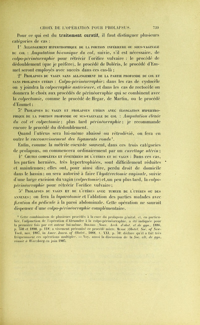 Pour ce qui est du traitement curatif, il faut distinguer plusieurs catégories de cas : 1° Allongement hypertrophique de la portion inférieure ou sous-vaginale du col : Amputation bi-conique du col, suivie, s'il est nécessaire, de colpo-périnéorrapliie pour rétrécir l’orifice vulvaire : le procédé de dédoublement (que je préfère), le procédé de Doléris, le procédé d’Em- înet seront employés avec succès dans ces cas-là ; 2U Prolapsus du vagin sans allongement de la partie profonde du col et sans prolapsus utérin : Colpo-périnéorraphie ; dans les cas de cystocèle on y joindra la colporraphie antérieure, et dans les cas de rectocèle on donnera le choix aux procédés de périnéorraphie qui se combinent avec la colpectomie, comme le procédé de Hegar, de Martin, ou le procédé d’Emmet ; 5° Prolapsus du vagin et prolapsus utérin avec élongation hypertro- phique de la portion profonde ou sus-vaginale du col : Amputation élevée du col cl colpectomie-, plus tard périnéorraphie-, je recommande encore le procédé du dédoublement. Quand l’utérus sera lui-mème abaissé ou rétrodévié, on fera en outre le raccourcissement des ligaments ronds1. Enfin, comme la métrite coexiste souvent, dans ces trois catégories de prolapsus, on commencera ordinairement par un curettage utérin-, V' Chutes complètes et invétérées de l’utérus et du vagin : Dans ces cas, les parties herniées, très hypertrophiées, sont difficilement réduites et maintenues; elles ont, pour ainsi dire, perdu droit de domicile dans le bassin; on sera autorisé à faire Y hystérectomie vaginale, suivie d’une large excision du vagin (colpectomie) et,un peu plus lard, la colpo- périnéorrapliie pour rétrécir l’orifice vulvaire; 5° Prolapsus dij vagin et de l’utérus avec tumeur de l’utérus ou des annexes; on fera la laparotomie et l’ablation des parties malades avec fixation du pédicule à la paroi abdominale. Celle opération ne saurait dispenser d’une colpo-périnéorrapliie complémentaire. 1 Colle combinaison de plusieurs procédés à la cure du prolapsus génital, cl, ou particu- lier, l'adjonction de 1 opération d’Alexander à la colpo-périuéorraphie. a été indiquée pour la première fois par cet auteur lui-même. Doi.rius (Nuuv. An-h. d'obsl. et de gyii1880. p. 550 et 1890, p. 118) a vivement préconisé ce procédé mixte. Mutiné [Obstet. Soc. of New- York, nov. 1887. in Amer. Jour», of Obstet.. 1888. t. XXT. p. 70) déclare qu’il a fait, très fréquemment ces opérations multiples'. — Yov. aussi la discussion de la Soc. ait. (le gyn. réunie ù Wùrzburg en juin 1905.