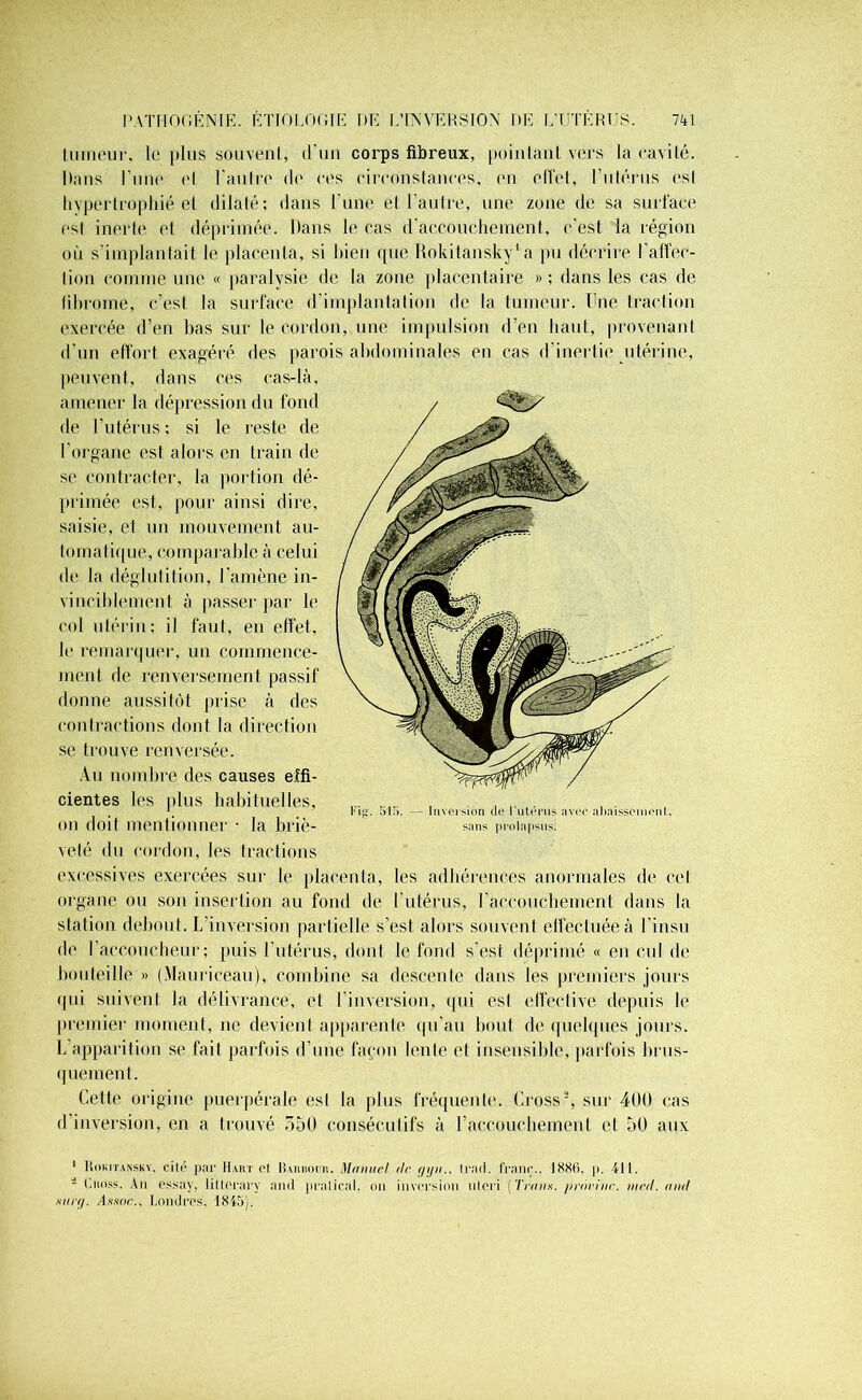 tumeur, le plus souvent, d'un corps fibreux, pointant vers la cavité. Dans l’une et l’autre de res circonstances, en elVet, l'utérus esl hypertrophié et dilaté; dans l une el l’autre, une zone de sa surface est inerte et déprimée. Dans le cas d’accouchement, c'est la région où s’implantait le placenta, si bien que Rokilansky’a pu décrire l'affec- tion comme une « paralysie de la zone placentaire »; dans les cas de fibrome, c’est la surface d’implantation de la tumeur. Une traction exercée d’en bas sur le cordon, une impulsion d’en haut, provenant d’un effort exagéré des parois abdominales en cas d’inertie utérine, peuvent, dans ces cas-là, amener la dépression du fond de l’utérus ; si le reste de l'organe est alors en train de se contracter, la portion dé- primée est, pour ainsi dire, saisie, el un mouvement au- tomatique, comparable à celui de la déglutition, l'amène in- vinciblement à passer par le col utérin; il faut, en effet, le remarquer, un commence- ment de renversement passif donne aussitôt prise h des contractions dont la direction se trouve renversée. Au nombre des causes effi- cientes les plus habituelles, ou doit mentionner • la briè- veté du cordon, les tractions excessives exercées sur le placenta, les adhérences anormales de ce! organe ou son insertion au fond de l'utérus, l’accouchement dans la station debout. L inversion partielle s’est alors souvent effectuée à l'insu de l’accoucheur; puis l’utérus, dont le fond s’est déprimé « en cul de bouteille » (Maurieeau), combine sa descente dans les premiers jours qui suivent la délivrance, et l’inversion, qui est effective depuis le premier moment, ne devient apparente qu'au bout de quelques jours. L apparition se fait parfois d’une façon lente et insensible, parfois brus- quement. Cette origine puerpérale esl la plus fréquente. Cross1 2, sur 400 cas d’inversion, en a trouvé 550 consécutifs à l’accouchement et 50 aux 1 Hokitansky, cité par Huit et Barhour. Manuel de gyn.. Irait, franc., 1886. p. 411. - Ciinss. An essay, litlerary and pratical. nn inversion nteri [Traits, prnrine. med. and sur g. A/tsoc., Londres. 1845).