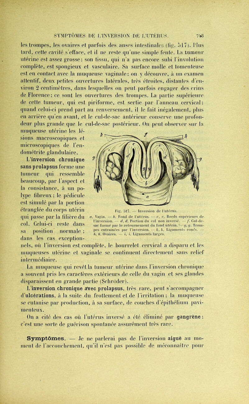 SYMPTÔMES DE L'INVERSION DE L’UTÊRIJS. 7M les trompes, les ovaires et parfois ries anses intestinales (fig. àl 7). fins tard, cette cavité s’efface, et il ne reste qu’une simple fente. La tumeur utérine est assez grosse; son tissu, qui n'a pas encore subi l’involution complète, est spongieux et vasculaire. Sa surface molle et tomenteuse est en contact avec la muqueuse vaginale; on y découvre, à un examen attentif, deux petites ouvertures latérales, très étroites, distantes d’en- viron 2 centimètres, dans lesquelles on peut parfois engager des crins de Florence; ce sont les ouvertures des trompes. La partie supérieure de cette tumeur, qui est piriforme, est sertie par l’anneau cervical; quand celui-ci prend part au renversement, il le fait inégalement, plus en arrière qu’en avant, et le cul-de-sac antérieur conserve une profon- deur plus grande que le cul-de-sac postérieur. On peut observer sur la muqueuse utérine les lé- sions macroscopiques et microscopiques de l’en- dométrite glandulaire. L’inversion chronique sans prolapsus forme une tumeur qui ressemble beaucoup, par l’aspect et la consistance, à un po- lype fibreux ; le pédicule est simulé par la portion étranglée du corps utérin qui passe par la filière du col. Celui-ci reste dans sa position normale ; dans les cas exception- nels, où l’inversion est complète, le bourrelet cervical a disparu et les muqueuses utérine et vaginale se continuent directement sans relief intermédiaire. La muqueuse qui revêt la tumeur utérine dans l’inversion chronique a souvent pris les caractères extérieurs de celle du vagin et ses glandes disparaissent en grande partie (Schroder). L’inversion chronique afvec prolapsus, très rare, peut s’accompagner d’ulcérations, à la suite du frottement et de l’irritation; la muqueuse se cutanise par production, à sa surface, de couches d’épithélium pavi- menteux. On a cité des cas où l’utérus inversé a été éliminé par gangrène: c’est une sorte de guérison spontanée assurément très rare. Symptômes. — Je ne parlerai pas de l’inversion aiguè au mo- ment de l’accouchement, qu’il n’est pas possible de méconnaître pour Fig. 517. — Inversion (le l'utérus. n. Vagin. — h. Fond de l’utérus. — c, c. Bords supérieurs de l'inversion. — tl. d. Portion du col non inversé. — /'. Cul-de- sac formé par le retournement du fond utérin, — y, ff. Trom- pes entraînées par l'inversion. — /;, h. Ligaments ronds. —
