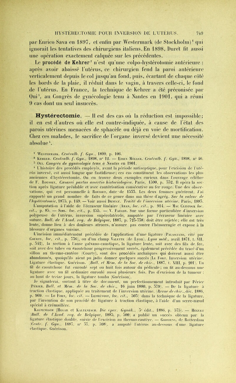 7A9 HYSTÉRECTOMIE POUR INVERSION DE L’UTÉRUS. par Enrieo Sava en 1897, et enfin par Westermark (de Stockholm)1 cpii ignorait les tentatives des chirurgiens italiens. En 1898, Dure! (il aussi une opération exactement calquée sur les précédentes. Le procédé de Kehrer2 n’est qu’une colpo-hystérotomie antérieure : après avoir abaissé l’utérus, ce chirurgien fend la paroi antérieure verticalement depuis le col jusqu’au fond, puis, écartant de chaque côté les bords de la plaie, il réduit dans le vagin, à travers celle-ci, le fond de l’utérus. En France, la technique de Kehrer a été préconisée par Oui3, au Congrès de gynécologie tenu à Nantes en 1901, qui a réuni 9 cas dont un seul insuccès. Hystérectomie. — H est des cas où la réduction est impossible; il en est d’autres où elle est contre-indiquée, à cause de l’état des parois utérines menacées de sphacèle ou déjà en voie de mortification. Chez ces malades, le sacrifice de l’organe inversé devient une nécessité absolue 1 Westermark. Ccnlralb. /'. Gijn1899. j>. 100. a Kehrer. Central!), f. Gyn., 1898, n° 12. — Essen Moller. Cenlralb. /'. Gyn., 1898. n“ 46. 3 Oui. Conyrès de gynécologie tenu à Nantes on 1901. 1 I. histoire des procédés employés, avant la période antiseptique, pour l’excision de l'uté- rus inversé, est aussi longue que fastidieuse; ces cas constituent les observations les plus anciennes d’hystérectomie. On en trouve deux exemples curieux dans l'ouvrage célèbre de F. Rousset, Cæsarei parliis assertio hisloriotogica. Paris, 1590, p. 552. Il opéra la sec- tion après ligature préalable et avec cautérisation consécutive au fer rouge. Une des obser- vations. qui est personnelle à Rousset, date-de 1555. Les deux femmes guérirent. J'ai rapporté un grand nombre de faits do ce genre dans ma thèse dagrég. Sur la valeur de l'hystérotomie, 1875. p. 149. —Voir aussi Demjcé. Traité de l'inversion utérine. Paris, 1885. L'amputation à l’aide de 1 ’écraseur linéaire (Aitan, loc. cil., p. 914. — Mac Clintock loc. cil., p. 85. — Suis. loc. rit., p. 155. — V. Faucon. Sur une forme particulière d’inversion polypeuse de l’utérus, inversion supérolatérale, amputée par l’écraseur linéaire avec suture. Bull, de l'Acad. roy. de Belgique, 1887, p. 725-758) doit être rejetée; elle est très lente, donne lieu à des douleurs atroces, n’assure pas contre l’hémorragie et expose à la blessure d’organes voisins. L’incision immédiatement précédée de l’application d’une ligature (Pai.asciano, cité par Courty, lor, rit., p. 756), ou d’un clamp Valette (de Lyon). Lyon méd., avril 1871. t. Vil. p. 542), la section à l’anse galvano-caustique, la ligature lente, soit avec des fils de. fer, soit avec des tubes en caoutchouc progressivement serrés, également précédée du tracé d’un sillon au thermo-cautère (Courlv), sont des procédés archaïques qui doivent aussi être abandonnés, quoiqu’ils aient pu jadis donner quelques succès (Le Fort. Inversion utérine. Ligature élastique. Guérison. (Bull, et Mém. de la Soc. de cltir.. 1887. t. XIII, p. 201). Un lil de caoutchouc fut enroulé sept ou huit fois autour du pédicule; on fit au-dessous une ligature avec un fil ordinaire enroulé aussi plusieurs fois. Pas d'excision de la tumeur : au bout de treize jours, la ligature tomba (Guérison). Je signalerai, surtout à litre de document, un perfectionnement introduit par Périer (Périer. Bull, et Mém. de la Soc. de cltir., 16 juin 1880. p. 579). — De la ligature à traction élastique, appliquée au traitement do l'inversion utérine. (Revue de chir., déc. 1886, [i. 969. — Le Fort, loc. cil. — Leprévost, loc. vit., 505) dans la technique de la ligature, par l’invention de son procédé de ligature à traction élastique, à l’aide d’un serre-nœud spécial à crémaillère. Kaltendach (Hegar et Kaltenbacii. Die c.per. Gynàk., 5e édit., 1886, p. 575). — Huguet Bull, de l'Acad. roy. de Belgique, 1885. p. 500) a publié un succès obtenu par la ligature élastique double, suivie de l’excision au thermo-cautère. — Goosskns, de Rotterdam Cenlr. f. Gyn.. 1887. n 57. p. 598). a amputé l'utérus au-dessous d'une ligature élastique. Guérison.