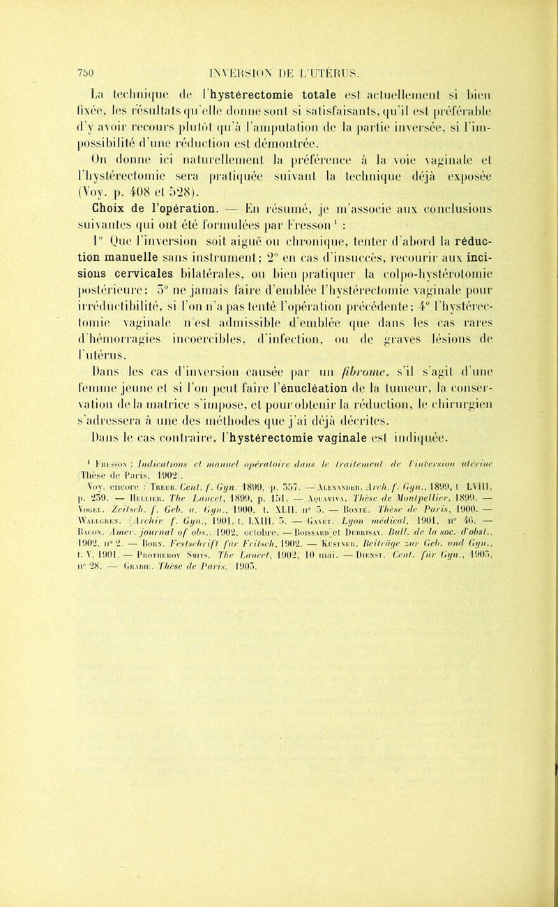 La technique de Ihystérectomie totale est actuellement si Lien fixée, les résultats qu’elle donne sont si satisfaisants, qu'il est préférable d'y avoir recours plutôt qu’à l'amputation de la partie inversée, si l'im- possibilité d'une réduction est démontrée. On donne ici naturellement la préférence à la voie vaginale et I hystérectomie sera pratiquée suivant la technique déjà exposée (Voy. p. 408 et 528). Choix de l’opération. — En résumé, je m’associe aux conclusions suivantes qui ont été formulées par Fresson 1 : 1 Oue l'inversion soit aiguë ou chronique, tenter d'abord la réduc- tion manuelle sans instrument; 2 en cas d’insuccès, recourir aux inci- sions cervicales bilatérales, ou bien pratiquer la colpo-hystérotomie postérieure'; 5° ne jamais faire d’emblée I hystérectomie vaginale pour irréductibilité, si l’on n'a pas tenté l'opération précédente; 4° ['hystérec- tomie vaginale n est admissible d’emblée que dans les cas rares d’hémorragies incoercibles, d’infection, ou de graves lésions de l’utérus. Dans les cas d’inversion causée par un fibrome, s'il s'agit d'une femme jeune et si l’on peut faire l'énucléation de la tumeur, la conser- vation delà matrice s impose, et pour obtenir la réduction, le chirurgien s’adressera à une des méthodes que j'ai déjà décrites. Dans le cas contraire, I hystérectomie vaginale est indiquée. 1 Liti-.sson ; Indien lions et manuel opératoire dans le traitement tle Tintersion utérine Thèse de Paris, 1902). Voy. encore : Tkeub. Cent. f. Gyn. 1899, p. 557. —Alexander. Arch.f. Gyn., 1899, I LYllI. p. 259. — Hellieu. The Lance!, 1899, p. 151. — Aquaviva. Thèse de Montpellier, 1899. — Vogel. Zeitsch. f. Gel/, n. Gyn., 1900. t. XI.II. n° 5. — Bonté. Thèse de Paris, 1900. — Wallchen. Arehiv f. Gyn., 1901. t. LXUI. 5. — Gayet. Lyon médical, 1901, n” 40. — Bacon. Amer, journal of obs., 1902, octobre.—Boissarr et Dcbrisay. Huit, de la soc. d obsl., 1902, ii° 2. — Born. Festsehrifl fur Frilsch, 1902. — Küstnkr. Beitrâge zur Geb. und Gyn., I. V. 1901. — Protiikroy Smits. The Laurel, 1902, 10 mai. —• IIienst. Cent, fur Gyn., 1905, il 28. — (iiiARiE. Thèse de Paris. 1905.