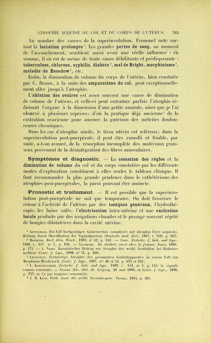 An nombre des causes de la superinvolution, Frommel note sur- loul la lactation prolongée1. Les grandes pertes de sang, au moment de l'accouchement, semblent aussi avoir une réelle influence : en somme, il en est de même de toute cause débilitante et prédisposante : tuberculose, chlorose, syphilis, diabète \ mal de Bright, morphinisme ’, maladie de Basedow', etc. Enfin, la diminution de volume du corps de l’utérüs, bien constatée par C. Braun, à la suite des amputations du col, peut exceptionnelle- ment aller jusqu'à l’atrophie. L’ablation des ovaires est assez souvent une cause de diminution de volume de l’utérus, et celle-ci peut entraîner parfois l’atrophie ré- duisant l’organe à la dimension d’une petite amande, ainsi que je l’ai observé à plusieurs reprises; d’où la pratique déjà ancienne6 de la castration ovarienne pour amener la guérison des métrites doulou- reuses chroniques. Dans les cas d’atrophie sénile, le tissu utérin est scléreux; dans la superinvolution post-puerpérale, il peut être ramolli et friable, par suite, a-t-on avancé, de la résorption incomplète des matériaux grais- seux provenant de la désintégration des libres musculaires. Symptômes et diagnostic. — La cessation des règles et la diminution de volume du col et du corps constatées par les différents modes d’exploration constituent à elles seules le tableau clinique. Il faut recommander la plus grande prudence dans le cathétérisme des atrophies post-puerpérales, la paroi pouvant être amincie. Pronostic et traitement. — Il est possible que la superinvo- lution post-puerpérale ne soit que temporaire. On doit favoriser le retour à l’activité de l’utérus par des toniques généraux, l’hydrothé- rapie, les bains salés, l’électrisation intra-utérine et une excitation locale produite par des irrigations chaudes et le passage souvent répété de bougies dilatatrices dans la cavité utérine. 1 Gottscualk. Ein Eall hochgradiger Galactorrhoa complicirt mit Atrophia Uteri acquisita. Heilung durcit Skarifiliation dcr Vaginalportion (Deutsche med. Zeil., 1887. t. VIII. p. 915). 3 Hofmeier. Beil. kl in. Woch., 1885, tt° 42, p. 641. — doux. Zeilschr. /'. Geb. und Gyn., 1888. I. XIV. n° 1. p. 194. — Lecorché. Du diabète sucré chez la femme, Paris, 1886. p. 171. — A. Nebel. Kasuistischer Beitrag zur Atrophie der weibl. Genitalien bei Diabeites mellitus (Cenlr. /'. Gyn., 1888, n° 51, p. 499). 3 Levinsteix. Frühzeitige Atrophie des gesammten Genitalapparates in einem Fall von Morphium-Missbrauch (Ccntv. /'. Gyn., 1887. nM 40 et 52. p. 655 et 841). 4 L. Ki.eixwachïer (Zeilschr. f. Geb. und Gyn., 1889. 1. XVI, n° 1. p. 145) la signale comme constante. — Sa.xger (Soc. obst. de Leipzig. 20 mai 1889. in Cenlr. /'. Gyn., 1890, p. 155) ne l’a pas toujours rencontrée. 5 .1. M. Ki,oc. Palh. Anal, der weibl. Sexualorgane. Vienne, 1864. p. 205.