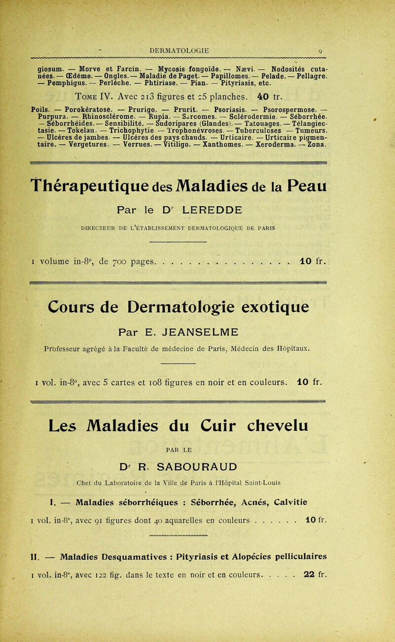 DERMATOLOGIE giosum. — Morve et Farcin. — Mycosis fongoïde. — Nævi. — Nodosités cuta- nées. — Œdème. — Ongles. — Maladie de Paget. — Papillomes — Pelade. — Pellagre. — Pemphigus. — Perlèche. — Phtiriase. — Pian- — Pityriasis, etc. Tome IY. Avec 2i3 figures et 25 planches. 40 tr. Poils. — Porokératose. — Prurigo. — Prurit. — Psoriasis. — Psorospermose. — Purpura. — Rhinosclérome. — Rupia. — Sarcomes. — Sclérodermie. — Séborrhée. — Séborrhéides. — Sensibilité. —Sudoripares (Glandes).— Tatouages.—Télangiec- tasie. — Tokélau. — Trichophytie. — Trophonévroses. — Tuberculoses — Tumeurs. — Ulcères de jambes. — Ulcères des pays chauds. — Urticaire. — Urticaire pigmen- taire. — Vergetures. — Verrues. — Vitiligo. — Xanthomes. — Xeroderma. — Zona. Thérapeutique des Maladies de la Peau Par le Dr LEREDDE DIRECTEUR DE L’ÉTABLISSEMENT DERMATOLOGIQUE DE PARIS i volume in-8°, de 700 pages 10 fr. Cours de Dermatologie exotique Par E. JEANSELME Professeur agrégé à la Faculté de médecine de Paris, Médecin des Hôpitaux. i vol. in-8°, avec 5 cartes et 108 figures en noir et en couleurs. 10 fr. Les Maladies du Cuir chevelu PAR LE Dr R. SABOURAUD Chef du Laboratoire de la Ville de Paris à l'Hôpital Saint-Louis I. — Maladies séborrhéiques : Séborrhée, Acnés, Calvitie 1 vol. in-8, avec 91 figures dont 40 aquarelles en couleurs 10 fr. II. — Maladies Desquamatives : Pityriasis et Alopécies pelliculaires 1 vol. in-80, avec 122 fig. dans le texte en noir et en couleurs 22 fr.