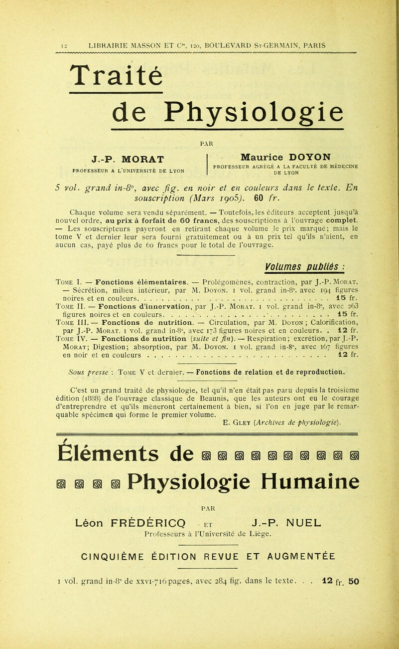 Traité de Physiologie PAR J.-P. MORAT Maurice DOYON PROFESSEUR AGRÉGÉ A LA FACULTÉ DE MÉDECINE PROFESSEUR A L UNIVERSITE DE LYON DE LYON 5 vol. grand in-8°, avec fi g. en noir et en couleurs dans le texte. En souscription (Mars iqoS). 60 fr. Chaque volume sera vendu séparément. —Toutefois, les éditeurs acceptent jusqu’à nouvel ordre, au prix à forfait de 60 francs, des souscriptions à l’ouvrage complet. — Les souscripteurs payeront en retirant chaque volume le prix marqué; mais le tome V et dernier leur sera fourni gratuitement ou à un prix tel qu’ils n’aient, en aucun cas, payé plus de 60 francs pour le total de l’ouvrage. Volumes publiés : Tome I. — Fonctions élémentaires. — Prolégomènes, contraction, par J.-P. Morat. — Sécrétion, milieu intérieur, par M. Doyon. i vol. grand in-8°, avec 194 figures noires et en couleurs 15 fr. Tome II. — Fonctions d’innervation, par J.-P. Morat. i vol. grand in-8°, avec 263 figures noires et en couleurs • 15 fr. Tome III. — Fonctions de nutrition. — Circulation, par M. Doyon ; Calorification, par J.-P. Morat. i vol. grand in-8», avec 173 figures noires et en couleurs. . 12 fr. Tome IV. — Fonctions de nutrition [suite et fin). — Respiration; excrétion, par J.-P. Morat; Digestion; absorption, par M. Doyon. i vol. grand in-8°, avec 167 figures en noir et en couleurs 12 fr. Sous presse : Tome V et dernier. — Fonctions de relation et de reproduction. C’est un grand traité de physiologie, tel qu’il n’en était pas paru depuis la troisième édition (1888) de l’ouvrage classique de Beaunis, que les auteurs ont eu le courage d’entreprendre et qu’ils mèneront certainement à bien, si l’on en juge par le remar- quable spécimen qui forme le premier volume. E. Gley [Archives de physiologie). Eléments de m ® m m Physiologie Humaine PAR Léon FRÉDÉRICQ et J.-P. NUEL Professeurs à l’Université de Liège. CINQUIÈME ÉDITION REVUE ET AUGMENTÉE 1 vol. grand in-8° de xxvi-716pages, avec 284 fig. dans le texte. . . 12 fr_ 50