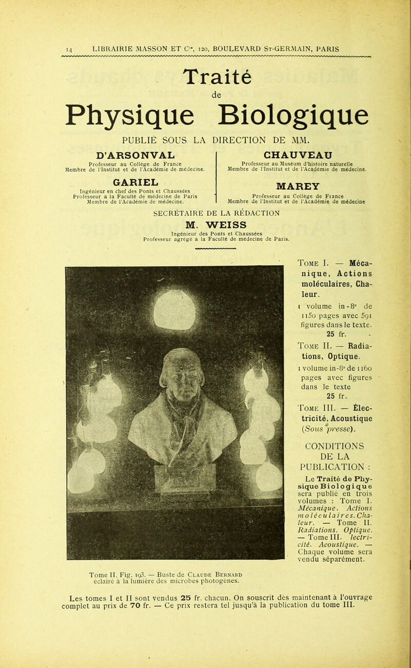 Traité de Physique Biologique PUBLIÉ SOUS LA DIRECTION DE MM. D’ARSONVAL CHAUVEAU Professeur au Collège de France Membre de l'Institut et de l’Académie de médecine. Professeur au Muséum d’histoire naturelle Membre de l'Institut et de l’Académie de médecine. GARIEL Ingénieur en chef des Ponts et Chaussées Professeur a la Faculté de médecine de Paris Membre de l’Académie de médecine. MAREY Professeur au Collège de France Membre de l’Institut et de l’Académie de médecine SECRÉTAIRE DE LA RÉDACTION M. WEISS Ingénieur des Ponts et Chaussées Professeur agrégé à la Faculté de médecine de Paris. Tome I. — Méca- nique, Actions moléculaires, Cha- leur. 1 volume in-8° de 1 i5o pages avec 591 figures dans le texte. 25 fr. Tome II. — Radia- tions, Optique. 1 volume in-8° de 1160 pages avec figures dans le texte 25 fr. Tome III. — Élec- tricité, Acoustique (Sous 'presse). CONDITIONS DE LA PUBLICATION : Le Traité de Phy- sique Biologique sera publié en trois volumes : Tome I. Mécanique. Actions moléculaires. Cha- leur. — Tome IL Radiations. Optique. — Tome III. lectri- citè. Acoustique. — Chaque volume sera vendu séparément. Tome IL Fig. iç3. — Buste de Claude Bernard éclairé à la lumière des microbes photogènes. Les tomes I et II sont vendus 25 fr. chacun. On souscrit dès maintenant à l’ouvrage