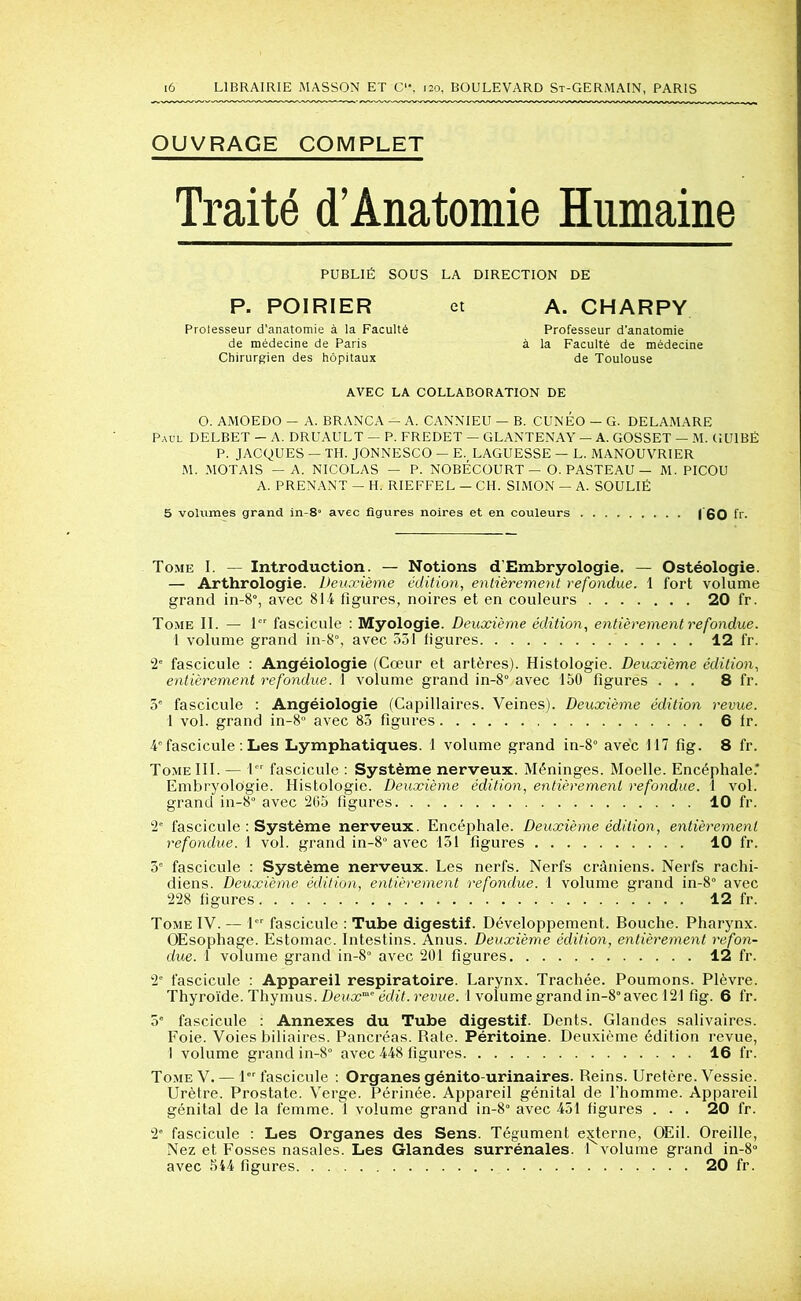 OUVRAGE COMPLET Traité cl’Anatomie Humaine PUBLIÉ SOUS LA DIRECTION DE P. POIRIER et A. CHARPY Professeur d'anatomie à la Faculté de médecine de Paris Chirurgien des hôpitaux Professeur d’anatomie à la Faculté de médecine de Toulouse AVEC LA COLLABORATION DE O. AMOEDO — A. BRANCA — A. CANNIEU — B. CUNEO — G. DELAMARE Paul DELBET - A. DRUAULT — P. FREDET — GLANTENAY —A. GOSSET — M. GU1BË P. JACQUES — TH. JONNESCO — E. LAGUESSE — L. MANOUVRIER M. MOTA1S — A. NICOLAS — P. NOBÉCOURT — O. PASTEAU — M. PICOU A. PRENANT — H. RIEFFEL — CH. SIMON — A. SOULIÉ 5 volumes grand in-8° avec figures noires et en couleurs 160 fr. Tome I. — Introduction. — Notions d'Embryologie. — Ostéologie. — Arthrologie. Deuxième édition, entièrement refondue. 1 fort volume grand in-8°, avec 814 figures, noires et en couleurs 20 fr. Tome II. — 1 fascicule : Myologie. Deuxième édition, entièrement refondue. 1 volume grand in-8°, avec 531 ligures 12 fr. 2e fascicule : Angéiologie (Cœur et artères). Histologie. Deuxième édition, entièrement refondue. 1 volume grand in-8° avec 150 figures ... 8 fr. 5e fascicule : Angéiologie (Capillaires. Veines). Deuxième édition revue. 1 vol. grand in-8° avec 85 figures 6 lr. 4e fascicule : Les Lymphatiques. 1 volume grand in-8° avec 117 fîg. 8 fr. Tome III. — 1 fascicule : Système nerveux. Méninges. Moelle. Encéphale.' Embryologie. Histologie. Deuxième édition, entièrement refondue. 1 vol. grand in-8° avec 265 figures 10 fr. 2e fascicule : Système nerveux. Encéphale. Deuxième édition, entièrement refondue. 1 vol. grand in-8° avec 151 figures 10 fr. 5e fascicule : Système nerveux. Les nerfs. Nerfs crâniens. Nerfs rachi- diens. Deuxième édition, entièrement refondue. 1 volume grand in-8° avec 228 figures 12 fr. Tome IV. — 1er fascicule : Tube digestif. Développement. Bouche. Pharynx. OEsopliage. Estomac. Intestins. Anus. Deuxième édition, entièrement refon- due. 1 volume grand in-8° avec 201 figures 12 fr. 2e fascicule : Appareil respiratoire. Larynx. Trachée. Poumons. Plèvre. Thyroïde. Thymus. Deux™ édit, revue. 1 volume grand in-8° avec 121 fig. 6 fr. 5e fascicule : Annexes du Tube digestif. Dents. Glandes salivaires. Eoie. Voies biliaires. Pancréas. Rate. Péritoine. Deuxième édition revue, I volume grand in-8° avec 448 figures 16 fr. TomeV. — 1 fascicule : Organes génito-urinaires. Reins. Uretère. Vessie. Urètre. Prostate. Verge. Périnée. Appareil génital de l'homme. Appareil génital de la femme. 1 volume grand in-8° avec 451 figures . . . 20 fr. 2e fascicule : Les Organes des Sens. Tégument externe, OEil. Oreille, Nez et Fosses nasales. Les Glandes surrénales. 1 volume grand in-8° avec 544 figures 20 fr.