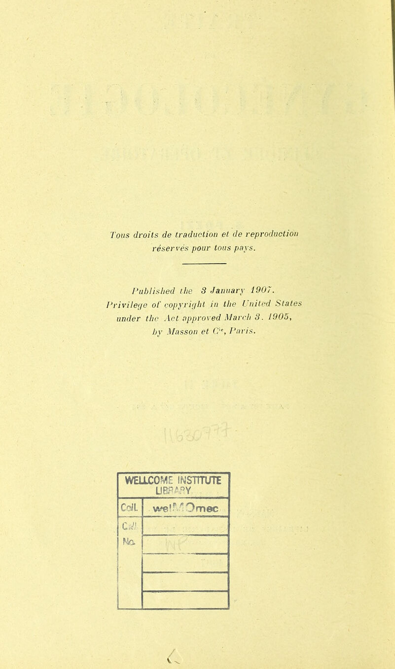 Tous droits de traduction et de reproduction réservés pour tous pays. Puhlished tlie 3 January 1907. Privilège ot' copyright in the United States under tlie Act approved Mardi 3. 1905, hy Masson et Cie, Paris. WELLCOME INSTÎTUTE UBRAflY CdL we'^Omec C -:V Na 6