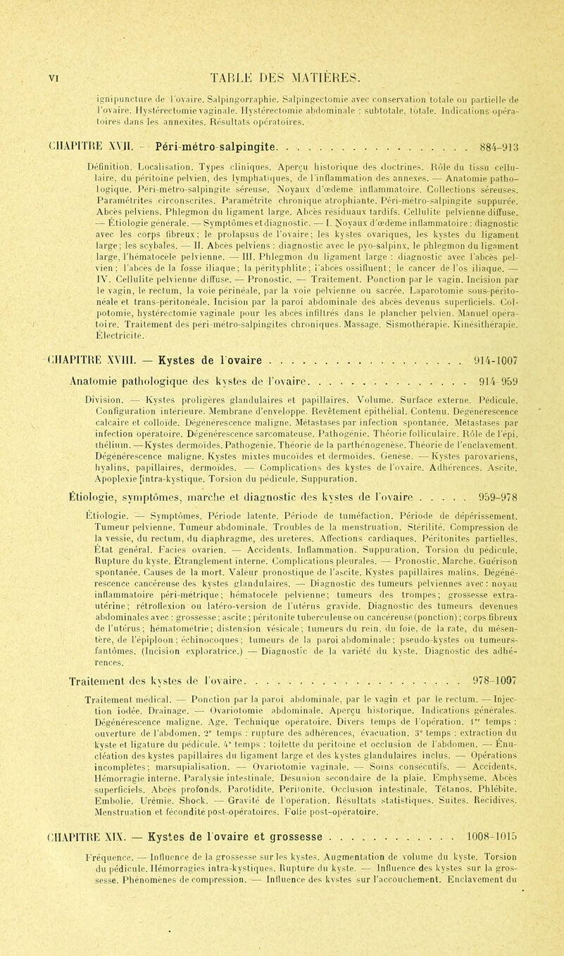 ignipuncture Je l'ovaire. Salpingorraphie. Salpingectomie avec conservation totale ou partielle Je l’ovaire. Hystérectomie vaginale. Hystérectomie abdominale : subtotale, totale. Indications opéra- toires dans les annexites. Résultats opératoires. CHAPITRE XVII. Péri-métro-salpingite 884-913 Définition. Localisation. Types cliniques. Aperçu historique des doctrines. Rôle du tissu cellu- laire, du péritoine pelvien, des lymphatiques, de l’inflammation des annexes. — Anatomie patho- logique. Péri-métro-salpingite séreuse. Noyaux d'œdème inflammatoire. Collections séreuses. Paramétrées circonscrites. Paramétrée chronique atrophiante. Péri-métro-salpingite suppurée. Abcès pelviens. Phlegmon du ligament large. Abcès résiduaux tardifs. Cellulite pelvienne diffuse. — Étiologie générale. — Symptômes et diagnostic. — I. Noyaux d’œdème inflammatoire : diagnostic avec les corps fibreux; le prolapsus de l’ovaire ; les kystes ovariques, les kystes du ligament large; les scybales. — II. Abcès pelviens : diagnostic avec le pyo-salpinx, le pLlegmon du ligament large, Thématocèle pelvienne. — III. Phlegmon du ligament large : diagnostic avec l’abcès pel- vien ; l’abcès de la fosse iliaque; la pérityphlite; i’abcès ossifiuent; le cancer de l’os iliaque. — IV. Cellulite pelvienne diffuse. — Pronostic. — Traitement. Ponction par le vagin. Incision par le vagin, le rectum, la voie périnéale, par la voie pelvienne ou sacrée. Laparotomie sous-périto- néale et trans-péritonéale. Incision par la paroi abdominale des abcès devenus superficiels. Col- potomie, hystérectomie vaginale pour les abcès infiltrés dans le plancher pelvien. Manuel opéra- toire. Traitement des péri-métro-salpingites chroniques. Massage. Sismothérapie. Kinésithérapie. Électricité. CHAPITRE XVIII. — Kystes de 1 ovaire 914-1007 Anatomie pathologique des kystes de l’ovaire 914 959 Division. — Kystes proligères glandulaires et papillaires. Volume. Surface externe. Pédicule. Configuration intérieure. Membrane d’enveloppe. Revêtement épithélial. Contenu. Dégénérescence calcaire et colloïde. Dégénérescence maligne. Métastases par infection spontanée. Métastases par infection opératoire. Dégénérescence sarcomateuse. Pathogénie. Théorie folliculaire. Rôle de l'épi, thélium. — Kystes dermoïdes. Pathogénie. Théorie de la parthénogenèse. Théorie de l’enclavement. Dégénérescence maligne. Kystes mixtes mucoïdes et dermoïdes. Genèse. — Kystes parovariens, hyalins, papillaires, dermoïdes. — Complications des kystes de l’ovaire. Adhérences. Ascite. Apoplexie [intra-kystique. Torsion du pédicule. Suppuration. Etiologie, symptômes, marche et diagnostic des kystes de l’ovaire 959-978 Étiologie. — Symptômes, Période latente. Période de tuméfaction. Période de dépérissement. Tumeur pelvienne. Tumeur abdominale. Troubles de la menstruation. Stérilité. Compression de la vessie, du rectum, du diaphragme, des uretères. Affections cardiaques. Péritonites partielles. État général. Faciès ovarien. — Accidents. Inflammation. Suppuration. Torsion du pédicule. Rupture du kyste. Étranglement interne. Complications pleurales. — Pronostic. Marche. Guérison spontanée. Causes de la mort. Valeur pronostique de l’ascite. Kystes papillaires malins. Dégéné- rescence cancéreuse des kystes glandulaires. — Diagnostic des tumeurs pelviennes avec : noyau inflammatoire péri-métrique; hématocèle pelvienne; tumeurs des trompes; grossesse extra- utérine; rétroflexion ou latéro-version de l’utérus gravide. Diagnostic des tumeurs devenues abdominales avec : grossesse ; ascite ; péritonite tuberculeuse ou cancéreuse(ponction) ; corps fibreux de l'utérus; hémntométrie; distension vésicale; tumeurs du rein, du foie, de la rate, du mésen- tère, de l'épiploon ; échinocoques; tumeurs de la paroi abdominale; pseudo-kystes ou tumeurs- fantômes. (Incision exploratrice.) — Diagnostic de la variété du kyste. Diagnostic des adhé- rences. Traitement des kystes de l’ovaire 978-1007 Traitement médical. — Ponction par la paroi abdominale, par le vagin et par le rpctum. —Injec- tion iodée. Drainage. — Ovariotomie abdominale. Aperçu historique. Indications générales. Dégénérescence maligne. Age. Technique opératoire. Divers temps de l’opération. I temps : ouverture de l’abdomen, v temps : rupture des adhérences, évacuation. 3° temps : extraction du kyste el ligature du pédicule. 4° temps : toilette du péritoine et occlusion de l'abdomen. — Énu- cléation des kystes papillaires du ligament large et des kystes glandulaires inclus. — Opérations incomplètes; marsupialisation. — Ovariotomie vaginale. — Soins consécutifs. — Accidents. Hémorragie interne. Paralysie intestinale. Désunion secondaire de la plaie. Emphysème. Abcès superficiels. Abcès profonds. Parotidite. Périionite. Occlusion intestinale. Tétanos. Phlébite. Embolie. Urémie. Shock. — Gravité de l’opération. Résultats statistiques. Suites. Récidives. Menstruation et fécondité post-opératoires. Folie post-opératoire. CHAPITRE XIX. — Kystes de 1 ovaire et grossesse 1008-1015 Fréquence. — Influence de la grossesse sur les kystes. Augmentation de volume du kyste. Torsion du pédicule. Hémorragies intra-kystiques. Rupture du kyste. — influence des kystes sur la gros- sesse. Phénomènes de compression. — Influence des kystes sur l’accouchement. Enclavement du