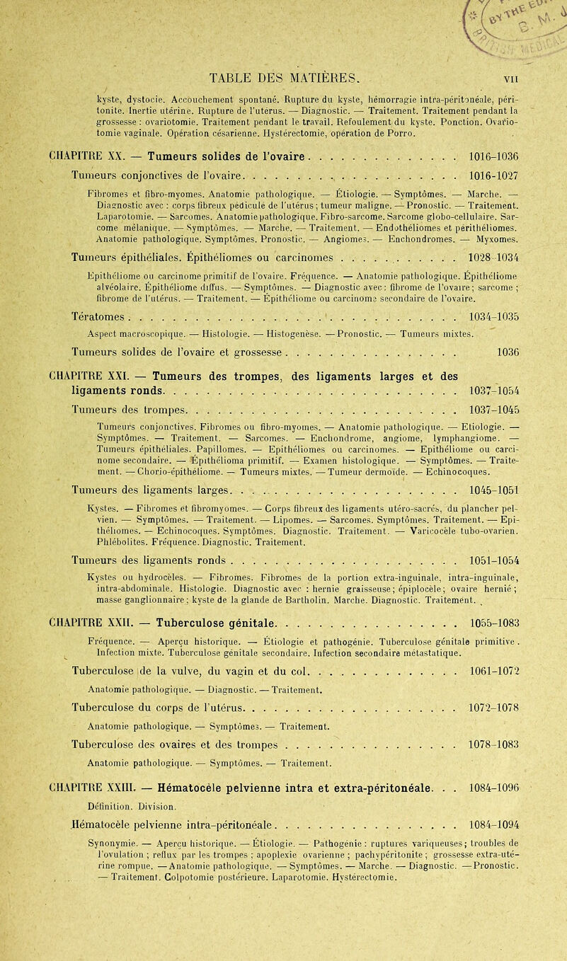 kyste, dystocie. Accouchement spontané. Rupture du kyste, hémorragie intra-péritonéale, péri- tonite. Inertie utérine. Rupture de l’utérus. — Diagnostic. — Traitement. Traitement pendant la grossesse : ovariotomie. Traitement pendant le travail. Refoulement du kyste. Ponction. Ovario- tomie vaginale. Opération césarienne. Hystérectomie, opération de Porro. CHAPITRE XX. — Tumeurs solides de l’ovaire 1016-1036 Tumeurs conjonctives de l’ovaire 1016-1027 Fibromes et fibro-myomes. Anatomie pathologique. — Étiologie. — Symptômes. — Marche. — Diagnostic avec : corps fibreux pédiculë de l’utérus ; tumeur maligne. — Pronostic. — Traitement. Laparotomie. — Sarcomes. Anatomie pathologique. Fibro-sarcome. Sarcome globo-cellulaire. Sar- come mélanique. — Symptômes. — Marche. — Traitement. — Endothéliomes et périthéliomes. Anatomie pathologique. Symptômes. Pronostic. — Angiomes. — Enc.hondromes. — Myxomes. Tumeurs épithéliales. Épithéliomes ou carcinomes 1028 1034 Epithéliome ou carcinome primitif de l'ovaire. Fréquence. — Anatomie pathologique. Épithéliome alvéolaire. Épithéliome diffus. — Symptômes. — Diagnostic avec: fibrome de l’ovaire; sarcome ; fibrome de l’utérus. — Traitement. — Épithéliome ou carcinome secondaire de l’ovaire. Tératomes 1034-1035 Aspect macroscopique. — Histologie. — Histogenèse. —Pronostic. — Tumeurs mixtes. Tumeurs solides de l’ovaire et grossesse 1036 CHAPITRE XXI. — Tumeurs des trompes, des ligaments larges et des ligaments ronds 1037-1054 Tumeurs des trompes 1037-1045 Tumeurs conjonctives. Fibromes ou fibro-myomes. — Anatomie pathologique. — Etiologie. — Symptômes. — Traitement. — Sarcomes. — Enchondrome, angiome, lymphangiome. — Tumeurs épithéliales. Papillomes. — Epithéliomes ou carcinomes. — Epithéliome ou carci- nome secondaire. — Épithélioma primitif. — Examen histologique. — Symptômes. —Traite- ment. — Chorio-épithéliome. — Tumeurs mixtes.—Tumeur dermoïde. — Echinocoques. Tumeurs des ligaments larges 1045-1051 Kystes. — Fibromes et fibromyomes. — Corps fibreux des ligaments utéro-sïcrés, du plancher pel- vien. — Symptômes. —Traitement. —Lipomes. —Sarcomes. Symptômes. Traitement. —Epi- théhomes. — Echinocoques. Symptômes. Diagnostic. Traitement. — Varicocèle tubo-ovarien. Phlébolites. Fréquence. Diagnostic. Traitement. Tumeurs des ligaments ronds 1051-1054 Kystes ou hydrocèles. — Fibromes. Fibromes de la portion extra-inguinale, intra-inguinale, intra-abdominale. Histologie. Diagnostic avec : hernie graisseuse; épiplocèle; ovaire hernié; masse ganglionnaire; kyste de la glande de Bartholin. Marche. Diagnostic. Traitement. CHAPITRE XXII. — Tuberculose génitale 1055-1083 Fréquence. — Aperçu historique. — Étiologie et pathogénie. Tuberculose génitale primitive. Infection mixte. Tuberculose génitale secondaire. Infection secondaire métastatique. Tuberculose de la vulve, du vagin et du col 1061-1072 Anatomie pathologique. — Diagnostic. — Traitement. Tuberculose du corps de l'utérus 1072-1078 Anatomie pathologique. — Symptômes. — Traitement. Tuberculose des ovaires et des trompes 1078-1083 Anatomie pathologique. — Symptômes. — Traitement. CHAPITRE XXIII. — Hématocéle pelvienne intra et extra-péritonéale. . . 1084-1096 Définition. Division. Hématocéle pelvienne intra-péritonéale 1084-1094 Synonymie. — Aperçu historique. — Étiologie. — Pathogénie: ruptures variqueuses; troubles de l’ovulation ; reflux par les trompes ; apoplexie ovarienne ; paehvpéritonite ; grossesse extra-uté- rine rompue. —Anatomie pathologique. — Symptômes. — Marche. — Diagnostic. —Pronostic. — Traitement. Colpotomie postérieure. Laparotomie. Hystérectomie.