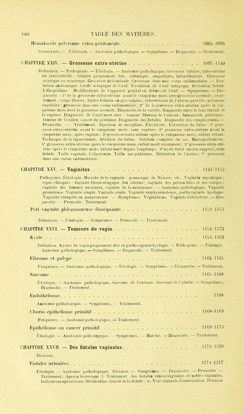 Hématocèle pelvienne extra-péritonéale. I094-109G Synonymie. — Étiologie. — Anatomie pathologique. — Symptômes. — Diagnostic. — Traitement. CHAPITRE XXIV. — Grossesse extra utérine 1097-1140 Définition. — Pathogénie. — Étiologie. — Anatomie pathologique. Grossesse tubaire ; lubo-utérine ou interstitielle; tubaire proprement dite, isthmique, ampullaire, infundibulaire. Grossesse ovarique ou ovarienne. Grossesse abdominale. Grossesse dans une corne rudimentaire. — Evo- lution anatomique. Greffe ectopique de l'œuf. Évolution de l'œuf ectopique. Rétention fœtale. Lithopédions. Modifications de l'appareil génital en dehors de l'œuf. — Symptômes. — Dia- gnostic : r de la grossesse extra-utérine avant le cinquième mois avec grossesse normale ; avor- tement ; corps fibreux ; hydro-hémato ou pyo-salpinx; rétroversion de l’utérus gravide; grossesse angulaire; grossesse dans une corne rudimentaire; 2° de la grossesse extra-utérine après le cin- quième mois avec la grossesse normale. Diagnosticde la variété. Diagnostic entre le faux travail et la rupture. Diagnostic de l'œuf mort avec : tumeur fibreuse de l'utérus ; hématocèle pelvienne: tumeur de l’ovaire, cancer du péritoine. Diagnostic des fistules. Diagnostic des complications.— Pronostic. — Traitement. Injection de morphine. Électricité. Extraction du fœtus : r gros- sesse extra-utérine avant le cinquième mois sans rupture; 2* grossesse extra-utérine avant le cinquième mois, après rupture ; 3“grossesse extra-utérine après le cinquième mois, enfant vivant. Technique de la laparotomie. Ablation du fœtus. Ablation complète du sac. Marsupialisation; 4' grossesse extra-utérine après le cinquième mois, enfant mort récemment ; 5° grossesse extra-uté- rine après le cinquième mois, enfant mort depuis longtemps : 6° kyste fœtal ancien suppuré, avec fistule. Taille vaginale. Colpotomie. Taille sus-pubienne. Dilatation de l’urètre; 7° grossesse dans une corne rudimentaire. CHAPITRE XXV. — Vaginites 1141-1153 Pathogénie. Étiologie. Microbe delà vaginite : gonocoque de Neisser, etc. Vaginite mycotique ; types cliniques ; vaginite blennorragique des adultes; vaginite des petites filles et des vierges ; vaginite des femmes enceintes, vaginite de la ménopause. — Anatomie pathologique. Vaginite granuleuse. Vaginite simple. Vaginite sénile. Vaginite emphysémateuse, pachyvaginite kystique. Vaginite croupale ou gangreneuse. — Symptômes. Végétations. Vaginite exfoliatrice.—Dia- gnostic. — Pronostic. Traitement. Péri-vaginite plilegmoneuse disséquante 115'2—1153 Définition. — Étiologie. — Symptômes. — Pronostic. — Traitement. CHAPITRE XXVI. — Tumeurs du vagin 1154-1173 Kyste 1154-1163 Définition. Kystes du vagin proprement dits et pachyvaginite kystique. — Pathogénie. — Etiologie. Anatomie pathologique. — Symptômes. — Diagnostic. — Traitement. Fibrome et polype 1164-1165 Fréquence.— Anatomie pathologique. —Étiologie. — Symptômes.—Diagnostic. — Traitement. Sarcome 1165-1168 Étiologie. — Anatomie pathologique. Sarcome de l’enfance. Sarcome de l'adulte. — Symptômes. Diagnostic. — Traitement. Endolhéliome 1168 Anatomie pathologique. — Symptômes. — Traitement. Chorio-épithéliome primitif 1168-1169 Fréquence. —• Anatomie pathologique. — Traitement. Épilhéliome ou cancer primitif 1169-1173 Étiologie. — Anatomie pathologique. — Symptômes. — Marche. — Diagnostic. — Traitement. CHAPITRE XXVII. — Des fistules vaginales 1174-1239 Division. Fistules urinaires 1174-1217 Etiologie. — Anatomie pathologique. Division. — Symptômes. — Diagnostic. — Pronostic. — Traitement. Aperçu historique. 1. Traitement des listules vésico-vaginales et urétro-vaginales. Indications opératoires. Oblitération directe delà fistule : a. Voie vaginale. Cautérisation. Réunion