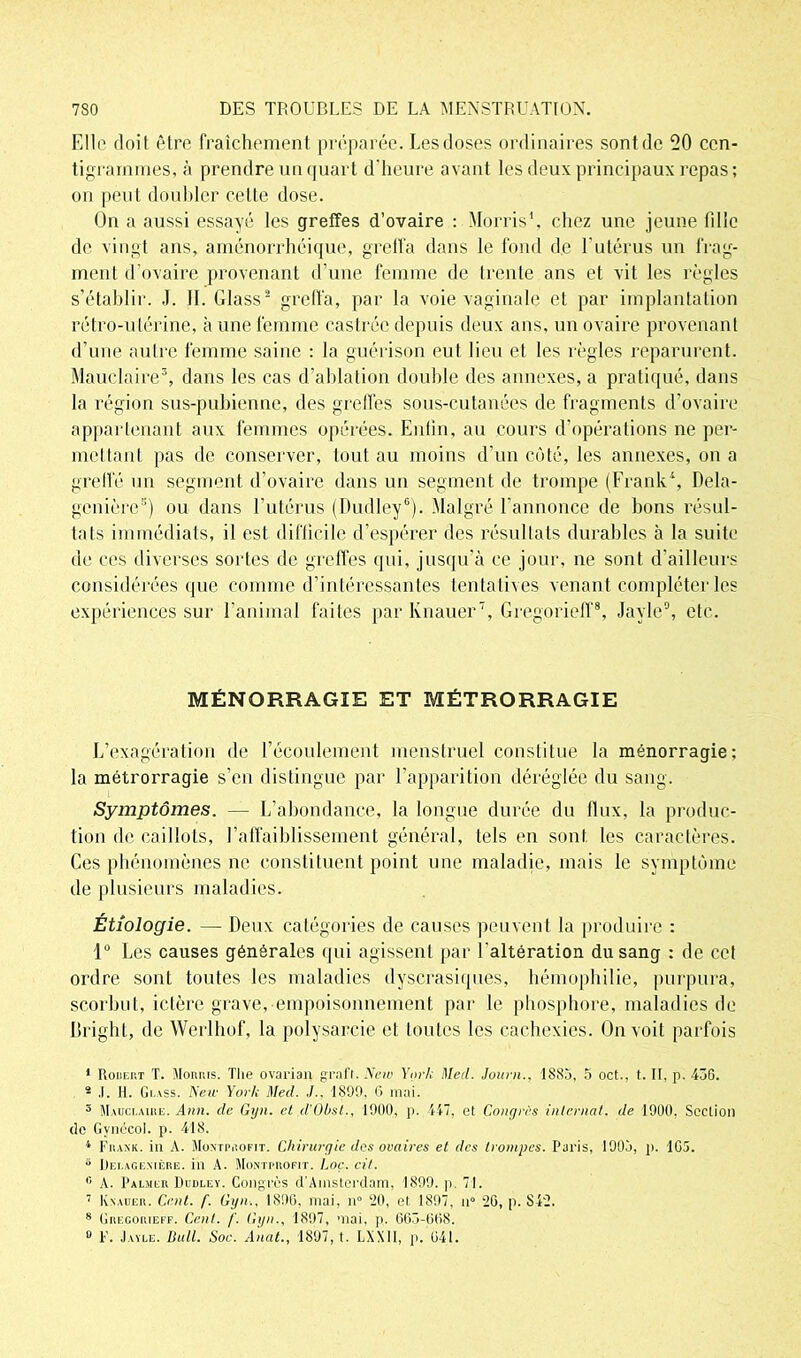 Elle doit être fraîchement préparée. Les doses ordinaires sont de 20 cen- tigrammes, à prendre un quart d'heure avant les deux principaux repas ; on peut doubler celte dose. On a aussi essayé les greffes d’ovaire : Morris1, chez une jeune fille de vingt ans, aménorrhéique, greffa dans le fond de l'utérus un frag- ment d’ovaire provenant d’une femme de trente ans et vit les règles s’établir. .1. II. Glass2 greffa, par la voie vaginale et par implantation rétro-utérine, à une femme castrée depuis deux ans, un ovaire provenant d’une autre femme saine : la guérison eut lieu et les règles reparurent. Mauclaire3, dans les cas d’ablation double des annexes, a pratiqué, dans la région sus-pubienne, des greffes sous-cutanées de fragments d’ovaire appartenant aux femmes opérées. Enfin, au cours d’opérations ne per- mettant pas de conserver, tout au moins d’un côté, les annexes, on a greffé un segment d'ovaire dans un segment de trompe (Frank4, Dela- genière5) ou dans l'utérus (Dudley6). Malgré l'annonce de bons résul- tats immédiats, il est difficile d’espérer des résultats durables à la suite de ces diverses sortes de greffes qui, jusqu’à ce jour, ne sont d’ailleurs considérées que comme d’intéressantes tentatives venant compléter les expériences sur l’animal faites par lvnauer7, Gregorieff8, Jayle9, etc. MÉNORRAG1E ET MÉTRORRAGIE L’exagération de l’écoulement menstruel constitue la ménorragie; la métrorragie s’en distingue par l'apparition déréglée du sang. Symptômes. — L’abondance, la longue durée du flux, la produc- tion de caillots, l’affaiblissement général, tels en sont les caractères. Ces phénomènes ne constituent point une maladie, mais le symptôme de plusieurs maladies. Étiologie. — Deux catégories de causes peuvent la produire : 1° Les causes générales qui agissent par l'altération du sang : de cet ordre sont toutes les maladies dyscrasiques, hémophilie, purpura, scorbut, ictère grave, empoisonnement par le phosphore, maladies de Dright, de Werlhof, la polysarcie et toutes les cachexies. On voit parfois 1 Rodert T. Morris. The ovarian graft. New York Med. Journ., 1885, 5 oct., t. II, p. 436. 2 J. II. Glass. A'eir Yoi'lc Med. ./.. 1899, 6 mai. 5 Mauclaire. Ann. de Gyn. et d'OI/st., 1900, p. 447, et Congrès internat, de 1900, Section de Gvnécol. p. 418. 4 Frank, in A. Montprofit. Chirurgie des ovaires et des trompes. Paris, 1905, p. 105. 5 Dei.agentère. in A. Montprofit. Loç. cit. 0 A. Palmer Dudley. Congrès d'Amsterdam, 1899. p. 71. 7 Knauer. Cent. f. Gyn., 1890, mai, n° 20, et 1897, n° 26, p. 842. 8 Gregorieff. Cent. /'. Gyn., 1897, mai. p. 665-068. 0 F. Jayle. Bull. Soc. Anat., 1897, t. LXXII, p. 641.