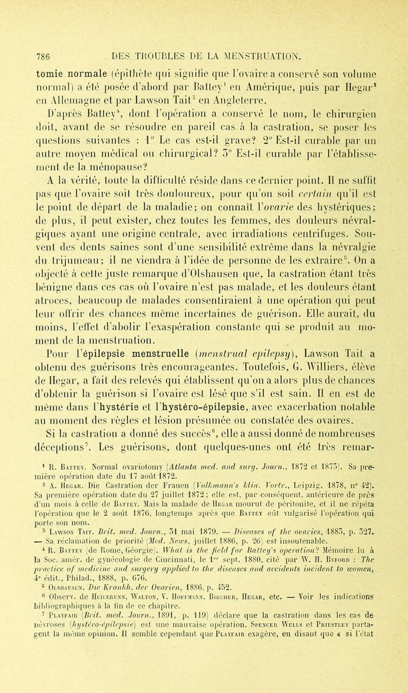 tomie normale (épithète qui signifie que l’ovaire a conservé son volume normal) a été posée d’abord par Battey1 en Amérique, puis par Hegar* en Allemagne et par Lawson Tait3 en Angleterre. D’après Battey4, dont l’opération a conservé le nom, le chirurgien doit, avant de se résoudre en pareil cas à la castration, se poser les questions suivantes : 1° Le cas est-il grave? 2° Est-il curable par un autre moyen médical ou chirurgical? 5° Est-il curable par rétablisse- ment de la ménopause? A la vérité, toute la difficulté réside dans ce dernier point. Il ne suffit pas que l’ovaire soit très douloureux, pour qu’on soit certain qu’il est le point de départ de la maladie; on connaît Yovarie des hystériques; de plus, il peut exister, chez toutes les femmes, des douleurs névral- giques ayant une origine centrale, avec irradiations centrifuges. Sou- vent des dents saines sont d’une sensibilité extrême dans la névralgie du trijumeau; il ne viendra à l’idée de personne de les extraire3. On a objecté à cette juste remarque d’Olshausen que, la castration étant très bénigne dans ces cas où l’ovaire n’est pas malade, et les douleurs étant atroces, beaucoup de malades consentiraient à une opération qui peut leur offrir des chances même incertaines de guérison. Elle aurait, du moins, l’effet d’abolir l’exaspération constante qui se produit au mo- ment de la menstruation. Pour l’épilepsie menstruelle (menstrual epilepsy), Lawson Tait a obtenu des guérisons très encourageantes. Toutefois, G. Williers, élève de Hegar, a fait des relevés qui établissent qu’on a alors plus de chances d’obtenir la guérison si l’ovaire est lésé que s’il est sain. Il en est de même dans l'hystérie et Lhystéro-épilepsie. avec exacerbation notable au moment des règles et lésion présumée ou constatée des ovaires. Si la castration a donné des succès6, elle a aussi donné de nombreuses déceptions7. Les guérisons, dont quelques-unes ont été très remar- 1 R. Battey. Normal ovariotomy (Atlanta med. and surg. Journ., 1872 et 1873). Sa pre- mière opération date du 17 août 1872. 2 A. Hegar. Die Castration der Frauen (Volkmann’s klin. Vortr., Leipzig, 1878, il0 42). Sa première opération date du 27 juillet 1872 ; elle est, par conséquent, antérieure de près d’un mois à celle de Battey. Mais la malade de Hegar mourut de péritonite, et il ne répéta l’opération que le 2 août 1876, longtemps après que Battey eût vulgarisé l’opération qui porte son nom. 3 Lawson Tait. Brit. med. Journ., 31 mai 1879. — Diseases of tlic ovaries, 1883, p. 327. — Sa réclamation de priorité [Med. News, juillet 1886, p. 26) est insoutenable. 4 R. Battey (de Rome, Géorgie). What is the ficld for Baltey's opération! Mémoire lu à la Soc. amér. de gynécologie de Cincinnati, le lor sept. 1880, cité par W. 11. Byford : The practice of medicinc and surgery appliecl to the diseuses and accidents incident to ivomen, 4“ édit., Pliilad., 1888, p. 676. 6 Olsiiausen. Die Kranlih. der Ovarien, 1886, p. 452. 6 Observ. de Heii.brunn, Walton, V. Hoffmann, Birciier, Hegar, etc. — Voir les indications bibliographiques à la lin de ce chapitre. 7 Playfair [Brit. med. Journ., 1891, p. 119) déclare que la castration dans les cas de névroses [hystèro-épilepsie) est une mauvaise opération. Spencer Wells et Priestley parta- gent la même opinion. 11 semble cependant que Playfair exagère, en disant que <t si l’état