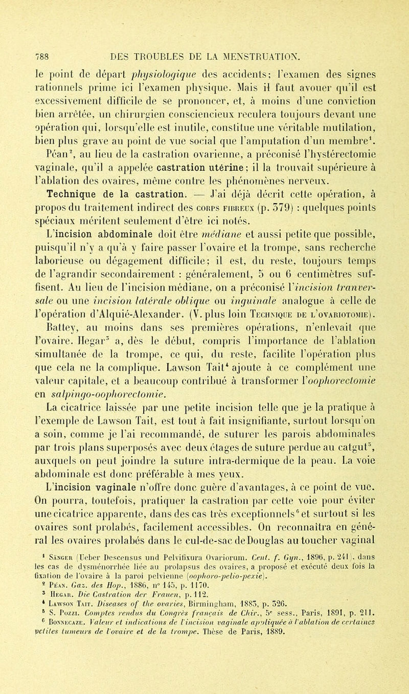 le point de départ physiologique des accidents; l’examen des signes rationnels prime ici l’examen physique. Mais il faut avouer qu’il est excessivement difficile de se prononcer, et, à moins d’une conviction bien arrêtée, un chirurgien consciencieux reculera toujours devant une opération qui, lorsqu’elle est inutile, constitue une véritable mutilation, bien plus grave au point de vue social que l’amputation d’un membre*. Péan\ au lieu de la castration ovarienne, a préconisé l’hystérectomie vaginale, qu’il a appelée castration utérine; il la trouvait supérieure à l’ablation des ovaires, même contre les phénomènes nerveux. Technique de la castration. — J’ai déjà décrit cette opération, à propos du traitement indirect des cours fibreux (p. 579) : quelques points spéciaux méritent seulement d’être ici notés. L’incision abdominale doit être médiane et aussi petite que possible, puisqu'il n’y a qu’à y faire passer l’ovaire et la trompe, sans recherche laborieuse ou dégagement difficile; il est, du reste, toujours temps de l’agrandir secondairement : généralement, o ou 6 centimètres suf- fisent. Au lieu de l’incision médiane, on a préconisé Y incision tranver- sale ou une incision latérale oblique ou inguinale analogue à celle de l’opération d’Alquié-Alexander. (V. plus loin Technique de l’ovariotomie). Battey, au moins dans ses premières opérations, n’enlevait que l’ovaire. Hegar3 a, dès le début, compris l’importance de l’ablation simultanée de la trompe, ce qui, du reste, facilite l’opération plus que cela ne la complique. Lawson Tait* ajoute à ce complément une valeur capitale, et a beaucoup contribué à transformer Y oophorectomie en salpingo-oophorectomie. La cicatrice laissée par une petite incision telle que je la pratique à l’exemple de Lawson Tait, est tout à fait insignifiante, surtout lorsqu’on a soin, comme je l’ai recommandé, de suturer les parois abdominales par trois plans superposés avec deux étages de suture perdue au catgut5, auxquels on peut joindre la suture intra-dermique de la peau. La voie abdominale est donc préférable à mes yeux. L’incision vaginale n’offre donc guère d’avantages, à ce point de vue. On pourra, toutefois, pratiquer la castration par cette voie pour éviter une cicatrice apparente, dans des cas très exceptionnels6 et surtout si les ovaires sont prohibés, facilement accessibles. On reconnaîtra en géné- ral les ovaires prolabés dans le cul-de-sac de Douglas au toucher vaginal 1 Sanger (Ueber Descensus und Pelvifixurà Ovariormn. Cent. f. Gyn., 1896, p. 241), dans les cas de dysménorrhée liée au prolapsus des ovaires, a proposé et exécuté deux Ibis la fixai ion de l’ovaire à la paroi pelvienne (oophoro-pelio-pexie). 5 Péan. Gaz. des Hop., 1886, n” 145, p. 1170. 3 Hegar. Die Castration der Frauen, p. 112. * Lawson Tait. Diseases of the ovaries, Birmingham, 1883, p. 526. 5 S. Pozzi. Comptes rendus du Congrès français de Chir., 5e sess., Paris, 1891, p. 211. c Bonnecaze. Valeur et indications de l’incision vaginale appliquée à l'ablation de certaines petites tumeurs de l'ovaire et de la trompe. Thèse de Paris, 1889.