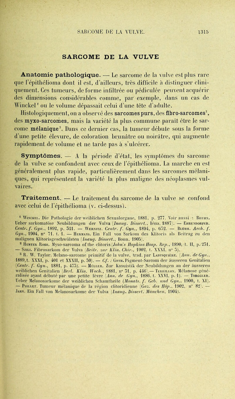 SARCOME DE LA VULVE Anatomie pathologique. — Le sarcome de la vulve est plus rare que l’épithélioma dont il est, d’ailleurs, très difficile à distinguer clini- quement. Ces tumeurs, déformé infiltrée ou pédiculée peuvent acquérir des dimensions considérables comme, par exemple, dans un cas de Winckelf ou le volume dépassait celui d’une tête d’adulte. Histologiquement, on a observé des sarcomes purs, des flbro-sarcomes2, des myxo-sarcomes, mais la variété la plus commune parait être le sar- come mélanique3. Dans ce dernier cas, la tumeur débute sous la forme d’une petite élevure, de coloration brunâtre ou noirâtre, qui augmente rapidement de volume et ne tarde pas à s’ulcérer. Symptômes. — A la période d’état, les symptômes du sarcome de la vulve se confondent avec ceux de l’épithélioma. La marche en est généralement plus rapide, particulièrement dans les sarcomes mélani- ques, qui représentent la variété la pins maligne des néoplasmes vul- vaires. Traitement. — Le traitement du sarcome de la vulve se confond avec celui de l’épithélioma (v. ci-dessusi. 1 Winckel. Die Pathologie der weiblichen Sexualorgane, 1881, p. 277. Voir aussi-: Bruhn. Ueber sarkomatôse Neubildungen der Vulva (Inaug. Dissert., Iéna, 1887). — Eiirendorfer. Centr. f. Gyii., 1892, p. 521. — Wernitz. Centr. f. Gyn,, 1894, p. 652. — Blohm. Arcli. f. Gyn., 1904, n° 71. t. 1. — Hermans. Ein Fall von Sarkom des lüitoris als Beitrag zu den malignen Klitorisgeschwülsten [Inaug. Dissert., Bonn. 1905). 2 Hunter Robb. Myxo-sarcoma of the clitoris (Johns Hopkins Hosp. Rep., 1890, 1. II, p.-231. — Szili. Fibrosarkom der Vulva (Beitr. zur Klin. Chir., 1902, t. XXXI. n° 5). 3 R. W. Taylor. Melano-sarcome primitif de la vulve, trad. par Labusquière. (Ann. de Gyn.. 1880, t. XXXI, p. 401 et XXXII, p. 30). — Gf. : Goth. Pigment-Sarcom der âusseren Genitalien (Centr. f. Gyn., 1881, p. 473). — Müller. Zur Kasuistik der Neubildungen an der âusseren weiblichen Genitalien (Berl. Klin. Woch., 1881, n° 51, p. 446).— Terrillon. Mélanose géné- ralisée ayant débuté par une petite lèvre (Ann. de Gyn., 1886, t. XXVI. p. 1). — Torggler. Ueber Melanosarkome der weiblichen Schamtheile (Monats. f. Geb. und Gyn., 1900, t. XI). — Piollet. Tumeur mélanique de la région clitoridienne (Gaz. des Hôp., 1902, n° 82). — Jaiin. Ein Fall von Melanosarkome der Vulva (Inaug. Dissert. München, 1904).