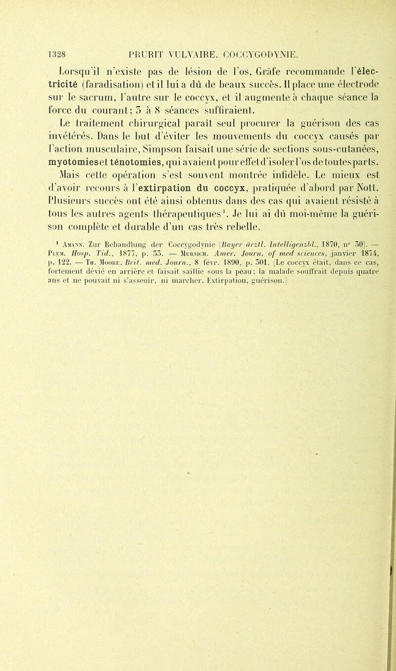 Lorsqu’il n'existe pas de lésion de l’os, Gràfe recommande l’élec- tricité (faradisation) et il lui a dû de beaux succès. Il place une électrode sur le sacrum, l’autre sur le coccyx, et il augmente à chaque séance la force du courant; 3 à 8 séances suffiraient. Le traitement chirurgical paraît seul procurer la guérison des cas invétérés. Dans le but d’éviter les mouvements du coccyx causés par l’action musculaire, Simpson faisait une série de sections sous-cutanées, myotomieset ténotomies, qui avaient pour effet d’isoler Los de toutes parts. Mais cette opération s’est souvent montrée infidèle. Le mieux est d’avoir recours à l’extirpation du coccyx, pratiquée d’abord par Nott. Plusieurs succès ont été ainsi obtenus dans des cas qui avaient résisté à tous les autres agents thérapeutiques1. Je lui ai dû moi-même la guéri- son complète et durable d’un cas très rebelle. 1 Amann. Zur Behandlung der Coccygodynie (Bayer àrztl. Intelligenzbl.. 1870, n° 30). — Plum. Hosp. Tid., 1877, p. 55. — Mursich. Amer. Journ. of med sciences, janvier 1874, p. 122. —Tu. Moore. Br il. med. Journ., 8 févr. 1890, p. 501. (Le coccyx était, dans ce cas, fortement dévié en arrière et faisait saillie sons la peau; la malade soulfrait depuis quatre ans et ne pouvait ni s’asseoir, ni marcher. Extirpation, guérison.)