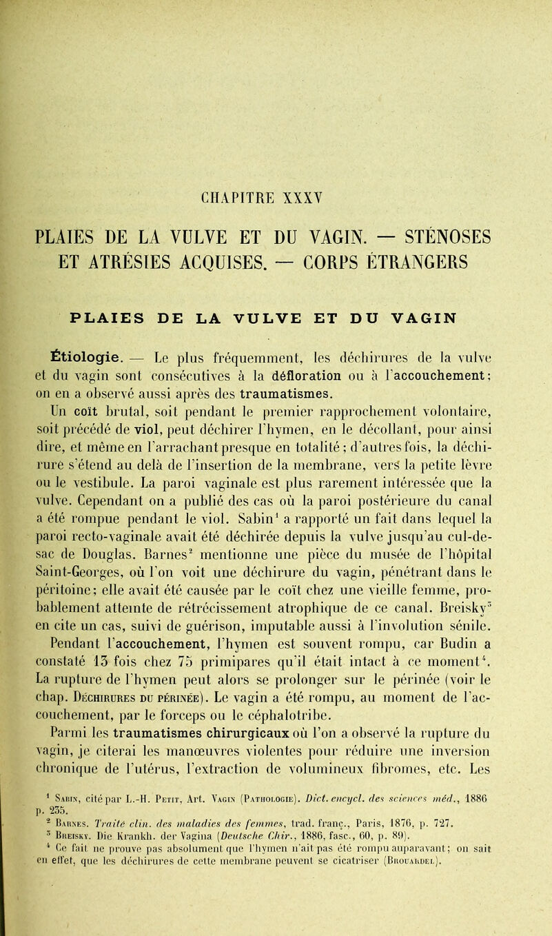 PLAIES DE LA VULVE ET DU VAGIN. — STÉNOSES ET ATRÉSIES ACQUISES. — CORPS ÉTRANGERS PLAIES DE LA VULVE ET DU VAGIN Étiologie. — Le plus fréquemment, les déchirures de la vulve et du vagin sont consécutives à la défloration ou à l’accouchement; on en a observé aussi après des traumatismes. Un coït brutal, soit pendant le premier rapprochement volontaire, soit précédé de viol, peut déchirer l’hymen, en le décollant, pour ainsi dire, et même en l’arrachant presque en totalité; d’autres fois, la déchi- rure s’étend au delà de l’insertion de la membrane, vers la petite lèvre ou le vestibule. La paroi vaginale est plus rarement intéressée que la vulve. Cependant on a publié des cas où la paroi postérieure du canal a été rompue pendant le viol. Sabin1 a rapporté un fait dans lequel la paroi recto-vaginale avait été déchirée depuis la vulve jusqu’au cul-de- sac de Douglas. Barnes2 mentionne une pièce du musée de l’hôpital Saint-Georges, où l’on voit une déchirure du vagin, pénétrant dans le péritoine; elle avait été causée par le coït chez une vieille femme, pro- bablement atteinte de rétrécissement atrophique de ce canal. Breisky3 en cite un cas, suivi de guérison, imputable aussi à l’involution sénile. Pendant l’accouchement, l’hymen est souvent rompu, car Budin a constaté 13 fois chez 75 primipares qu’il était intact à ce moment4. La rupture de l’hymen peut alors se prolonger sur le périnée (voir le chap. Déchirures du périnée). Le vagin a été rompu, au moment de l'ac- couchement, par le forceps ou le céphalotribe. Parmi les traumatismes chirurgicaux où l’on a observé la rupture du vagin, je citerai les manœuvres violentes pour réduire une inversion chronique de l’utérus, l’extraction de volumineux fibromes, etc. Les 1 Sabin, cité par L.-H. Petit, Art. Vagin (Pathologie). Dict.encycl. des sciences méd., 1886 p. 235. 5 Barnes. Traite clin, (les maladies des femmes, trad. franc., Paris, 1876, p. 727. 3 Breisky. Die Krankh. der Vagi lia (Deutsche Chir., 1886, fasc., 60, p. 80). 4 Ce fait ne prouve pas absolument que l'hymen n'ait pas été rompu auparavant ; on sait en ell'et, que les déchirures de cette membrane peuvent se cicatriser (Brouardei.).