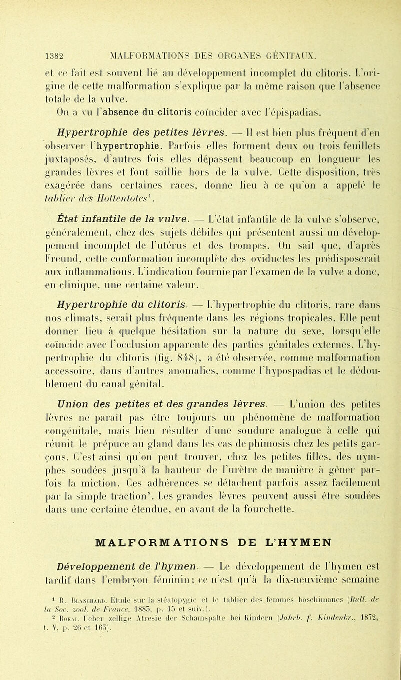 el ce fait esI souvent lié au développement incomplet du clitoris. L'ori- gine de cette malformation s’explique par la môme raison que l’absence totale de la vulve. On a vu l'absence du clitoris coïncider avec l’épispadias. Hypertrophie des petites lèvres. — Il est bien plus fréquent d'en observer l'hypertrophie. Parfois elles forment deux ou trois feuillets juxtaposés, d’autres fois elles dépassent beaucoup en longueur les grandes lèvres et font saillie hors de la vulve. Celle disposition, très exagérée dans certaines races, donne lieu à ce qu’on a appelé le tablier des llottentotes'. État infantile de la vulve. — L’état infantile de la vulve s’observe, généralement, chez des sujets débiles qui présentent aussi un dévelop- pement incomplet de l’utérus et des trompes. On sait que, d’après Freund, cette conformation incomplète des oviductes les prédisposerait aux inflammations. L’indication fournie par l’examen de la vulve a donc, en clinique, une certaine valeur. Hypertrophie du clitoris. — L’hypertrophie du clitoris, rare dans nos climats, serait plus fréquente dans les régions tropicales. Elle peut donner lieu à quelque hésitation sur la nature du sexe, lorsqu’elle coïncide avec l’occlusion apparente des parties génitales externes. L’hy- pertrophie du clitoris (fig. 848), a été observée, comme malformation accessoire, dans d’autres anomalies, comme 1 hypospadias et le dédou- blement du canal génital. Union des petites et des grandes lèvres. — L’union des petites lèvres ne paraît pas être toujours un phénomène de malformation congénitale, mais bien résulter d’une soudure analogue à celle qui réunit le prépuce au gland dans les cas de phimosis chez les petits gar- çons. C’est ainsi qu’on peut trouver, chez les petites filles, des nym- phes soudées jusqu’à la hauteur de l’urètre de manière à gêner par- fois la miction. Ces adhérences se détachent parfois assez facilement par la simple traction2. Les grandes lèvres peuvent aussi être soudées dans une certaine étendue, en avant de la fourchette. MALFORMATIONS DE L’HYMEN Développement de l’hymen. — Le développement de l’hymen est tardif dans l’embryon féminin ; ce n’est qu’à la dix-neuvième semaine 1 R. Rlanciiah». Étude sur la stéalopyyio el le tablier des femmes boscliimanes (Bull, de lu Suc. zool. de France, IS8.>. p. 15 el suiv.). 4 Boku. Ucber zelligc Atrcsie der Schamspalte bei Kindern (Jahrb. f. Kindenkr., 1872, t. V, p. 26 et 165).