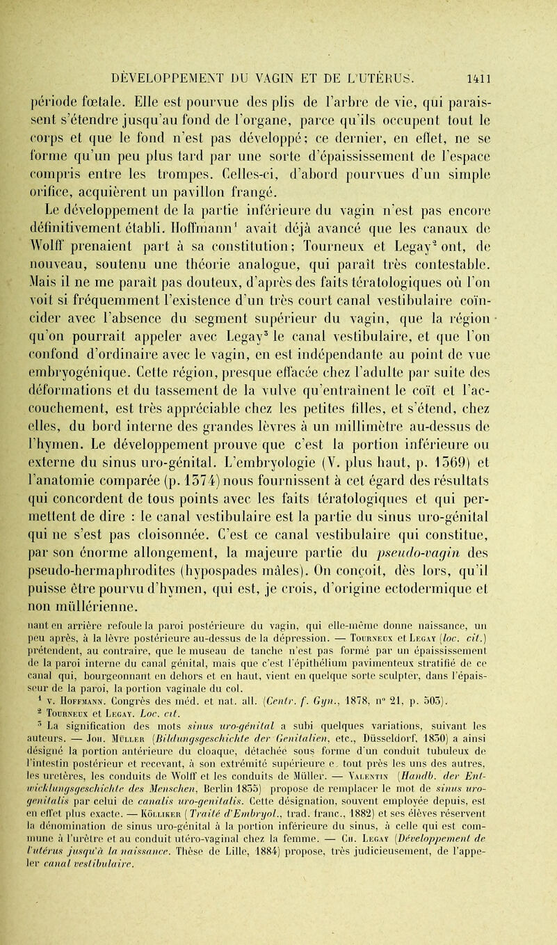 période fœtale. Elle est pourvue des plis de l’arbre de vie, qui parais- sent s’étendre jusqu’au fond de l'organe, parce qu’ils occupent tout le corps et que le fond n’est pas développé; ce dernier, en ellet, ne se forme qu’un peu plus tard par une sorte d’épaississement de l’espace compris entre les trompes. Celles-ci, d’abord pourvues d’un simple orifice, acquièrent un pavillon frangé. Le développement de la partie inférieure du vagin n’est pas encore définitivement établi. Hoffmann1 avait déjà avancé que les canaux de AVolff prenaient part à sa constitution; Tourneux et Legay'2 ont, de nouveau, soutenu une théorie analogue, qui paraît très contestable. Mais il ne me parait pas douteux, d’après des faits tératologiques où l’on voit si fréquemment l’existence d’un très court canal vestibulaire coïn- cider avec l’absence du segment supérieur du vagin, que la région qu’on pourrait appeler avec Legay3 le canal vestibulaire, et que l’on confond d’ordinaire avec le vagin, en esL indépendante au point de vue embryogénique. Cette région, presque effacée chez l’adulte par suite des déformations et du tassement de la vulve qu’entraînent le coït et l’ac- couchement, est très appréciable chez les petites filles, et s’étend, chez elles, du bord interne des grandes lèvres à un millimètre au-dessus de l’hymen. Le développement prouve que c’est la portion inférieure ou externe du sinus uro-génital. L’embryologie (V. plus haut, p. 1569) et l’anatomie comparée (p. 1574) nous fournissent à cet égard des résultats qui concordent de tous points avec les faits tératologiques et qui per- mettent de dire : le canal vestibulaire est la partie du sinus uro-génital qui ne s’est pas cloisonnée. C’est ce canal vestibulaire qui constitue, par son énorme allongement, la majeure partie du pseudo-vagin des pseudo-hermaphrodites (hypospades mâles). On conçoit, dès lors, qu’il puisse être pourvu d’hymen, qui est, je crois, d’origine eclodermique et non mullérienne. liant pii arrière refoule la paroi postérieure du vagin, qui elle-même donne naissance, un peu après, à la lèvre postérieure au-dessus de la dépression. — Tourneux et Legay (loc. cil.) prétendent, au contraire, que le museau de tanche n'est pas formé par un épaississement de la paroi interne du canal génital, mais que c’est l'épithélium pavimenteux stratifié de ce canal qui, bourgeonnant en dehors et en haut, vient en quelque sorte sculpter, dans l’épais- seur de la paroi, la portion vaginale du col. 1 v. Hoffmann. Congrès des méd. et nat. ail. (Cenlr. f. Gijn., 1878, n” 21. p. 503). 2 Tourneux et Legay. Loc. cit. r> La signification des mots sinus uro-génital a subi quelques variations, suivant les auteurs. — Joii. Muller (Bildungsgeschichte der Genilalien, etc., Düsseldorf. 1830) a ainsi désigné la portion antérieure du cloaque, détachée sous forme d'un conduit tubuleux de l’intestin postérieur et recevant, à son extrémité supérieure e, tout près les uns des autres, les uretères, les conduits de AVolff et les conduits de Muller. — Valentin (Handb. der Ent- wicldungsgeschichte des Menschen, Berlin 1835) propose de remplacer le mot de sinus uro- genitalis par celui de canalis uro-genilalis. Cette désignation, souvent employée depuis, est (mi effet plus exacte. — Kôlliker ( Traité d'Embryol., trad. franc., 1882) et ses élèves réservent la dénomination de sinus uro-génital à la portion inférieure du sinus, à celle qui est com- mune à l’urètre et au conduit utéro-vaginal chez la femme. — Ch. Legay (Développement de l'utérus jusqu'à la naissance. Thèse de Lille, 1884) propose, très judicieusement, de l’appe- ler canal vestibulaire.