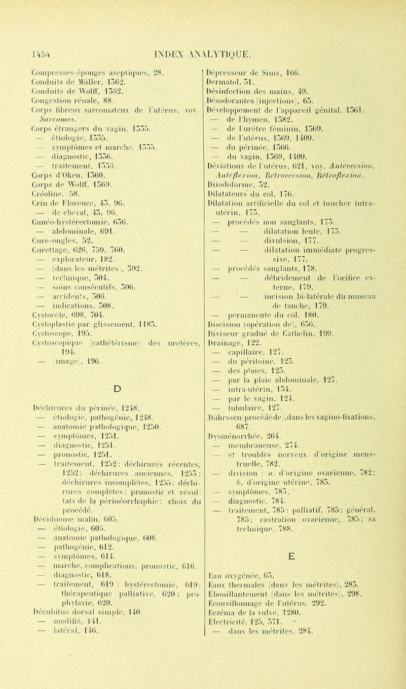 Compresses-éponges aseptiques, 28. Conduits de Millier. 1362. Conduits de AVoliT, 1362. Congestion rénale, 88. Corps fibreux sarcomateux de l’utérus, voy. Sarcomes. Corps étrangers du vagin, 1333. — étiologie, 1355. — symplômes et marche. 1535. — diagnostic, 1330. — traitement, 1556. Corps d’Oken, 1360. Corps de WolIF, 1560. Créoline, 58. Crin de Florence, 43, 96. — de cheval, 43, 96. Cunéo-hystérectomie, 056. — abdominale, 091. Cure-ongles, 52. Curetlage, 626, 759. 700. — explorateur, 182. — (dans les nié tri tes), 502. — Iccli ni ([lie, 504. — soins consécutifs, 506. — accidents, 300. — indications, 508. Cystocèle, 698, 704. Cystoplaslie par glissement, 1183. Cystoseope. 195. Cystoscopiquc (cathétérisme) des uretères, 194. — (image), 190. D Déchirures du périnée. 1248. — étiologie, pathogénie, 1248. — anatomie pathologique, 1250. — symptômes, 1251. — diagnostic, 1251. — pronostic, 1251. — traitement, 1252: déchirures récentes, 1252; déchirures anciennes, 1253; déchirures incomplètes, 1255; déchi- rures complètes; pronostic et résul- tats de la périnéorrhaphie ; choix du procédé. Déciduome malin, 005. — étiologie, 005. — anatomie pathologique, 608. — pathogénie, 012. — symptômes, 014. — marche, complications, pronostic, 610. — diagnostic, 018. — traitement, 619 : hystérectomie, 019; thérapeutique palliative, 620 ; pro- phylaxie, 020. Décubitus dorsal simple, 140. — modifié, 141. — latéral, 140. Dépresseur de Sinus, 100. Dermatol, 31. Désinfection des mains, 49. Désodorantes (injections), 65. Développement de l'appareil génital. 1301. — de l’hymen, 1382. — de l'urètre féminin, 1509. — de l’utérus, 1569, 1409. — du périnée, 1366. — du vagin, 1309, 1409. Déviations de l'utérus, 621, voy. Antéversion, Alité flexion, Rétroversion, Hélroflexion. Diiodolorme, 52. Dilatateurs du col, 176. Dilatation artificielle du col et toucher intra- utérin, 173. — procédés non sanglants, 173. — dilatation lenle, 173. — — divulsion, 177. — — dilatation immédiate progres- sive, 177. —■ procédés sanglants, 178. — — débridement de l’orifice ex- terne, 179. — incision bi-latérale du museau de tanche, 179. — permanente du col, 180. Discision (opération de), 630. Diviseur gradué de Cathelin, 199. Drainage, 122. — capillaire, 127. — du péritoine, 123. — des plaies, 125. — par la plaie abdominale, 127. — intra-utérin, 154. — par le vagin, 124. — tubulaire, 127. Duhrssen(procédéde),dans les vagi no-fixations, 087. Dysménorrhée, 204. — membraneuse, 274. — et troubles nerveux d'origine mens- truelle, 782. — division ; a. d’origine ovarienne, 782; b. d’origine utérine, 785. — symptômes, 785. — diagnostic, 784. — traitement, 785: palliatif, 785; général, 785; castration ovarienne, 785; sa technique, 788. E Eau oxygénée, 05. Eaux thermales (dans les métrites), 285. Ebouillantemenl (dans les métrites), 298. Ecouvillonnage de l’utérus, 292. Eczéma de la vulve. 1289. Électricité. 125, 571. — dans les métrites, 284.