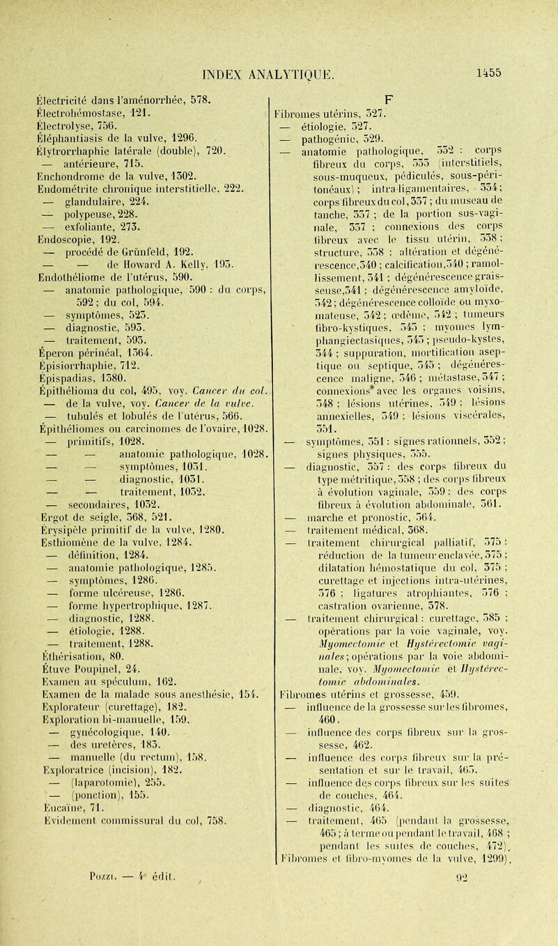 Électricité dans l’aménorrhée, 578. Éleclrohémostase, 121. Electrolyse, 756. Éléphantiasis de la vulve, 1296. Élytrorrhaphie latérale (double), 720. — antérieure, 715. Enchondrome de la vulve, 1302. Endométrite chronique interstitielle, 222. — glandulaire, 224. — polypeuse, 228. — exfoliante, 273. Endoscopie, 192. — procédé de Grünfeld, 192. — — de Howard A. Kelly. 193. Endothéliome de l'utérus, 590. — anatomie pathologique, 590 : du corps, 592; du col, 594. — symptômes, 523. — diagnostic, 593. — traitement, 595. Éperon périnéal, 1564. Épisiorrhaphie, 712. Épispadias, 1580. Épithélioma du col, 495, voy. Cancer du col. — de la vulve, voy. Cancer de la vulve. — tubulés et lobules de l'utérus, 566. Épithélioines ou carcinomes de l'ovaire, 1028. — primitifs, 1028. — — anatomie pathologique, 1028. — — symptômes, 1051. — — diagnostic, 1031. — — traitement, 1052. — secondaires, 1032. Ergot de seigle, 568, 521. Érysipèle primitif de la vulve, 1280. Esthiomène de la vulve, 1284. — définition, 1284. — anatomie pathologique, 1285. — symptômes, 1286. — forme ulcéreuse, 1286. — forme hypertrophique, 1287. — diagnostic, 1288. — étiologie, 1288. — traitement, 1288. Éthérisation, 80. Étuve Poupinel, 24. Examen au spéculum, 162. Examen de la malade sous anesthésie, 151. Explorateur (curettage), 182. Exploration bi-manuelle, 159. — gynécologique, 140. — des uretères, 183. — manuelle (du rectum), 158. Exploratrice (incision), 182. — (laparotomie), 255. — (ponction), 155. Eucaïne, 71. Évidement connnissural du col, 758. F Fibromes utérins, 327. — étiologie, 527. — pathogénie, 529. ■— anatomie pathologique, 552 : corps fibreux du corps, 535 (interstitiels, sous-muqueux, pédicules, sous-péri- tonéaux) ; intra ligamentaires, 354; corps fibreux du col, 337 ; du museau de tanche, 557 ; de la portion sus-vagi- nale, 557 ; connexions dos corps fibreux avec le tissu utérin, o58 ; structure, 558 : altération et dégéné- rescence,540 ; calcification,540 ; ramol- lissement, 541 ; dégénérescence grais- seuse,541 ; dégénérescence amyloïde, 542; dégénérescence colloïde ou inyxo- mateuse, 542; œdème, 542; tumeurs iibro-kystiques, 543 ; myomes lym- phangiectasiques, 545 ; pseudo-kystes, 344; suppuration, mortification asep- tique ou septique, 545 ; dégénéres- cence maligne, 546; métastase, 547 ; connexions* avec les organes voisins, 548 ; lésions utérines, 349 ; lésions annexielles, 549 : lésions viscérales, 351. — symptômes, 551 : signes rationnels, 552 ; signes physiques, 555. — diagnostic, 557 : des corps fibreux du type métritique,558 ; des corps fibreux à évolution vaginale, 359 : des corps fibreux à évolution abdominale, 561. -— marche et pronostic, 364. — traitement médical, 568. — traitement chirurgical palliatif, 575; réduction de la tumeur enclavée, 375 ; dilatation hémostatique du col. 375 ; curettage et injections intra-utérines, 376 ; ligatures atrophiantes, 576 : castration ovarienne, 578. — traitement chirurgical: curettage, 385 : opérations par la voie vaginale, voy. Myomectomie et Hystérectomie vagi- nales ; opérations par la voie abdomi- nale. voy. Myomectomie et Hystérec- tomie abdominales. Fibromes utérins et grossesse, 459. — inlluence de la grossesse sur les fibromes, 460. — influence des corps fibreux sur la gros- sesse, 462. — inlluence des corps fibreux sur la pré- sentation et sur le travail, 465. — inlluence des corps fibreux sur les suites de couches, 464. — diagnostic, 464. — traitement, 465 (pendant la grossesse, 465; à terme ou pendant le travail, 468 ; pendant les suites de couches, 472). Fibromes cl libro-myomes de la vulve, 1299). 92 Po/.zi, — 4° édit.