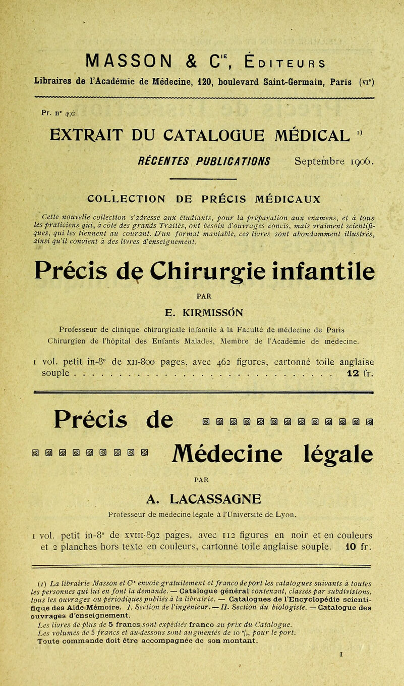 MASSON & C'\ Éditeurs Libraires de l’Académie de Médecine, 120, boulevard Saint-Germain, Paris (vie) Pr. n° 492 EXTRAIT DU CATALOGUE MÉDICAL 0 RÉCENTES PUBLICATIONS Septembre 1906. COLLECTION DE PRÉCIS MÉDICAUX Cette nouvelle collection s'adresse aux étudiants, pour la préparation aux examens, et à tous les praticiens qui, à côté des grands Traités, ont besoin d'ouvrages concis, mais vraiment scientifi- ques, qui les tiennent au courant. D’un format maniable, ces livres sont abondamment illustrés, ainsi qu'il convient à des livres d'enseignement. Précis dç Chirurgie infantile PAR E. ICIRMISSÔN Professeur de clinique chirurgicale infantile à la Faculté de médecine de Paris Chirurgien de l'hôpital des Enfants Malades, Membre de l’Académie de médecine. i vol. petit in-8° de xii-800 pages, avec 462 figures, cartonné toile anglaise souple 12 fr. Précis dHIDIDdllliilD Médecine PAR légale A. LACASSAGNE Professeur de médecine légale à l’Université de Lyon. 1 vol. petit in-8° de xvm-892 pages, avec 112 figures en noir et en couleurs et 2 planches hors texte en couleurs, cartonné toile anglaise souple. 10 fr. (1) La librairie Masson et C envoie gratuitement et francodeporl les catalogues suivants à toutes les personnes qui lui en font la demande. — Catalogue général contenant, classés par subdivisions, tous les ouvrages ou périodiques publiés à la librairie. — Catalogues de l’Encyclopédie scienti- fique des Aide-Mémoire. 1. Section de l'ingénieur. — IJ. Section du biologiste. — Catalogue des ouvrages d’enseignement. Les livres de plus de 5 francs,son! expédiés franco au prix du Catalogue. Les volumes de 5 francs et au-dessous sont augmentés de io •/„, pour le port. Toute commande doit être accompagnée de son montant.