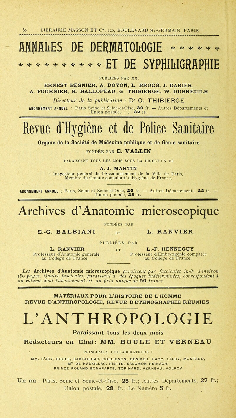 AftftALES DE DERPTOEOGIE * * * * * * ET ÛE SYPHMG^flPfllE PUBLIÉES PAR Mil. ERNEST BESNIER, A. DOYON, L. BROCQ, J. DARIER, A. FOURNIER, H. HALLOPEAU, G. THIBIERGE, W. DUBREUILH Directeur de la publication : Dr G. THIBIERGE ABONNEMENT ANNUEL : Paris Seine et Seine-et-Oise, 30 fr. — Autres Départements et Union postale. . . 32 lr. Revue d’Hygiène et de Police Sanitaire Organe de la Société de Médecine publique et de Génie sanitaire FONDÉE PAR E. VALLIN PARAISSANT TOUS LES MOIS SOUS LA DIRECTION DE A.-J. MARTIN Inspecteur général de l'Assainissement de la Ville de Paris, Membre du Comité consultatif d'Hygiène de France. ABONNEMENT ANNUEL : Paris, Seine et Seine-et-Oise, 20 fr. — Autres Départements, 22 lr. — Union postale, 23 tr. Archives d’Anatomie microscopique E.-G. BALBIANI FONDEES PAR ET L. RANVIER PUBLIEES PAR L RANVIER Professeur d’Anatomie générale au Collège de France. L.-F. HENNEGUY Professeur d'Embryogénie comparée au Collège de France. Les Archives d’Anatomie microscopique paraissent par fascicules in-8° d'environ i5o pages. Quatre fascicules, paraissant à des époques indéterminées, correspondent à un volume dont l'abonnement est au prix unique de 50 francs. MATÉRIAUX POUR L'HISTOIRE DE L HOMME REVUE D’ANTHROPOLOGIE, REVUE D’ETHNOGRAPHIE RÉUNIES L’ANTHROPOLOGIE Paraissant tous les deux mois Rédacteurs en Chef: MM. BOULE ET VERNEAU PRINCIPAUX COLLABORATEURS : mm. d’acy, boule, cartailhac, collignon, deniker, hamy, laloy, montano, m“ de nadaillac, piette, salomon reinach, PRINCE ROLAND BONAPARTE, TOPINARD, VERNEAU, VOLKOV Un an : Paris, Seine et Seine-et-Oise, 25 fr.; Autres Départements, 27 fr.: Union postale, 28 fr. ; Le Numéro 5 fr.